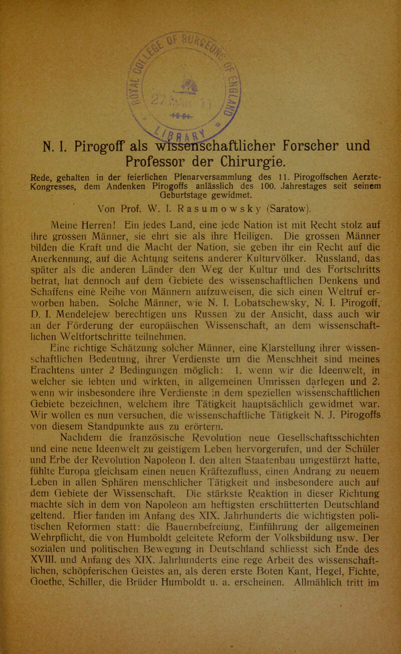 4 ,*> 23 x(//? p N. I. Pirogoff als wissenschaftlicher Forscher und Professor der Chirurgie. Rede, gehalten in der feierlichen Plenarversammlung des 11. Pirogoffschen Aerzte- Kongresses, dem Andenken Pirogoffs anlässlich des 100. Jahrestages seit seinem Geburtstage gewidmet. Von Prof. W. I. Rasumowsky (Saratow). Meine Herren! Ein jedes Land, eine jede Nation ist mit Recht stolz auf ihre grossen Männer, sie ehrt sie als ihre Heiligen. Die grossen Männer bilden die Kraft und die Macht der Nation, sie geben ihr ein Recht auf die Anerkennung, auf die Achtung seitens anderer Kulturvölker. Russland, das später als die anderen Länder den Weg der Kultur und des Fortschritts betrat, hat dennoch auf dem Gebiete des wissenschaftlichen Denkens und Schaffens eine Reihe von Männern aufzuweisen, die sich einen Weltruf er- worben haben. Solche Männer, wie N. 1. Lobatschewsky, N. 1. Pirogoff. D. I. Mendelejew berechtigen uns Russen zu der Ansicht, dass auch wir an der Förderung der europäischen Wissenschaft, an dem wissenschaft- lichen Weltfortschritte teilnehmen. Eine richtige Schätzung solcher Männer, eine Klarstellung ihrer Wissen- schaftlichen Bedeutung, ihrer Verdienste um die Menschheit sind meines Erachtens unter 2 Bedingungen möglich: 1. wenn wir die Ideenwelt, in welcher sie lebten und wirkten, in allgemeinen Umrissen darlegen und 2. wenn wir insbesondere ihre Verdienste in dem speziellen wissenschaftlichen Gebiete bezeichnen, welchem ihre Tätigkeit hauptsächlich gewidmet war. Wir wollen es nun versuchen, die wissenschaftliche Tätigkeit N. .1. Pirogoffs von diesem Standpunkte aus zu erörtern. Nachdem die französische Revolution neue Gesellschaftsschichten und eine neue Ideenwelt zu geistigem Leben hervorgerufen, und der Schüler und Erbe der Revolution Napoleon 1. den alten Staatenbau umgestürzt hatte, fühlte Europa gleichsam einen neuen Kräftezufluss, einen Andrang zu neuem Leben in allen Sphären menschlicher Tätigkeit und insbesondere auch auf dem Gebiete der Wissenschaft. Die stärkste Reaktion in dieser Richtung machte sich in dem von Napoleon am heftigsten erschütterten Deutschland geltend. Hier fanden im Anfang des XIX. Jahrhunderts die wichtigsten poli- tischen Reformen statt: die Bauernbefreiung, Einführung der allgemeinen Wehrpflicht, die von Humboldt geleitete Reform der Volksbildung usw. Der sozialen und politischen Bewegung in Deutschland schliesst sich Ende des XVIII. und Anfang des XIX. Jahrhunderts eine rege Arbeit des wissenschaft- lichen, schöpferischen Geistes an, als deren erste Boten Kant, Hegel, Fichte, Goethe, Schiller, die Brüder Humboldt u. a. erscheinen. Allmählich tritt im