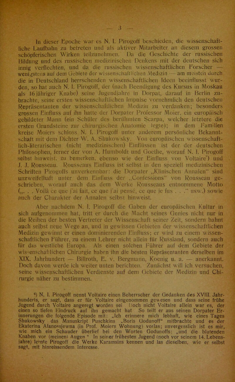 liche Laufbahn zu betreten und als aktiver Mitarbeiter an diesem grossen schöpferischen Wirken teilzunehmen. Pa die Geschichte der russischen Bildung und des russischen medizinischen Denkens mit der deutschen sich innig verflechten, und da die russischen wissenschaftlichen Forscher — wenigstens auf dem Gebiete der wissenschaftlichen Medizin am meisten durch die in Deutschland herrschenden wissenschaftlichen Ideen beeinflusst wur- den, so hat auch N. I. Pirogoff, der (nach Beendigung des Kursus in Moskau als 16 jähriger Knabe) seine Jugendjahre in Dorpat, darauf in Berlin zu- brachte, seine ersten wissenschaftlichen Impulse vornehmlich den deutschen Repräsentanten der wissenschaftlichen Medizin zu verdanken; besonders grossen Einfluss auf ihn hatte der Dorpater Professor Moier. ein europäisch gebildeter Mann (ein Schüler des berühmten Scarpa, w-elchcr letztere die ersten Grundsteine zur chirurgischen Anatomie legte); in dem Familien kreise Moiers schloss N. I. Pirogoff unter anderem persönliche Bekannt- schaft mit dem Dichter W. A. Shukowsky. Von europäischen w issenschaft- lich-literarischen (nicht medizinischen) Einflüssen ist der der deutschen Philosophen, ferner der von A. Humboldt und Goethe, worauf N. I. Pirogoff selbst hinweist, zu bemerken, ebenso wie der Einfluss von Voltaire ) und J. J. Rousseau. Rousseaus Einfluss ist selbst in den speziell medizinischen Schriften Pirogoffs unverkennbar: die Dorpater „Klinischen Annalen“ sind unzweifelhaft unter dem Einfluss der „Confcssions“ von Rousseau ge- schrieben, worauf auch das dem Werke Rousseaus entnommene Motto („. . . Voilä ce que j’ai fait, ce que j'ai pense, ce que je fus . . nsw.) sowie auch der Charakter der Annalen selbst hinweist. Aber nachdem N. I. Pirogoff die Gaben der europäischen Kultur in sich aufgenommen hat, tritt er durch die Macht seines Genies nicht nur in die Reihen der besten Vertreter der Wissenschaft seiner Zeit, sondern bahnt auch selbst neue Wege an, und in gewissen Gebieten der wissenschaftlichen Medizin gewinnt er einen dominierenden Einfluss; er wird zu einem w issen- schaftlichen Führer, zu einem Lehrer nicht allein für Russland, sondern auch für das westliche Europa. Als einen solchen Führer auf dem Gebiete der wissenschaftlichen Chirurgie haben ihn die besten Repräsentanten derselben im XIX. Jahrhundert — Billroth, E. v. Bergmann, Koenig u. a. — anerkannt. Doch davon w^erde ich weiter unten berichten. Zunächst will ich versuchen, seine wissenschaftlichen Verdienste auf dem Gebiete der Medizin und Chi- rurgie näher zu bestimmen. 6) N. I. Pirogoff nennt Voltaire einen Beherrscher der Gedanken des XVIII. Jahr- hunderts, er sagt, dass er für Voltaire eingenommen gewesen und dass seine frühe Jugend durch Voltaire angeregt worden sei Doch nicht Voltaire allein war es, der einen so tiefen Hindruck auf ihn gemacht hat So teilt er aus seinen Dorpater Er- innerungen die folgende Episode mit: „Ich erinnere mich lebhaft, wie eines Tages Shukowsky das Manuskript Puschkins „Boris Godunoff“ mitbrachte und es der Ekaterina Afanossjewna (in Prof. Moiers Wohnung) vorlas; unvergesslich ist es mir, wie mich ein Schauder überlief bei den Worten Godunoffs: „und die blutenden Knaben vor (meinen) Augen “ In seiner frühesten Jugend (noch vor seinem 14. Lebens- jahre) lernte Pirogoff die Werke Karamsins kennen und las dieselben, wie er selbst sagt, mit hinreissendem Interesse.