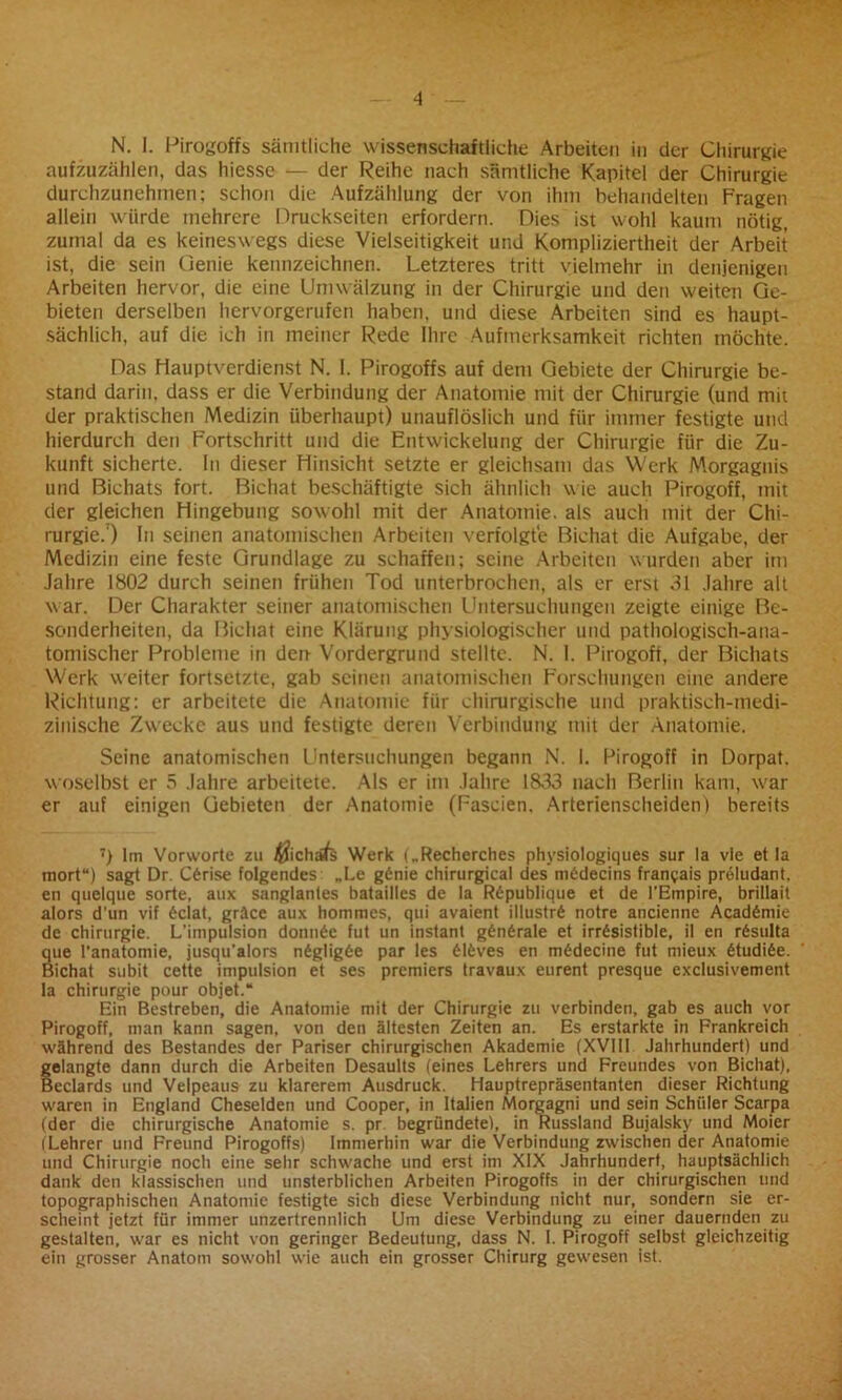 aufzuzählen, das hiesse — der Reihe nach sämtliche Kapitel der Chirurgie durchzunehmen: schon die Aufzählung der von ihm behandelten Fragen allein würde mehrere Druckseiten erfordern. Dies ist wohl kaum nötig, zumal da es keineswegs diese Vielseitigkeit und Kompliziertheit der Arbeit ist, die sein Genie kennzeichnen. Letzteres tritt vielmehr in denjenigen Arbeiten hervor, die eine Umwälzung in der Chirurgie und den weiten Ge- bieten derselben liervorgerufen haben, und diese Arbeiten sind es haupt- sächlich, auf die ich in meiner Rede Ihre Aufmerksamkeit richten möchte. Das Hauptverdienst N. I. Pirogoffs auf dem Gebiete der Chirurgie be- stand darin, dass er die Verbindung der Anatomie mit der Chirurgie (und mit der praktischen Medizin überhaupt) unauflöslich und für immer festigte und hierdurch den Fortschritt und die Entwickelung der Chirurgie für die Zu- kunft sicherte. In dieser Hinsicht setzte er gleichsam das Werk Morgagnis und Bichats fort. Bichat beschäftigte sich ähnlich wie auch Pirogoff, mit der gleichen Hingebung sowohl mit der Anatomie, als auch mit der Chi- rurgie.7) In seinen anatomischen Arbeiten verfolgte Bichat die Aufgabe, der Medizin eine feste Grundlage zu schaffen; seine Arbeiten wurden aber im Jahre 1802 durch seinen frühen Tod unterbrochen, als er erst 31 Jahre alt war. Der Charakter seiner anatomischen Untersuchungen zeigte einige Be- sonderheiten, da Bichat eine Klärung physiologischer und pathologisch-ana- tomischer Probleme in den Vordergrund stellte. N. 1. Pirogoft, der Bichats Werk weiter fortsetzte, gab seinen anatomischen Forschungen eine andere Richtung: er arbeitete die Anatomie für chirurgische und praktisch-medi- zinische Zwecke aus und festigte deren Verbindung mit der Anatomie. Seine anatomischen Untersuchungen begann N. 1. Pirogoff in Dorpat, woselbst er 5 Jahre arbeitete. Als er im Jahre 1833 nach Berlin kam, w'ar er auf einigen Gebieten der Anatomie (Fascien. Arterienscheiden) bereits 7) Im Vorworte zu $ichäfe Werk („Recherches phvsiologiques sur la vie et la mort“) sagt Dr. C6rise folgendes „Le g6nie chirurgical des nitidecins frangais preludant. eil quelque Sorte, aux sanglantes batailles de la Rdpublique et de l'Empire, brillait alors d’un vif 6clat, gräce aux hommes, qui avaient illustrd notre ancienne Acaddmie de Chirurgie. L'impulsion donn6e fut un instant g6n£rale et irrdsistible, il en rdsulta que l’anatomie, jusqu’alors n6g!ig6e par les £16ves en m6decine fut mieux 6tudi6e. Bichat subit cette impulsion et ses premiers travaux eurent presque exclusivement la Chirurgie pour objet.“ Ein Bestreben, die Anatomie mit der Chirurgie zu verbinden, gab es auch vor Pirogoff, man kann sagen, von den ältesten Zeiten an. Es erstarkte in Frankreich während des Bestandes der Pariser chirurgischen Akademie (XVIII Jahrhundert) und gelangte dann durch die Arbeiten Desaults (eines Lehrers und Freundes von Bichat), Beclards und Velpeaus zu klarerem Ausdruck. Hauptrepräsentanten dieser Richtung waren in England Cheselden und Cooper, in Italien Morgagni und sein Schüler Scarpa (der die chirurgische Anatomie s. pr begründete), in Russland Bujalsky und Moier (Lehrer und Freund Pirogoffs) Immerhin war die Verbindung zwischen der Anatomie und Chirurgie noch eine sehr schwache und erst im XIX Jahrhundert, hauptsächlich dank den klassischen und unsterblichen Arbeiten Pirogoffs in der chirurgischen und topographischen Anatomie festigte sich diese Verbindung nicht nur, sondern sie er- scheint jetzt für immer unzertrennlich Um diese Verbindung zu einer dauernden zu gestalten, war es nicht von geringer Bedeutung, dass N. I. Pirogoff selbst gleichzeitig ein grosser Anatom sowohl wie auch ein grosser Chirurg gewesen ist.