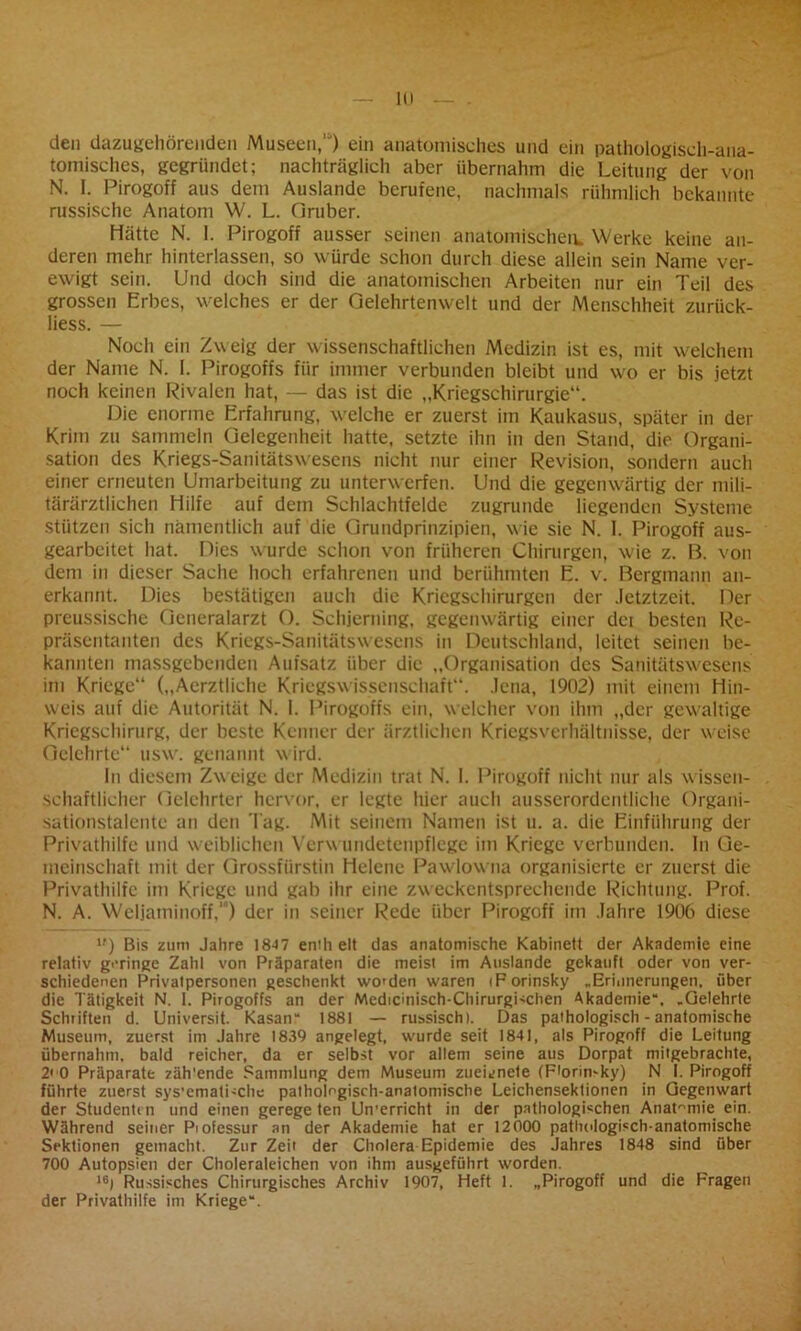 den dazugehörenden Museen,11) ein anatomisches und ein pathologisch-ana- tomisches, gegründet; nachträglich aber übernahm die Leitung der von N. I. Pirogoff aus dem Auslande berufene, nachmals rühmlich bekannte russische Anatom W. L. Oruber. Hätte N. 1. Pirogoff ausser seinen anatomischen. Werke keine an- deren mehr hinterlassen, so würde schon durch diese allein sein Name ver- ewigt sein. Und doch sind die anatomischen Arbeiten nur ein Teil des grossen Erbes, welches er der Gelehrtenwelt und der Menschheit zurück- liess. — Noch ein Zweig der wissenschaftlichen Medizin ist es, mit welchem der Name N. I. Pirogoffs für immer verbunden bleibt und wo er bis jetzt noch keinen Rivalen hat, — das ist die „Kriegschirurgie“. Die enorme Erfahrung, welche er zuerst im Kaukasus, später in der Krim zu sammeln Gelegenheit hatte, setzte ihn in den Stand, die Organi- sation des Kriegs-Sanitätswesens nicht nur einer Revision, sondern auch einer erneuten Umarbeitung zu unterwerfen. Und die gegenwärtig der mili- tärärztlichen Hilfe auf dem Schlachtfelde zugrunde liegenden Systeme stützen sich namentlich auf die Grundprinzipien, w ie sie N. I. Pirogoff aus- gearbeitet hat. Dies wurde schon von früheren Chirurgen, wie z. B. von dem in dieser Sache hoch erfahrenen und berühmten E. v. Bergmann an- erkannt. Dies bestätigen auch die Kriegschirurgen der Jetztzeit. Der preussische Generalarzt O. Schjerning, gegenwärtig einer dei besten Re- präsentanten des Kriegs-Sanitätswesens in Deutschland, leitet seinen be- kannten massgebenden Aufsatz über die „Organisation des Sanitätswesens im Kriege“ („Aerztliche Kriegswissenschaft“. Jena, 1902) mit einem Hin- weis auf die Autorität N. I. Pirogoffs ein, welcher von ihm „der gewaltige Kriegschirurg, der beste Kenner der ärztlichen Kriegsverhältnisse, der weise Gelehrte“ usw. genannt w ird. In diesem Zw eige der Medizin trat N. I. Pirogoff nicht nur als wissen- schaftlicher Gelehrter hervor, er legte hier auch ausserordentliche Organi- sationstalente an den Tag. Mit seinem Namen ist u. a. die Einführung der Privathilfe und weiblichen Verwundetenpflege im Kriege verbunden. In Ge- meinschaft mit der Grossfürstin Helene Pawlow na organisierte er zuerst die Privathilfe im Kriege und gab ihr eine zweckentsprechende Richtung. Prof. N. A. Weljaminoff,1) der in seiner Rede über Pirogoff im Jahre 1906 diese lf) Bis zum Jahre 1847 enth eit das anatomische Kabinett der Akademie eine relativ geringe Zahl von Präparaten die meist im Auslände gekauft oder von ver- schiedenen Privatpersonen geschenkt worden waren iForinsky „Erinnerungen, über die Tätigkeit N. 1. Pirogoffs an der Medicmisch-Chirurgbchen Akademie“. „Gelehrte Schriften d. Universit. Kasan“ 1881 — russisch). Das pathologisch - anatomische Museum, zuerst im Jahre 1839 angelegt, wurde seit 1841, als Pirogoff die Leitung übernahm, bald reicher, da er selbst vor allem seine aus Dorpat mitgebrachte, 2< 0 Präparate zäh'ende Sammlung dem Museum zueienete (Ftorimky) N I. Pirogoff führte zuerst sys’cmati-che pathologisch-anatomische Leichensektionen in Gegenwart der Studentin und einen gerege ten Un'erricht in der pathologischen Anatomie ein. Während seiner Piofessur an der Akademie hat er 12000 pathologisch-anatomische Sektionen gemacht. Zur Zeit der Cholera Epidemie des Jahres 1848 sind über 700 Autopsien der Choleraleichen von ihm ausgeführt worden. 16) Russisches Chirurgisches Archiv 1907, Heft 1. „Pirogoff und die Fragen der Privathilfe im Kriege“.