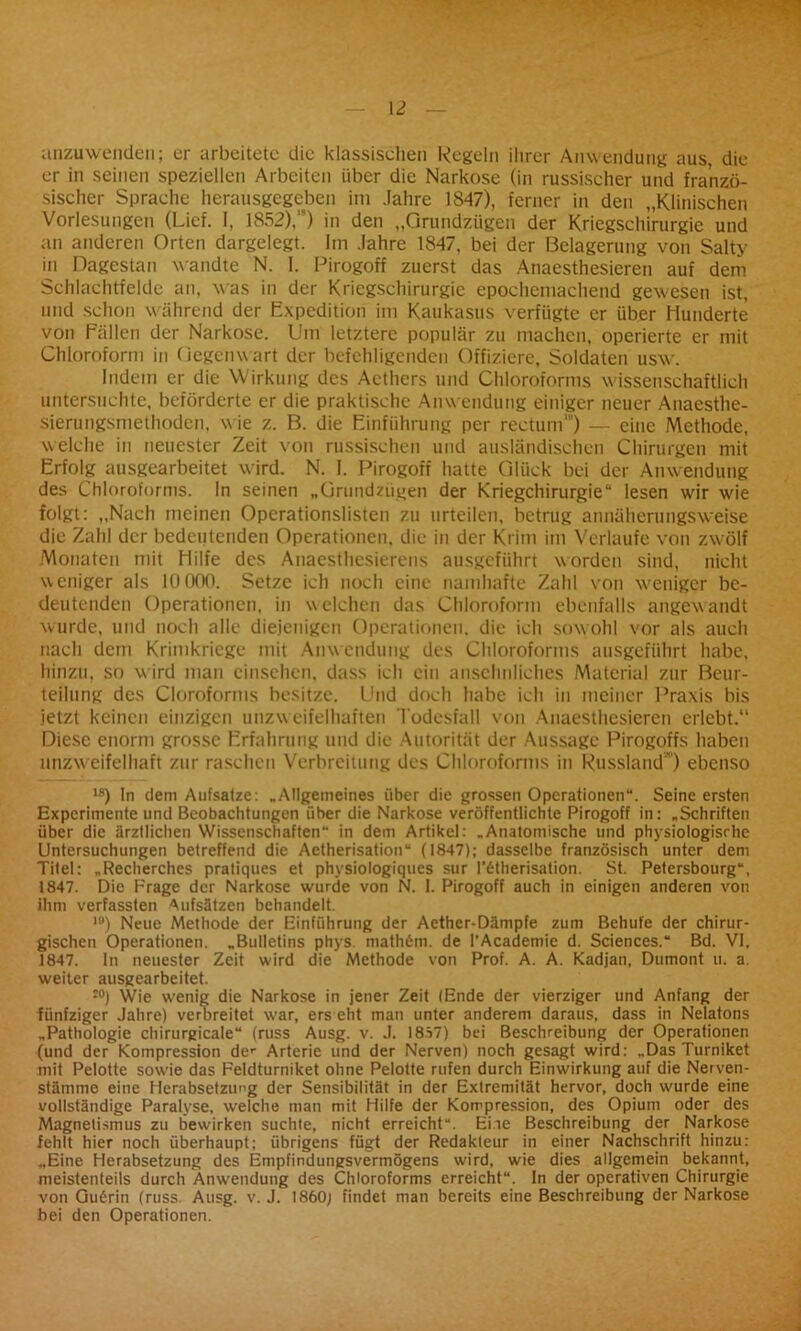 anzuwenden; er arbeitete die klassischen Regeln ihrer Anwendung aus, die er in seinen speziellen Arbeiten über die Narkose (in russischer und franzö- sischer Sprache herausgegeben im Jahre 1847), ferner in den „Klinischen Vorlesungen (Lief. I, 1852),,s) in den „Grundzügen der Kriegschirurgie und an anderen Orten dargelegt. Im Jahre 1847, bei der Belagerung von Salty in Dagestan wandte N. I. Pirogoff zuerst das Anaesthesieren auf dem Schlachtfelde an, was in der Kriegschirurgic epochemachend gewesen ist, und schon während der Expedition im Kaukasus verfügte er über Hunderte von Fällen der Narkose. Um letztere populär zu machen, operierte er mit Chloroform in Gegenwart der befehligenden Offiziere, Soldaten usw\ Indem er die Wirkung des Acthers und Chloroforms wissenschaftlich untersuchte, beförderte er die praktische Anw endung einiger neuer Anaesthe- sierungsmethoden, wie z. B. die Einführung per rectum”') — eine Methode, welche in neuester Zeit von russischen und ausländischen Chirurgen mit Erfolg ausgearbeitet wird. N. I. Pirogoff hatte Glück bei der Anwendung des Chloroforms. In seinen „Grundzügen der Kriegchirurgie“ lesen wir wie folgt: „Nach meinen Operationslisten zu urteilen, betrug annäherungsweise die Zahl der bedeutenden Operationen, die in der Krim im Verlaufe von zwölf Monaten mit Hilfe des Anaesthesierens ausgeführt worden sind, nicht weniger als 10000. Setze ich noch eine namhafte Zahl von weniger be- deutenden Operationen, in welchen das Chloroform ebenfalls angewandt wurde, und noch alle diejenigen Operationen, die ich sowohl vor als auch nach dem Krimkriege mit Anwendung des Chloroforms ausgeführt habe, hinzu, so w ird man einsehen, dass ich ein ansehnliches Material zur Beur- teilung des Cloroforms besitze. Und doch habe ich in meiner Praxis bis jetzt keinen einzigen unzweifelhaften Todesfall von Anaesthesieren erlebt.“ Diese enorm grosse Erfahrung und die Autorität der Aussage Pirogoffs haben unzweifelhaft zur raschen Verbreitung des Chloroforms in Russland ) ebenso l8) In dem Aufsatze: „Allgemeines über die grossen Operationen“. Seine ersten Experimente und Beobachtungen über die Narkose veröffentlichte Pirogoff in: „Schriften über die ärztlichen Wissenschaften“ in dem Artikel: „Anatomische und physiologische Untersuchungen betreffend die Aetherisation“ (1847); dasselbe französisch unter dem Titel: „Recherches pratiques et physiologiques sur l'6therisation. St. Petersbourg“, 1847. Die Frage der Narkose wurde von N. I. Pirogoff auch in einigen anderen von ihm verfassten Aufsätzen behandelt. ,0) Neue Methode der Einführung der Aether-Dämpfe zum Behufe der chirur- gischen Operationen. „Bulletins phys. math6m. de l’Academie d. Sciences.“ Bd. VI. 1847. ln neuester Zeit wird die Methode von Prof. A. A. Kadjan, Dumont u. a. weiter ausgearbeitet. J0) Wie wenig die Narkose in jener Zeit (Ende der vierziger und Anfang der fünfziger Jahre) verbreitet war, ers eht man unter anderem daraus, dass in Nelatons „Pathologie chirurgicale“ (russ Ausg. v. J. 18S7) bei Beschreibung der Operationen (und der Kompression der Arterie und der Nerven) noch gesagt wird: „Das Turniket mit Pelotte sowie das Feldturniket ohne Pelotte rufen durch Einwirkung auf die Nerven- stämme eine Herabsetzung der Sensibilität in der Extremität hervor, doch wurde eine vollständige Paralyse, welche man mit Hilfe der Kompression, des Opium oder des Magnetismus zu bewirken suchte, nicht erreicht“. Ehe Beschreibung der Narkose fehlt hier noch überhaupt; übrigens fügt der Redakteur in einer Nachschrift hinzu: „Eine Herabsetzung des Empfindungsvermögens wird, wie dies allgemein bekannt, meistenteils durch Anwendung des Chloroforms erreicht“. In der operativen Chirurgie von Guörin (russ Ausg. v. J. 1860; findet man bereits eine Beschreibung der Narkose bei den Operationen.