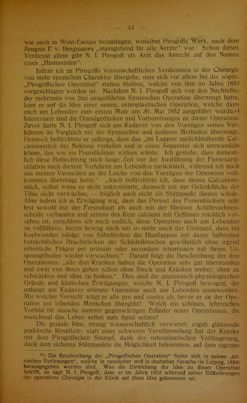 wie auch in West-Europa beizutragen, woselbst Pirogoffs Werk, nach dein Zeugnis E v. Bergmanns „massgebend für alle Aerzte“ war. Schon dieses Verdienst allein gibt N. I. Pirogoff als Arzt das Anrecht auf den Namen eines „Humanisten“. Indem ich zu Pirogoffs 'wissenschaftlichen Verdiensten in der Chirurgie von mehr speziellem Charakter übergehe, mus sich vor allem bei der sogen. „Pirogoffschen Operation“ stehen bleiben, welche von ihm im Jahre 1853 vorgeschlagen worden ist. Nachdem N. I. Pirogoff sich von den Nachteilen der mehrmals von ihm ausgeführten Symeschen Operation überzeugt hatte, kam er auf die Idee einer neuen, osteoplastischen Operation, welche dann auch am Lebenden zum ersten Male am 30. Mai 1852 ausgeführt wurde.«) Interessant sind die Grundgedanken und Vorbereitungen zu dieser Operation. Zuvor hatte N. I. Pirogoff sich am Kadaver von den Vorzügen seines Ver- fahrens im Vergleich mit der Symeschen und anderen Methoden überzeugt. Dennoch befürchtete er anfangs, dass das „im Lappen zurückbleibende Cal- caneusstück der Nekrose verfallen und in einen Sequester sich umwandeln könne, das wie ein Fremdkörper wirken würde. Ich gestehe, dass nament- lich diese Befürchtung mich lange Zeit vor der Ausführung der Fussexarti- culation nach diesem Verfahren am Lebenden zurückhielt, während ich mich aus meinen Versuchen an der Leiche von den Vorzügen der Operation voll- kommen überzeugt hatte.“ „Auch befürchtete ich, dass dieses Calcaneus- stück, selbst wenn es nicht nekrotisierte, dennoch mit der Gelenkfläche der Tibia nicht verwüchse, — folglich auch nicht als Stützpunkt dienen würde. Aber indem ich in Erwägung zog, dass das Periost.des Fersenhöckers sehr fest sowohl mit der Fersenhaut als auch mit der fibrösen Achillessehnen- scheide verbunden und seitens des Rete calcanei mit Gefässen reichlich ver- sehen ist, entschloss ich mich endlich, diese Operation auch am Lebenden zu vollführen; hierzu bewog mich um so mehr noch der Umstand, dass bei Kopfwunden infolge von Säbelhieben die Hautlappen mit daran haftenden beträchtlichen Bruchstücken der Schädelknochen gewöhnlich ohne irgend erhebliche Folgen per primam oder secundam intentionen mit ihrem Ur- sprungsboden wieder verwachsen.“ Darauf folgt die Beschreibung der drei Operationen: „alle drei Kranken haben die Operation sehr gut überstanden und zw ei von ihnen gehen schon ohne Stock und Krücken umher, ohne zu schwanken und ohne zu hinken.“ Dies sind die anatomisch-physiologischen Gründe und klinischen Erwägungen, welche N. I. Pirogoff bewogen, die anfangs am Kadaver erlernte -Operation auch am Lebenden anzuwenden. Mit welcher Vorsicht wägt er alle pro und contra ab, bevor er zu der Ope- ration am lebenden Menschen übergeht! Welch ein schönes, lehrreiches Vorbild für manche unserer gegenwärtigen Erfinder neuer Operationen, die manchmal das Leben selbst aufs Spiel setzen! Die geniale Idee, streng wissenschaftlich verwertet, ergab glänzende praktische Resultate: statt einer schweren Verstümmelung hat der Kranke mit dem Pirogoffschen Stumpf, dank der osteoplastischen Verlängerung, dank dem sicheren Stützpunkte die Möglichkeit bekommen, auf dem eigenen 21) Die Beschreibung der „Pirogoffschen Operation“ findet sich in seinen „kli- nischen Vorlesungen“, welche in russischer und in deutscher Sprache (in Leipzig, 1854) herausgegeben worden sind. Was die Entstehung der Idee zu dieser Operation betrifft, so sagt N. I. Pirogoff, dass er im Jahre 1852 während seiner Erläuterungen der operativen Chirurgie in der Klinik auf diese Idee gekommen sei.