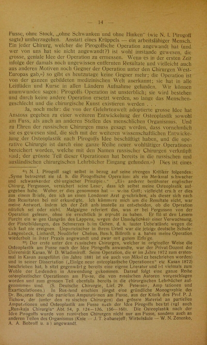 Fusse, ohne Stock, „ohne Schwanken und ohne Hinken“ (wie N. I. Pirogoff sagte) umherzugehen. Anstatt eines Krüppels — ein arbeitsfähiger Mensch. Ein jeder Chirurg, welcher die Pirogoffsche Operation angewandt hat (und wer von uns hat sie nicht angewandt?) ist wohl imstande gewesen, die grosse, geniale Idee der Operation zu ermessen. Wenn es in der ersten’Zeit infolge der damals noch ungewissen entfernten Resultate und vielleicht auch aus anderen Motiven noch Gegner der Operation unter den Chirurgen West- Europas gab«) so gibt es heutzutage keine Gegner mehr; die Operation ist von der ganzen gebildeten medizinischen Welt anerkannt; sie hat in alle Leitfäden und Kurse in allen Ländern Aufnahme gefunden. Wir können unumwunden sagen: Pirogoffs Operation ist unsterblich; sie wird bestehen und durch keine andere Operation ersetzt werden, so lange das Menschen- geschlecht und die chirurgische Kunst existieren werden . . . Ja, noch mehr: die von der Gelehrtenwelt adoptierte grosse Idee hat Anstoss gegeben zu einer weiteren Entwickelung der Osteoplastik sowohl am Fuss. als auch an anderen Stellen des menschlichen Organismus. Und zu Ehren der russischen Chirurgen muss gesagt werden, dass vornehmlich sie es gewesen sind, die sich mit der weiteren wissenschaftlichen Entwicke- lung der Osteoplastik nach Pirogoffs Idee beschäftigt haben, und die ope- rative Chirurgie ist durch eine ganze Reihe neuer wohltätiger Operationen bereichert worden, welche mit den Namen russischer Chirurgen verknüpft sind; der grösste Teil dieser Operationen hat bereits in die russischen und ausländischen chirurgischen Lehrbücher Eingang gefunden.«) Dies ist eines 2-j N. I. Pirogoff sagt selbst in bezug auf seine strengen Kritiker folgendes: ,Syme betrachtet sie Id. h. die Pirogoffsche Opera ioni als ein Meikmal sihwacher und schwankender chi’urgischer Prinzipien.“ „Ei i anderer berühmter englischer Chirurg, Fergusson, versichert seine Lese’, dass ich selbst meine Osteoplastik auf- gegeben habe. Woher er dies genommen bat — w.iss Gott; vielleicht ers.h er dies aus einem Bo'efe, den ich an einen Londoner Arzt geschrieben, als dieser sich nach den Resultaten bei mir erkund gte. Ich kümmere mich um die Resultate nicht, war meine Antwort, indem ich der Zeit anh imstelle zu entscheiden, ob die Operation nützlich sei oder nicht. Malgaigne referiert das, was er bei Fergusson von der Operation gelesen, ohne sie ersichtlich je erp-ubt zu haben. Er flü st den Lesern Furcht ein w gen Gangrän des Lappens, wegen der Unmöglichkei' einer Verwachsung, der Fistelbildungen, des Schmerzes b. im Gehen, d. h. lauter Uebelstände wegen die sich fast nie ereignen. Unparteiischer in ihrem Urteil war die jetzige deutsche Schule: Langenbeck, Linhardt, Neudörfer Chehus. Busrh, Billroth u a. haben meine Operation wiederholt in ihrer Praxis angewandt und zwar nnt gutem Erfo'ge. 2a) Der erste unter den russischen Chirurgen, welcher in origineller Weise die Osteoplastik am Fusse nach der Idee Pirogoffs anwandte, war der Prival-Dozent der Universität Kasan. W D. Wladimiroff. Seine Operation, die er im Jahre 1872 zum ersten- mal in Kasan ausgefültrl (im Jahre 1881 ist sie auch von Miku! cz beschriehen worden) und in seiner Dissertation („Einige neue osteoplastische Operationen“ etc Kasan 1872) beschrieben hat. b sitzt gegenwärt g bereits eine eigene Literatur und i«t vielmals zum Wühle der Leidenden in Anwendung gekommen. Darauf folgt eine ganze Reihe osteoplastischer Operationen am Fu-se, die von russischen Autoren vorgeschlagen worden und zum grossen Teil ebenfalls bereits in die chirurgischen Lehrbücher auf- genommen sind. (S. Deutsche Chirurgie, Lief. 29. Peteisen, Amp talionen und Exarticulationen.) In Rus-Iand erschien jüngst eine gründliche Monographie des Dr. Bo^oras über die pariie’len Amputationen am Fusse. aus der Klinik des Prof. P. J. Tichow, der (unter den ru sischen Chirurgen) das grösste Material an partiellen Amputationen und Osteoplastik am Fusse iiuclt der Idee Pirogoffs bes tzl (vgl auch „Russkaja Chirurgia“ Abt. 54, p. 124—136, 156—160). Die Osteoplastik nach der Idee Pirogoffs wurde von russischen Chirurgen nicht nur am Fusse, sondern auch an anderen Teilen des Organismus (Knie — J. T. sabanejeff; Wirbelsäule — W. N. Zenenko, A. A. Bobroff u. a ) angewandt.
