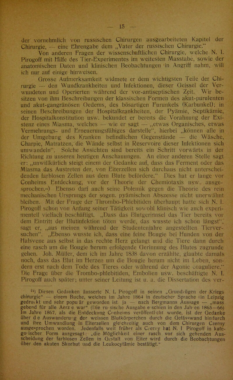 der vornehmlich von russischen Chirurgen ausgearbeiteten Kapitel der Chirurgie, — eine Ehrengabe dem „Vater der russischen Chirurgie.“ Von anderen Fragen der wissenschaftlichen Chirurgie, w elche N. I. Pirogoff mit Hilfe des Tier-Experimentes im weitesten Masstabc, sowie der anatomischen Daten und klinischen Beobachtungen in Angriff nahm, will ich nur auf einige hinweisen. Grosse Aufmerksamkeit widmete er dem wichtigsten Teile der Chi- rurgie — den Wundkrankheiten und Infektionen, dieser Geissei der Ver- wundeten und Operierten während der vor-antiseptischen Zeit. Wir be- sitzen von ihm Beschreibungen der klassischen Formen des akut-purulenten und akut-gangränösen Oedems, des bösartigen Furunkels (Karbunkel); in seinen Beschreibungen der Hospitalkrankheiten, der Pyämie, Septikämie, der Hospitalkonstitution usw. bekundet er bereits die Vorahnung der Exi- stenz eines Miasma, welches — wie er sagt — „etwas Organisches, etwas Vermehrungs- und Erneuerungsfähiges darstelle“, hierbei „können alle in der Umgebung des Kranken befindlichen Gegenstände — die Wäsche, Charpie, Matratzen, die Wände selbst in Reservoire dieser Infektionen sich umwandeln“. Solche Ansichten sind bereits ein Schritt vorwärts in der Richtung zu unseren heutigen Anschauungen. An einer anderen Stelle sagt er: „unwillkürlich steigt einem der Gedanke auf, dass das Ferment oder das Miasma das Austreten der, von Eiterzellen sich durchaus nicht unterschei- denden farblosen Zellen aus dem Blute befördere.“ Dies hat er lange vor Conheims Entdeckung, vor der Theorie der Chemiotaxis usw. ausge- sprochen.-«) Ebenso darf auch seine Polemik gegen die Theorie des rein mechanischen Ursprungs der sogen, pyämischen Abszesse nicht unerwähnt bleiben. Mit der Frage der Thrombo-Phlebitiden überhaupt hatte sich N. 1. Pirogoff schon von Anfang seiner Tätigkeit sowohl klinisch wie auch experi- mentell vielfach beschäftigt. „Dass das Blutgerinnsel das Tier bereits vor dem Eintritt der Blutinfektion töten Wörde, das wusste ich schon längst“, sagt er, „aus meinen während der Studentenjahre angestellten Tierver- suchen“. „Ebenso wusste ich, dass eine feine Bougie bei Hunden von der Halsvene aus selbst in das rechte Herz gelangt und die Tiere dann durch eine rasch um die Bougie herum erfolgende Gerinnung des Blutes zugrunde gehen. Joh. Müller, dem ich im Jahre 1838 davon erzählte, glaubte damals noch, dass das Blut im Herzen um die Bougie herum nicht im Leben, son- dern erst nach dem Tode des Tieres oder während der Agonie coaguliere.“ Die Frage über die Trombo-phlebitiden, Embolien usw. beschäftigte N. I. Pirogoff auch später; unter seiner Leitung ist u. a. die Dissertation des ver- 24) Diesen Gedanken äusserte N. I. Pirogoff in seinen „Grnnd/iigen der Kriegs Chirurgie“ — einem Buche, welches im Jahre 1864 in deutscher Sprache rin Leipzig gedrmkt und sehr popu är geworden ist ja — nach Bergmanns Aussage — „mass gebend für alle Aerz e war“ (Die ru sische Ausgabe e schien in den Jäh en 1865—66) Im Jahre 1867. als die Entdeckung Conheims veröffentl eilt wurde, ist der Gedanke über d e Auswanderung der weissen Blutkörperchen durch die Gefässwand hindurch und ihre Umwandlung in Eiterzellen gle chzeilig auch von dem Chirurgen Czerny ausgesprochen worden. Jedenfalls weit früher als C/erny hat N. I Pirogoff in kate- godscher Form ausgesagt: „die Möglichkeit einer rasch vor sich gehenden Aus- scheidung der farblosen Zellen in Gestalt von Eiter wird durch die Beobachtungen über den akuten Skorbut und die Leukocytämie bestätigt.“