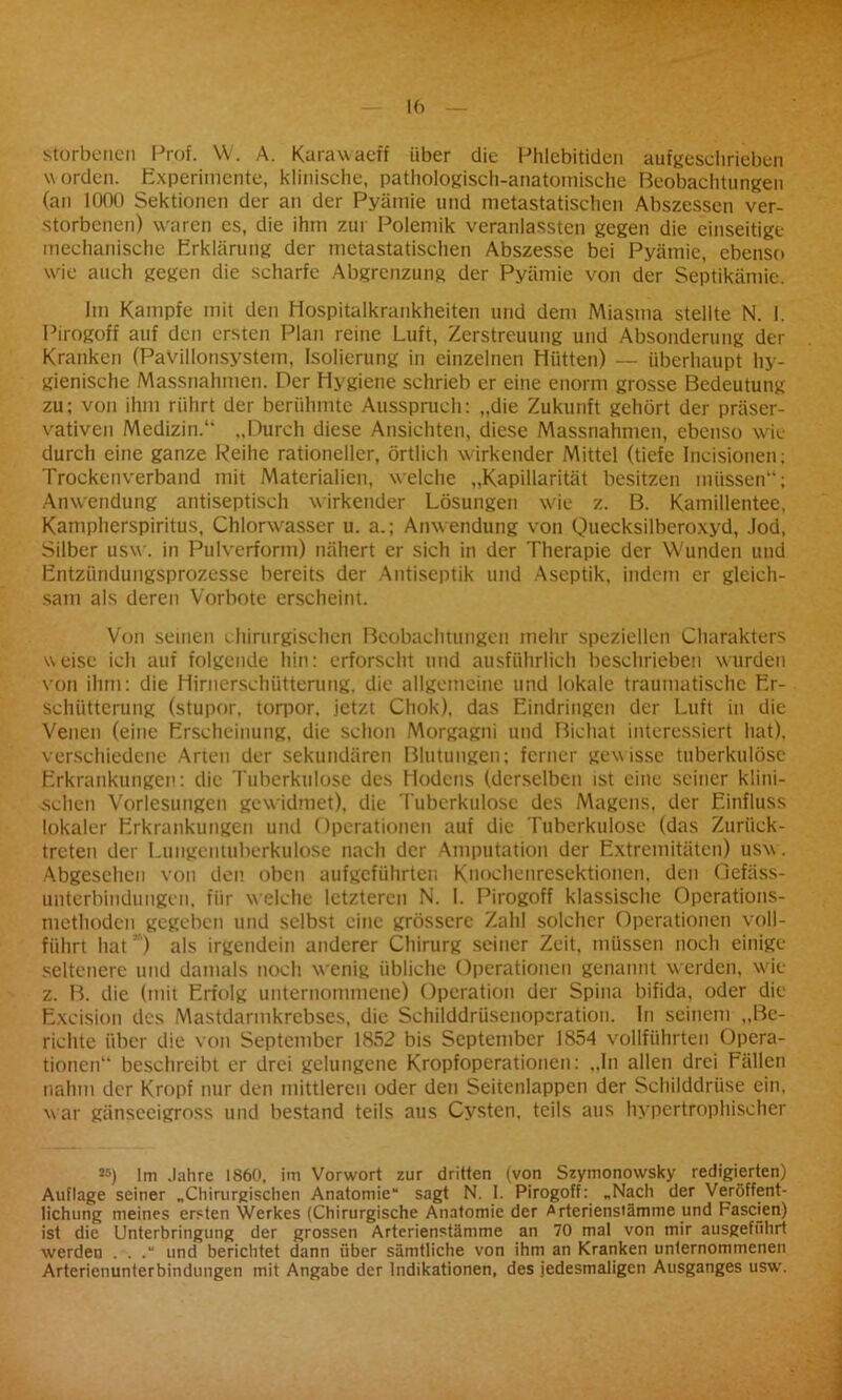 storbenen Prof. W. A. Karawaeff über die Phlebitiden aufgeschrieben worden. Experimente, klinische, pathologisch-anatomische Beobachtungen (an 1000 Sektionen der an der Pyämie und metastatischen Abszessen ver- storbenen) waren es, die ihm zur Polemik veranlassten gegen die einseitige mechanische Erklärung der metastatischen Abszesse bei Pyämie, ebenso wie auch gegen die scharfe Abgrenzung der Pyämie von der Septikämie. Im Kampfe mit den Hospitalkrankheiten und dem Miasma stellte N. I. Pirogoff auf den ersten Plan reine Luft, Zerstreuung und Absonderung der Kranken (Pavillonsystem, Isolierung in einzelnen Hütten) — überhaupt hy- gienische Massnahmen. Der Hygiene schrieb er eine enorm grosse Bedeutung zu; von ihm rührt der berühmte Ausspruch: „die Zukunft gehört der Präser- vativen Medizin.“ „Durch diese Ansichten, diese Massnahmen, ebenso wie durch eine ganze Reihe rationeller, örtlich wirkender Mittel (tiefe Incisionen; Trockenverband mit Materialien, welche „Kapillarität besitzen müssen“; Anwendung antiseptisch wirkender Lösungen wie z. B. Kamillentee. Kampherspiritus, Chlorwasser u. a.; Anwendung von Quecksilberoxyd, Jod, Silber usw. in Pulverform) nähert er sich in der Therapie der Wunden und Entzündungsprozesse bereits der Antiseptik und Aseptik, indem er gleich- sam als deren Vorbote erscheint. Von seinen chirurgischen Beobachtungen mehr speziellen Charakters weise ich auf folgende hin: erforscht und ausführlich beschrieben wurden von ihm: die Hirnerschütterung, die allgemeine und lokale traumatische Er- schütterung (stupor, torpor. jetzt Chok), das Eindringen der Luft in die Venen (eine Erscheinung, die schon Morgagni und Bichat interessiert hat), verschiedene Arten der sekundären Blutungen; ferner gewisse tuberkulöse Erkrankungen: die Tuberkulose des Hodens (derselben ist eine seiner klini- schen Vorlesungen gewidmet), die Tuberkulose des Magens, der Einfluss lokaler Erkrankungen und Operationen auf die Tuberkulose (das Zurück- treten der Lungentuberkulose nach der Amputation der Extremitäten) usw . Abgesehen von den oben aufgeführten Knochenresektionen, den Gefäss- unterbindungen, für welche letzteren N. I. Pirogoff klassische Operations- methoden gegeben und selbst eine grössere Zahl solcher Operationen voll- führt hat ) als irgendein anderer Chirurg seiner Zeit, müssen noch einige seltenere und damals noch wenig übliche Operationen genannt werden, wie z. B. die (mit Erfolg unternommene) Operation der Spina bifida, oder die Excision des Mastdarmkrebses, die Schilddrüsenopcration. ln seinem „Be- richte über die von September 1852 bis September 1854 vollführten Opera- tionen“ beschreibt er drei gelungene Kropfoperationen: „In allen drei Fällen nahm der Kropf nur den mittleren oder den Seitenlappen der Schilddrüse ein, war gänseeigross und bestand teils aus Cysten, teils aus hypertrophischer K) Im Jahre 1860, im Vorwort zur dritten (von Szymonowsky redigierten) Auflage seiner „Chirurgischen Anatomie“ sagt N. I. Pirogoff: „Nach der Veröffent- lichung meines ersten Werkes (Chirurgische Anatomie der Arterienstämme und Fasden) ist die Unterbringung der grossen Arterienstämme an 70 mal von mir ausgeführt werden . . .“ und berichtet dann über sämtliche von ihm an Kranken unternommenen Arterienunterbindimgen mit Angabe der Indikationen, des jedesmaligen Ausganges usw.