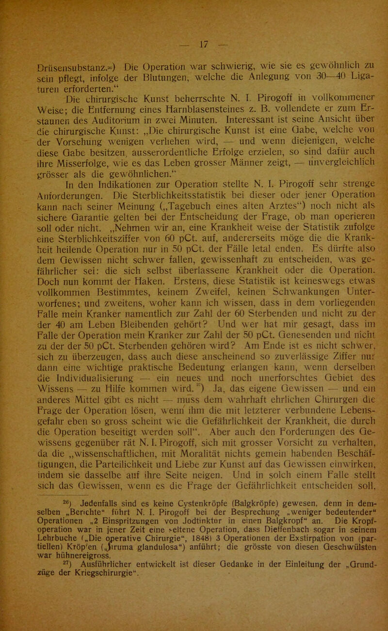 Drüsensubstanz.“) Die Operation war schwierig, wie sie es gewöhnlich zu sein pflegt, infolge der Blutungen, welche die Anlegung von 30—40 Liga- turen erforderten.“ Die chirurgische Kunst beherrschte N. I, Pirogoff in vollkommener Weise; die Entfernung eines Harnblasensteines z. B. vollendete er zum Er- staunen des Auditorium in zwei Minuten. Interessant ist seine Ansicht über die chirurgische Kunst: „Die chirurgische Kunst ist eine Gabe, welche von der Vorsehung wenigen verliehen wird, — und wenn diejenigen, welche diese Gabe besitzen, ausserordentliche Erfolge erzielen, so sind dafür auch ihre Misserfolge, wie es das Leben grosser Männer zeigt, — unvergleichlich grösser als die gewöhnlichen.“ In den Indikationen zur Operation stellte N. I. Pirogoff sehr strenge Anforderungen. Die Sterblichkeitsstatistik bei dieser oder jener Operation kann nach seiner Meinung („Tagebuch eines alten Arztes“) noch nicht als sichere Garantie gelten bei der Entscheidung der Frage, ob man operieren soll oder nicht. „Nehmen wir an, eine Krankheit weise der Statistik zufolge eine Sterblichkeitsziffer von 60 pCt. auf, andererseits möge die die Krank- heit heilende Operation nur in 50 pCt. der Fälle letal enden. Es dürfte also dem Gewissen nicht schwer fallen, gewissenhaft zu entscheiden, was ge- fährlicher sei: die sich selbst überlassene Krankheit oder die Operation. Doch nun kommt der Haken. Erstens, diese Statistik ist keineswegs etwas vollkommen Bestimmtes, keinem Zweifel, keinen Schwankungen Unter- worfenes; und zweitens, woher kann ich wissen, dass in dem vorliegenden Palle mein Kranker namentlich zur Zahl der 60 Sterbenden und nicht zu der der 40 am Leben Bleibenden gehört? Und wer hat mir gesagt, dass im Falle der Operation mein Kranker zur Zahl der 50 pCt. Genesenden und nicht zu der der 50 pCt. Sterbenden gehören wird? Am Ende ist es nicht schwer, sich zu überzeugen, dass auch diese anscheinend so zuverlässige Ziffer nur dann eine wichtige praktische Bedeutung erlangen kann, wenn derselben die Individualisierung — ein neues und noch unerforschtes Gebiet des Wissens — zu Hilfe kommen wird.' ) Ja, das eigene Gewissen — und ein anderes Mittel gibt cs nicht — muss dem wahrhaft ehrlichen Chirurgen die Frage der Operation lösen, wenn ihm die mit letzterer verbundene Lebens- gefahr eben so gross scheint wie die Gefährlichkeit der Krankheit, die durch die Operation beseitigt werden soll“. Aber auch den Forderungen des Ge- wissens gegenüber rät N. 1. Pirogoff, sich mit grosser Vorsicht zu verhalten, da die „wissenschaftlichen, mit Moralität nichts gemein habenden Beschäf- tigungen, die Parteilichkeit und Liebe zur Kunst auf das Gewissen einwirken, indem sie dasselbe auf ihre Seite neigen. Und in solch einem Falle stellt sich das Gewissen, wenn es die Frage der Gefährlichkeit entscheiden soll. 2e) Jedenfalls sind es keine Cystenkröpfe (Balgkröpfe) gewesen, denn in dem- selben „Berichte“ führt N. 1. Pirogoff bei der Besprechung „weniger bedeutender“ Operationen „2 Einspritzungen von Jodtinktur in einen Balgkropf“ an. Die Kropf- operation war in jener Zeit eine seltene Operation, dass Dieffenbach sogar in seinem Lehrbuche t„Die operative Chirurgie“, 1848) 3 Operationen der Exstirpation von (par- tiellen) Kröp'en (Jiruma glandulosa“) anführt; die grösste von diesen Geschwülsten war hühnereigross. 27) Ausführlicher entwickelt ist dieser Gedanke in der Einleitung der „Grund- züge der Kriegschirurgie“.