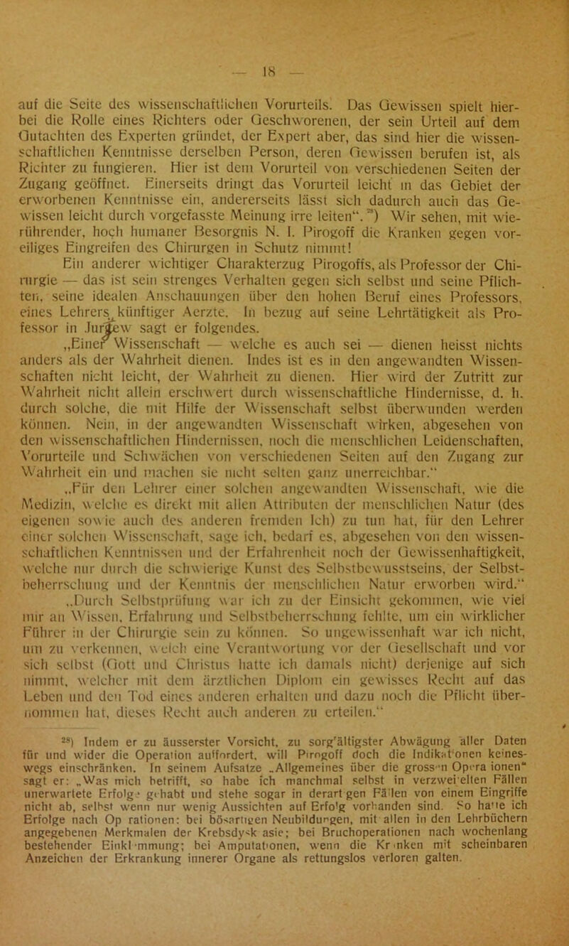 auf die Seite des wissenschaftlichen Vorurteils! Das Gewissen spielt hier- bei die Rolle eines Richters oder Geschworenen, der sein Urteil auf dem Gutachten des Experten gründet, der Expert aber, das sind hier die wissen- schaftlichen Kenntnisse derselben Person, deren Gewissen berufen ist, als Richter zu fungieren, liier ist dem Vorurteil von verschiedenen Seiten der Zugang geöffnet. Einerseits dringt das Vorurteil leicht in das Gebiet der erworbenen Kenntnisse ein, andererseits lässt sich dadurch auch das Ge- wissen leicht durch vorgefasste Meinung irre leiten“.”) Wir sehen, mit wie- riihrender, hoch humaner Besorgnis N. 1. Pirogoff die Kranken gegen vor- eiliges Eingreifen des Chirurgen in Schutz nimmt! Ein anderer wichtiger Charakterzug Pirogofts, als Professor der Chi- rurgie — das ist sein strenges Verhalten gegen sich selbst und seine Pflich- ten, seine idealen Anschauungen über den hohen Beruf eines Professors, eines Lehrers künftiger Aerzte. ln bezug auf seine Lehrtätigkeit als Pro- fessor in Jurjjfcw sagt er folgendes. „Einer Wissenschaft — welche es auch sei — dienen heisst nichts anders als der Wahrheit dienen. Indes ist es in den angewandten Wissen- schaften nicht leicht, der Wahrheit zu dienen. Hier wird der Zutritt zur Wahrheit nicht allein erschwert durch wissenschaftliche Hindernisse, d. h. durch solche, die mit Hilfe der Wissenschaft selbst überwunden werden können. Nein, in der angewandten Wissenschaft w irken, abgesehen von den wissenschaftlichen Hindernissen, noch die menschlichen Leidenschaften, Vorurteile und Schwächen von verschiedenen Seiten auf den Zugang zur Wahrheit ein und machen sie nicht selten ganz unerreichbar.“ „Für den Lehrer einer solchen angewandten Wissenschaft, wie die Medizin, welche es direkt mit allen Attributen der menschlichen Natur (des eigenen sow ie auch des anderen fremden Ich) zu tun hat, für den Lehrer einer solchen Wissenschaft, sage ich. bedarf es. abgesehen von den wissen- schaftlichen Kenntnissen und der Erfahrenheit noch der Gewissenhaftigkeit, welche nur durch die schwierige Kunst des Selbstbew usstseins, der Selbst- beherrschung und der Kenntnis der menschlichen Natur erworben wird.“ „Durch Selbstprüfung war ich zu der Einsicht gekommen, wie viel nur an Wissen, Erfahrung und Selbstbeherrschung fehlte, um ein wirklicher Führer in der Chirurgie sein zu können. So ungew issenhaft war ich nicht, um zu verkennen, welch eine Verantwortung vor der Gesellschaft und vor sich selbst (Gott und Christus hatte ich damals nicht) derjenige auf sich nimmt, welcher mit dem ärztlichen Diplom ein gewisses Recht auf das Leben und den Tod eines anderen erhalten und dazu noch die Pflicht über- nommen hat, dieses Recht auch anderen zu erteilen.“ 2S) Indem er zu äusserster Vorsicht, zu sorg'ältigster Abwägung aller Daten ffir und wider die Operalion aidfnrdert. will Pirogoff doch die Indikationen keines- wegs einschränken. In seinem Aufsalze .Allgemeines über die grossn Opera ionen“ sagt er: .Was mich betrifft, so habe ich manchmal selbst in verzwei eiten Fällen unerwartete Erfolg • gehabt und stehe sogar in derart gen Fällen von einem Eingriffe nicht ab, selbst wenn nur wenig Aussichten auf Erfolg vorbanden sind. So ha'ie ich Erfolge nach Op rationen: bei bösartigen Neubildungen, mit allen in den Lehrbüchern angegebenen Merkmalen der Krebsdysk asie; bei Bruchoperationen nach wochenlang bestehender Einkl •mmung; bei Amputationen, wenn die Kr-nken mit scheinbaren Anzeichen der Erkrankung innerer Organe als rettungslos verloren galten.