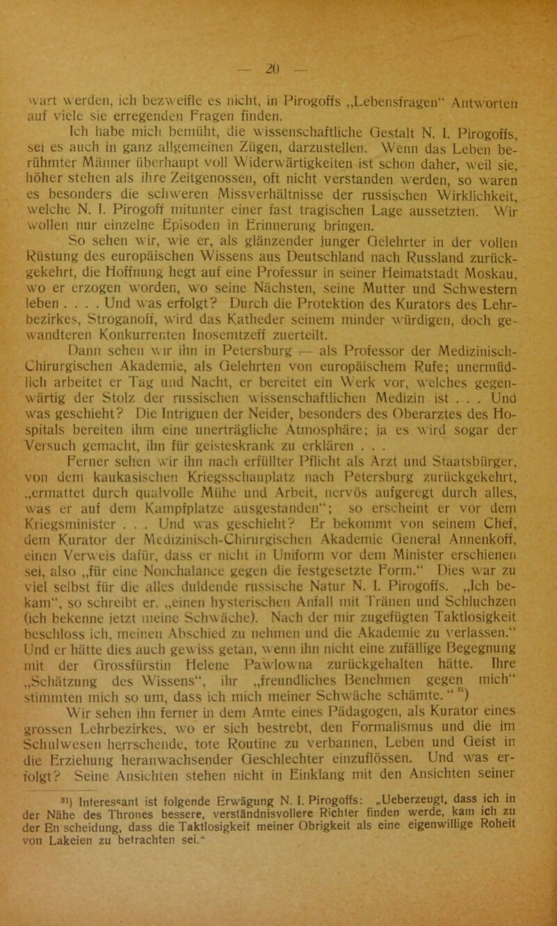 H art werden, ich bezweifle es nicht, in Pirogoffs „Lebensfragen“ Antworten auf viele sie erregenden Prägen finden. Ich habe mich bemüht, die wissenschaftliche Gestalt N. I. Pirogoffs, sei es auch in ganz allgemeinen Zügen, darzustellen. Wenn das Leben be- rühmter Männer überhaupt voll Widerwärtigkeiten ist schon daher, weil sie, höher stehen als ihre Zeitgenossen, oft nicht verstanden werden, so waren es besonders die schweren Missverhältnisse der russischen Wirklichkeit, welche N. I. Pirogoff mitunter einer fast tragischen Lage aussetzten. Wir wollen nur einzelne Episoden in Erinnerung bringen. So sehen w ir, w'ie er, als glänzender junger Gelehrter in der vollen Rüstung des europäischen Wissens aus Deutschland nach Russland zurück- gekehrt, die Hoffnung hegt auf eine Professur in seiner Heimatstadt Moskau, wo er erzogen worden, wo seine Nächsten, seine Mutter und Schwestern leben .... Und was erfolgt? Durch die Protektion des Kurators des Lehr- bezirkes, Stroganoff, wird das Katheder seinem minder würdigen, doch ge- wandteren Konkurrenten Inosemtzeff zuertcilt. Dann sehen w ir ihn in Petersburg r— als Professor der Medizinisch- Chirurgischen Akademie, als Gelehrten von europäischem Rufe; unermüd- lich arbeitet er Tag und Nacht, er bereitet ein Werk vor, welches gegen- wärtig der Stolz der russischen wissenschaftlichen Medizin ist . . . Und was geschieht? Die Intriguen der Neider, besonders des Oberarztes des Ho- spitals bereiten ihm eine unerträgliche Atmosphäre; ja es wird sogar der Versuch gemacht, ihn für geisteskrank zu erklären . . . Herner sehen wir ihn nach erfüllter Pflicht als Arzt und Staatsbürger, von dem kaukasischen Kriegsschauplatz nach Petersburg zurückgekehrt, „ermattet durch qualvolle Mühe und Arbeit, nervös aufgeregt durch alles, was er auf dem Kampfplätze aiisgestanden“; so erscheint er vor dem Kriegsminister . . . Und was geschieht? Er bekommt von seinem Chef, uem Kurator der Medizinisch-Chirurgischen Akademie General Annenkoff, einen Verweis dafür, dass er nicht in Uniform vor dem Minister erschienen sei, also „für eine Nonchalance gegen die festgesetzte Form.“ Dies -war zu viel selbst für die alles duldende russische Natur N. I. Pirogoffs. „Ich be- kam“, so schreibt er. „einen hysterischen Anfall mit Tränen und Schluchzen (ich bekenne jetzt meine Schwäche). Nach der mir zugefügten Taktlosigkeit beschloss ich. meinen Abschied zu nehmen und die Akademie zu verlassen.“ Und er hätte dies auch gew iss getan, w enn ihn nicht eine zufällige Begegnung mit der Grossfürstin Helene Pawlowna zurückgehalten hätte. Ihre „Schätzung des Wissens“, ihr „freundliches Benehmen gegen mich“ stimmten mich so um, dass ich mich meiner Schwäche schämte. “ “) Wir sehen ihn ferner in dem Amte eines Pädagogen, als Kurator eines grossen Lehrbezirkes, wo er sich bestrebt, den Formalismus und die im Schulwesen herrschende, tote Routine zu verbannen, Leben und Geist in die Erziehung heranwachsender Geschlechter einzuflössen. Und wras er- folgt? Seine Ansichten stehen nicht in Einklang mit den Ansichten seiner 31) Interessant ist folgende Erwägung N. I. Pirogoffs: „Ueberzeugt, dass ich in der Nähe des Thrones bessere, verständnisvollere Richter finden werde, kam ich zu der En Scheidung, dass die Taktlosigkeit meiner Obrigkeit als eine eigenwillige Roheit von Lakeien zu betrachten sei.“