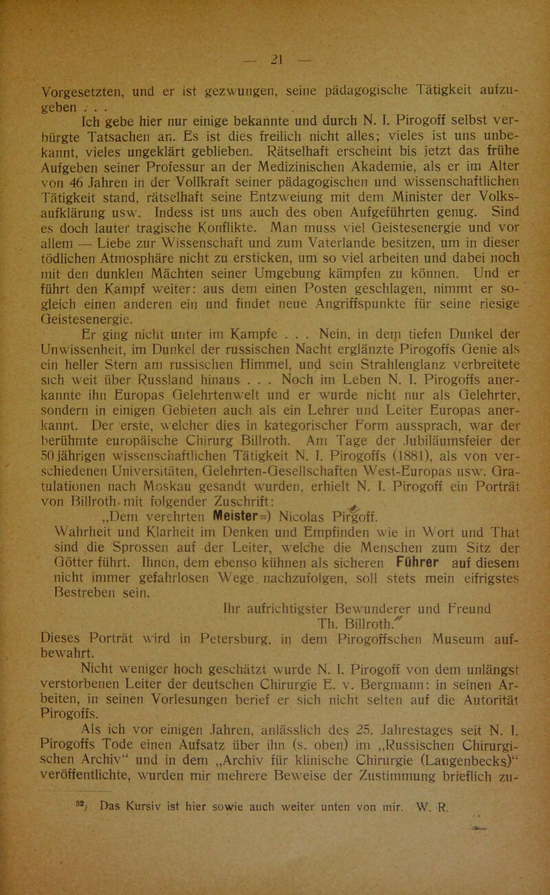Vorgesetzten, und er ist gezwungen, seine pädagogische Tätigkeit aufzu- geben ... Ich gebe hier nur einige bekannte und durch N. I. Pirogoff selbst ver- bürgte Tatsachen an. Es ist dies freilich nicht alles; vieles ist uns unbe- kannt, vieles ungeklärt geblieben. Rätselhaft erscheint bis jetzt das frühe Aufgeben seiner Professur an der Medizinischen Akademie, als er im Alter von 46 Jahren in der Vollkraft seiner pädagogischen und wissenschaftlichen Tätigkeit stand, rätselhaft seine Entzweiung mit dem Minister der Volks- aufklärung usw. Indess ist uns auch des oben Aufgeführten genug. Sind es doch lauter tragische Konflikte. Man muss viel Geistesenergie und vor allem — Liebe zur Wissenschaft und zum Vaterlande besitzen, um in dieser tödlichen Atmosphäre nicht zu ersticken, um so viel arbeiten und dabei noch mit den dunklen Mächten seiner Umgebung kämpfen zu können. Und er führt den Kampf weiter: aus dem einen Posten geschlagen, nimmt er so- gleich einen anderen ein und findet neue Angriffspunkte für seine riesige Geistesenergie. Er ging nicht unter im Kampfe . . . Nein, in dem tiefen Dunkel der Unwissenheit, im Dunkel der russischen Nacht erglänzte Pirogoffs Genie als ein heller Stern am russischen Himmel, und sein Strahlenglanz verbreitete sich weit über Russland hinaus . . . Noch im Leben N. I. Pirogoffs aner- kannte ihn Europas Gelehrtenwelt und er wurde nicht nur als Gelehrter, sondern in einigen Gebieten auch als ein Lehrer und Leiter Europas aner- kannt. Der erste, welcher dies in kategorischer Form aussprach, war der berühmte europäische Chirurg Billroth. Am Tage der Jubiläumsfeier der 50 jährigen wissenschaftlichen Tätigkeit N. I. Pirogoffs (1881), als von ver- schiedenen Universitäten, Gelehrten-Gesellschaften West-Europas usw. Gra- tulationen nach Moskau gesandt wurden, erhielt N. 1. Pirogoff ein Porträt von Billroth mit folgender Zuschrift: „Dem verehrten Meister^) Nicolas Pirgoff. Wahrheit und Klarheit im Denken und Empfinden wie in Wort und That sind die Sprossen auf der Leiter, welche die Menschen zum Sitz der Götter führt. Ihnen, dem ebenso kühnen als sicheren Führer auf diesem nicht immer gefahrlosen Wege nachzufolgen, soll stets mein eifrigstes Bestreben sein. Ihr aufrichtigster Bewunderer und Freund Th. Billroth/ Dieses Porträt wird in Petersburg, in dem Pirogoffschen Museum auf- bewahrt. Nicht weniger hoch geschätzt wurde N. I. Pirogoff von dem unlängst verstorbenen Leiter der deutschen Chirurgie E. v. Bergmann: in seinen Ar- beiten, in seinen Vorlesungen berief er sich nicht seiten auf die Autorität Pirogoffs. Als ich vor einigen Jahren, anlässlich des 25. Jahrestages seit N. I. Pirogoffs Tode einen Aufsatz über ihn (s. oben) im „Russischen Chirurgi- schen Archiv“ und in dem „Archiv für klinische Chirurgie (Latigenbecks)1' veröffentlichte, wurden mir mehrere Beweise der Zustimmung brieflich zu- 32j Das Kursiv ist hier sowie auch weiter unten von mir. W. R.