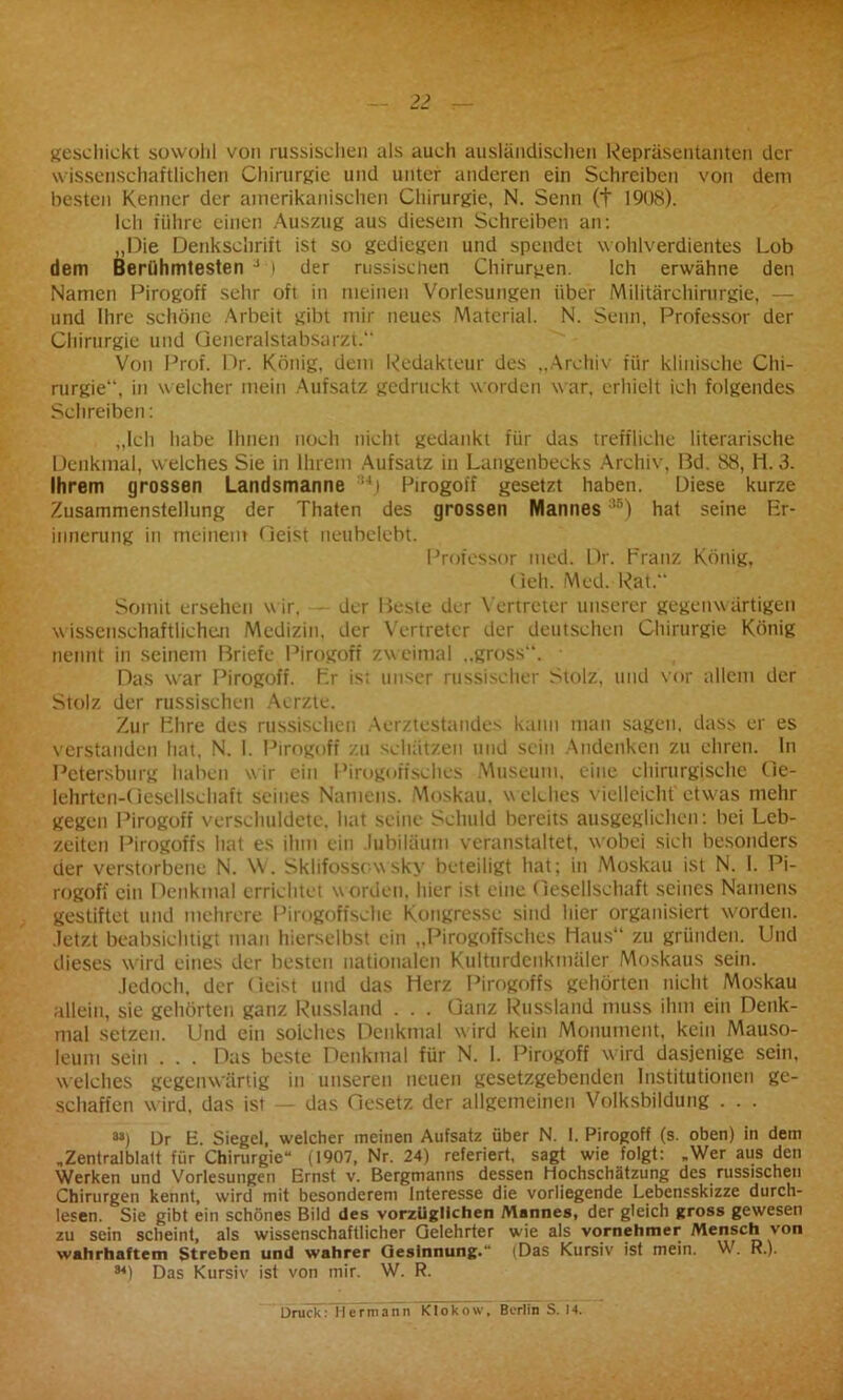 geschickt sowohl von russischen als auch ausländischen Repräsentanten der wissenschaftlichen Chirurgie und unter anderen ein Schreiben von dem besten Kenner der amerikanischen Chirurgie, N. Senn (t 1908). Ich führe einen Auszug aus diesem Schreiben an: „Die Denkschrift ist so gediegen und spendet wohlverdientes Lob dem Berühmtesten J i der russischen Chirurgen. Ich erwähne den Namen Pirogoff sehr oft in meinen Vorlesungen über Militärchirurgie, — und Ihre schöne Arbeit gibt mir neues Material. N. Senn, Professor der Chirurgie und Generalstabsarzt. Von Prof. Dr. König, dem Redakteur des „Archiv für klinische Chi- rurgie, in welcher mein Aufsatz gedruckt worden war, erhielt ich folgendes Schreiben: „Ich habe Ihnen noch nicht gedankt für das treffliche literarische Denkmal, welches Sie in Ihrem Aufsatz in Langenbecks Archiv, ßd. 88, 11.3. Ihrem grossen Landsmanne :ui Pirogoff gesetzt haben. Diese kurze Zusammenstellung der Thaten des grossen Mannes:16) hat seine Er- innerung in meinem Geist neubelebt. Professor med. Dr. Franz König, Geh. Med. Rat. Somit ersehen wir. der ßeste der Vertreter unserer gegenwärtigen wissenschaftlichen Medizin, der Vertreter der deutschen Chirurgie König nennt in seinem Briefe Pirogoff zweimal ..gross“. • Das war Pirogoff. Fr ist unser russischer Stolz, und vor allem der Stolz der russischen Aerzte. Zur Flire des russischen Aerztestandes kann man sagen, dass er es verstanden hat, N. I. Pirogoff zu schätzen und sein Andenken zu ehren, ln Petersburg haben wir ein Pirogoffschcs Museum, eine chirurgische Ge- lehrten-Gesellschaft seines Namens. Moskau, w elches vielleicht etwas mehr gegen Pirogoff verschuldete, hat seine Schuld bereits ausgeglichen : bei Leb- zeiten Pirogoffs hat es ihm ein .lubiläum veranstaltet, wobei sich besonders der verstorbene N. W. Sklifossowsky beteiligt hat; in Moskau ist N. I. Pi- rogoff ein Denkmal errichtet worden, hier ist eine Gesellschaft seines Namens gestiftet und mehrere Pirogoffsche Kongresse sind hier organisiert worden, .letzt beabsichtigt man hierselbst ein „Pirogoffsches Haus“ zu gründen. Und dieses wird eines der besten nationalen Kulturdenkmäler Moskaus sein. Jedoch, der Geist und das Herz Pirogoffs gehörten nicht Moskau allein, sie gehörten ganz Russland . . . Ganz Russland muss ihm ein Denk- mal setzen. Und ein solches Denkmal wird kein Monument, kein Mauso- leum sein . . . Das beste Denkmal für N. I. Pirogoff wird dasjenige sein, welches gegenwärtig in unseren neuen gesetzgebenden Institutionen ge- schaffen w ird, das ist — das Gesetz der allgemeinen Volksbildung . . . 8») Dr E. Siegel, welcher meinen Aufsatz über N. 1. Pirogoff (s. oben) in dem „Zentralblatt für Chirurgie“ (1907, Nr. 24) referiert, sagt wie folgt: „Wer aus den Werken und Vorlesungen Ernst v. Bergmanns dessen Hochschätzung des russischen Chirurgen kennt, wird mit besonderem Interesse die vorliegende Lebensskizze durch- lesen. Sie gibt ein schönes Bild des vorzüglichen Mannes, der gleich gross gewesen zu sein scheint, als wissenschaftlicher Gelehrter wie als vornehmer Mensch von wahrhaftem Streben und wahrer Gesinnung.“ (Das Kursiv ist mein. W. R.). M) Das Kursiv ist von mir. W. R. Druck: Hermann Klokow, Berlin S. 14.
