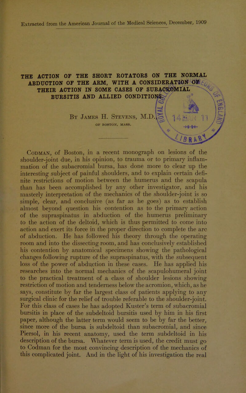 Extracted from the American Journal of the Medical Sciences, December, 1909 THE ACTION OF THE SHORT ROTATORS ON THE NORMAL ABDUCTION OF THE ARM, WITH A CONSIDERATION OF THEIR ACTION IN SOME CASES OF SUBACROMIAL BURSITIS AND ALLIED CONDITIO By James H. Stevens, M.D OF BOSTON, MASS. Codman, of Boston, in a recent monograph on lesions of the shoulder-joint due, in his opinion, to trauma or to primary inflam- mation of the subacromial bursa, has done more to clear up the interesting subject of painful shoulders, and to explain certain defi- nite restrictions of motion between the humerus and the scapula than has been accomplished by any other investigator, and his masterly interpretation of the mechanics of the shoulder-joint is so simple, clear, and conclusive (as far as he goes) as to establish almost beyond question his contention as to the primary action of the supraspinatus in abduction of the humerus preliminary to the action of the deltoid, which is thus permitted to come into action and exert its force in the proper direction to complete the arc of abduction. He has followed his theory through the operating room and into the dissecting room, and has conclusively established his contention by anatomical specimens showing the pathological changes following rupture of the supraspinatus, with the subsequent loss of the power of abduction in these cases. He has applied his researches into the normal mechanics of the scapulohumeral joint to the practical treatment of a class of shoulder lesions showing restriction of motion and tenderness below the acromion, which, as he says, constitute by far the largest class of patients applying to any surgical clinic for the relief of trouble referable to the shoulder-joint. For this class of cases he has adopted Kuster’s term of subacromial bursitis in place of the subdeltoid bursitis used by him in his first paper, although the latter term would seem to be by far the better, since more of the bursa is subdeltoid than subacromial, and since Piersol, in his recent anatomy, used the term subdeltoid in his description of the bursa. Whatever term is used, the credit must go to Codman for the most convincing description of the mechanics of this complicated joint. And in the light of his investigation the real