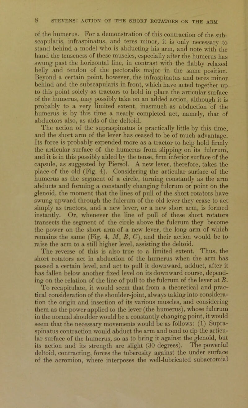 of the humerus. For a demonstration of this contraction of the sub- scapularis, infraspinatus, and teres minor, it is only necessary to stand behind a model who is abducting his arm, and note with the hand the tenseness of these muscles, especially after the humerus has swung past the horizontal line, in contrast with the flabby relaxed belly and tendon of the pectoralis major in the same position. Beyond a certain point, however, the infraspinatus and teres minor behind and the subscapularis in front, which have acted together up to this point solely as tractors to hold in place the articular surface of the humerus, may possibly take on an added action, although it is probably to a very limited extent, inasmuch as abduction of the humerus is by this time a nearly completed act, namely, that of abductors also, as aids of the deltoid. The action of the supraspinatus is practically little by this time, and the short arm of the lever has ceased to be of much advantage. Its force is probably expended more as a tractor to help hold firmly the articular surface of the humerus from slipping on its fulcrum, and it is in this possibly aided by the tense, firm inferior surface of the capsule, as suggested by Piersol. A new lever, therefore, takes the place of the old (Fig. 4). Considering the articular surface of the humerus as the segment of a circle, turning constantly as the arm abducts and forming a constantly changing fulcrum or point on the glenoid, the moment that the lines of pull of the short rotators have swung upward through the fulcrum of the old lever they cease to act simply as tractors, and a new lever, or a new short arm, is formed instantly. Or, whenever the line of pull of these short rotators transects the segment of the circle above the fulcrum they become the power on the short arm of a new lever, the long arm of which remains the same (Fig. 4, M, B, C), and their action would be to raise the arm to a still higher level, assisting the deltoid. The reverse of this is also true to a limited extent. Thus, the short rotators act in abduction of the humerus when the arm has passed a certain level, and act to pull it downward, adduct, after it has fallen below another fixed level on its downward course, depend- ing on the relation of the line of pull to the fulcrum of the lever at B. To recapitulate, it would seem that from a theoretical and prac- tical consideration of the shoulder-joint, always taking into considera- tion the origin and insertion of its various muscles, and considering them as the power applied to the lever (the humerus), whose fulcrum in the normal shoulder would be a constantly changing point, it would seem that the necessary movements would be as follows: (1) Supra- spinatus contraction would abduct the arm and tend to tip the articu- lar surface of the humerus, so as to bring it against the glenoid, but its action and its strength are slight (30 degrees). The powerful deltoid, contracting, forces the tuberosity against the under surface of the acromion, where interposes the well-lubricated subacromial