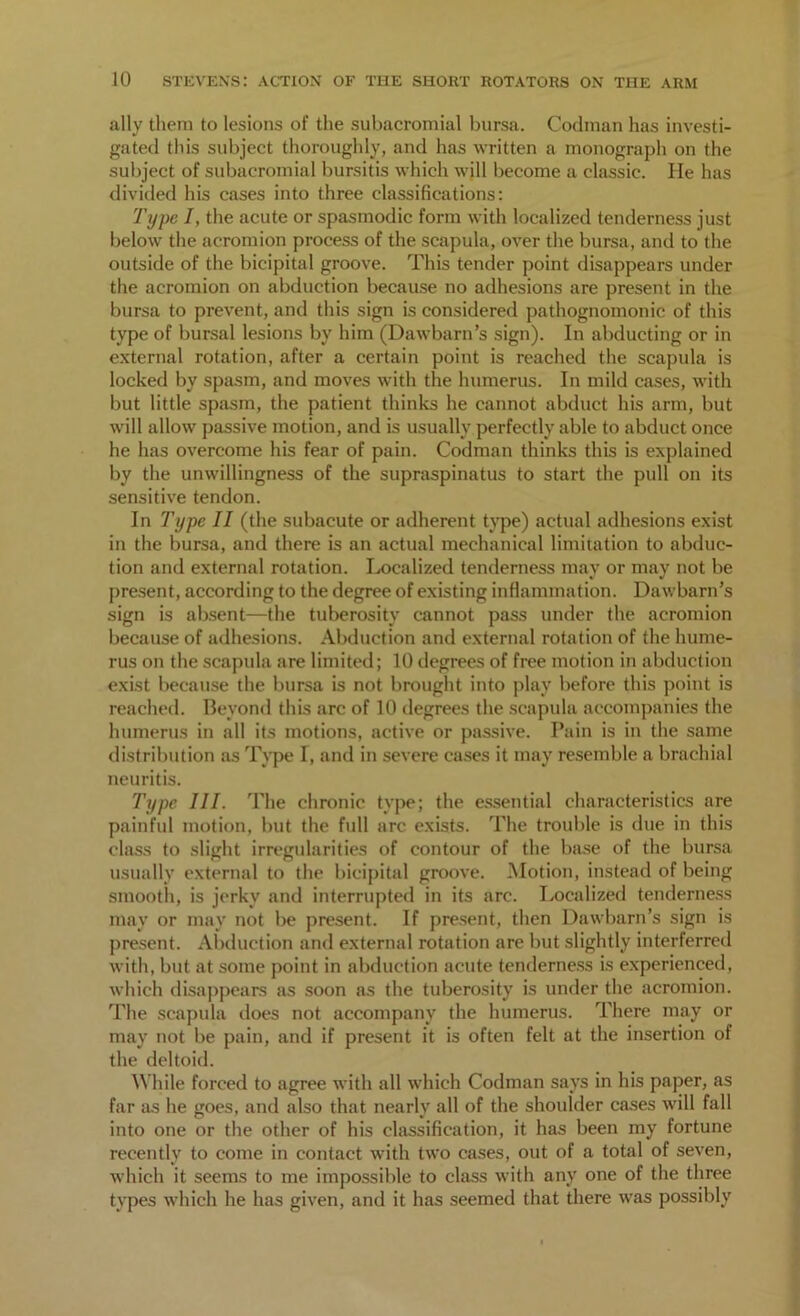 ally them to lesions of the subacromial bursa. Codman has investi- gated this subject thoroughly, and has written a monograph on the subject of subacromial bursitis which will become a classic. He has divided his cases into three classifications: Type I, the acute or spasmodic form with localized tenderness just below the acromion process of the scapula, over the bursa, and to the outside of the bicipital groove. This tender point disappears under the acromion on abduction because no adhesions are present in the bursa to prevent, and this sign is considered pathognomonic of this type of bursal lesions by him (Dawbarn’s sign). In abducting or in external rotation, after a certain point is reached the scapula is locked by spasm, and moves with the humerus. In mild cases, with but little spasm, the patient thinks he cannot abduct his arm, but will allow passive motion, and is usually perfectly able to abduct once he has overcome his fear of pain. Codman thinks this is explained by the unwillingness of the supraspinatus to start the pull on its sensitive tendon. In Type II (the subacute or adherent type) actual adhesions exist in the bursa, and there is an actual mechanical limitation to abduc- tion and external rotation. Localized tenderness may or may not be present , according to the degree of existing inflammation. Dawbarn’s sign is absent—the tuberosity cannot pass under the acromion because of adhesions. Abduction and external rotation of the hume- rus on the scapula are limited; 10 degrees of free motion in abduction exist because the bursa is not brought into play before this point is reached. Beyond this arc of 10 degrees the scapula accompanies the humerus in all its motions, active or passive. Pain is in the same distribution as Type I, and in severe cases it may resemble a brachial neuritis. Type III. The chronic type; the essential characteristics are painful motion, but the full arc exists. The trouble is due in this class to slight irregularities of contour of the base of the bursa usually external to the bicipital groove. Motion, instead of being smooth, is jerky and interrupted in its arc. Localized tenderness may or may not be present. If present, then Dawbarn’s sign is present. Abduction and external rotation are but slightly interferred with, but at some point in abduction acute tenderness is experienced, which disappears as soon as the tuberosity is under the acromion. The scapula does not accompany the humerus. There may or may not be pain, and if present it is often felt at the insertion of the deltoid. While forced to agree with all which Codman says in his paper, as far as he goes, and also that nearly all of the shoulder cases will fall into one or the other of his classification, it has been my fortune recently to come in contact with two cases, out of a total of seven, which it seems to me impossible to class with any one of the three types which he has given, and it has seemed that there was possibly