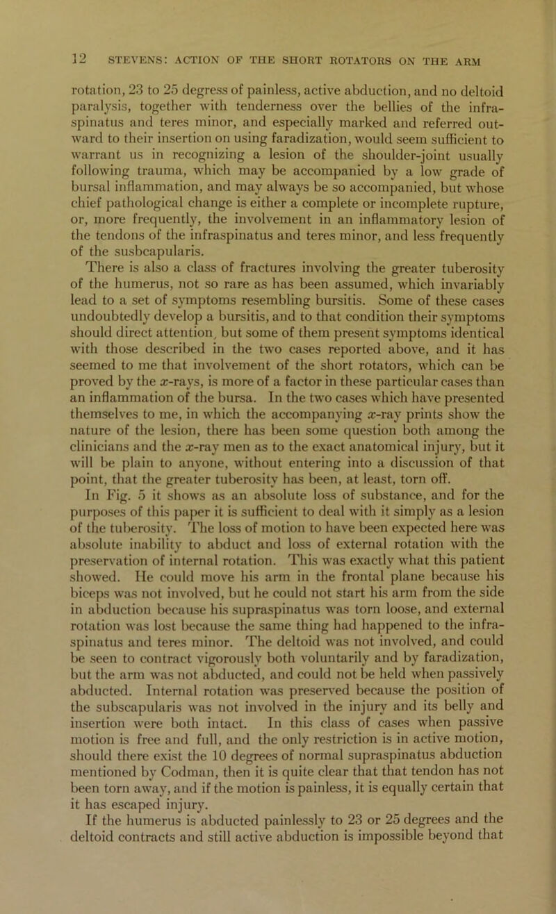 rotation, 23 to 25 degress of painless, active abduction, and no deltoid paralysis, together with tenderness over the bellies of the infra- spinatus and teres minor, and especially marked and referred out- ward to their insertion on using faradization, would seem sufficient to warrant us in recognizing a lesion of the shoulder-joint usuallv following trauma, which may be accompanied by a low grade of bursal inflammation, and may always be so accompanied, but whose chief pathological change is either a complete or incomplete rupture, or, more frequently, the involvement in an inflammatory lesion of the tendons of the infraspinatus and teres minor, and less frequently of the susbcapularis. There is also a class of fractures involving the greater tuberosity of the humerus, not so rare as has been assumed, which invariably lead to a set of symptoms resembling bursitis. Some of these cases undoubtedly develop a bursitis, and to that condition their symptoms should direct attention, but some of them present symptoms identical with those described in the two cases reported above, and it has seemed to me that involvement of the short rotators, which can be proved by the x-rays, is more of a factor in these particular cases than an inflammation of the bursa. In the two cases which have presented themselves to me, in which the accompanying x-ray prints show the nature of the lesion, there has been some question both among the clinicians and the x-ray men as to the exact anatomical injury, but it will be plain to anyone, without entering into a discussion of that point, that the greater tuberosity has been, at least, torn off. In Fig. 5 it shows as an absolute loss of substance, and for the purposes of this paper it is sufficient to deal with it simply as a lesion of the tuberosity. The loss of motion to have been expected here was absolute inability to abduct and loss of external rotation with the preservation of internal rotation. This was exactly what this patient showed. He could move his arm in the frontal plane because his biceps was not involved, but he could not start his arm from the side in abduction because his supraspinatus was torn loose, and external rotation was lost because the same thing had happened to the infra- spinatus and teres minor. The deltoid was not involved, and could be seen to contract vigorously both voluntarily and by faradization, but the arm was not abducted, and could not be held when passively abducted. Internal rotation was preserved because the position of the subscapularis was not involved in the injury and its belly and insertion were both intact. In this class of cases when passive motion is free and full, and the only restriction is in active motion, should there exist the 10 degrees of normal supraspinatus abduction mentioned by Codman, then it is quite clear that that tendon has not been torn away, and if the motion is painless, it is equally certain that it has escaped injury. If the humerus is abducted painlessly to 23 or 25 degrees and the deltoid contracts and still active abduction is impossible beyond that