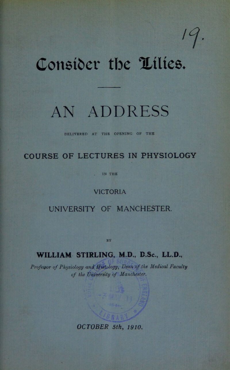 Consider tbe XiUee. AN ADDRESS DELIVERED AT THE OPENING OF THE COURSE OF LECTURES IN PHYSIOLOGY IN THE VICTORIA UNIVERSITY OF MANCHESTER. WILLIAM STIRLING, M.D., B.Sc., LL.D., Professor of Physiology and HieU>Logy^ Dean of the Medical Faculty of the University of Manchester. OCTOBER 5th, 1910.