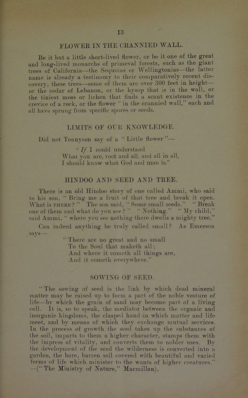 FLOWER IN THE CRANNIED WALL. Be it blit a little short-lived flower, or be it one of the great and long-lived monarchs of primeval forests, such as the giant trees of California—the Sequoias or Wellingtonias—the latter name is already a testimony to their comparatively recent dis- covery, these trees—some of them are over 300 feet in height— or the cedar of Lebanon, or the hysop that is in the wall, or the tiniest moss or lichen that finds a scant existence in the crevice of a rock, or the flower in the crannied wall,” each and all have spiauig fioin specific spores or seeds. LIMITS or OITR KNOWLEDGE. Did not Tennyson say of a ‘‘ Little flower”—  If I could understand Wbai you are, root and all, and all in all, I should know what God and man is.” HINDOO AND SEED AND TREE. There is an old Hindoo story of one called Ammi, who said (o his son, “ Bring me a fruit of that tree and break it open. What is TiiEEE ” The .son said, “ Some small seeds.” ” Break one of them and what do you see)' ” “ Nothing.” “ My child,” said Ammi, “ where you see nothing there dwells a mighty tree.” Can indeed anything be truly called small? As Emerson says — ” There are no great and no small To the Soul that maketh all; And where it cometh all things are. And it cometh everywhere.” SOWING OF SEED. The soAving of seed is the link by which dead mineral matter may be raised up to form a part of the noble A^esture of life—by which the grain of sand may become part of a living cell, it is, so to speak, the mediator between the organic and inorganic kingdoms, the clasped hand-in Avhich matter and life meet, and by means of Avhich they exchange nmtual services. In the process of growth the seed takes Aip the substances of the soil, imparts to them a higher character, stamps them with (he impress of Autality, and converts them to nobler uses. By (he deA'elopmeut of the seed the Avilderness is conA^erfed into a garden, the bare, barren soil coA’cred AA-ith beautiful and varied forms of life Avhich minister to the AA'ants of higher eieatures.” —(“The Ministry of Nature,” Macmillan).