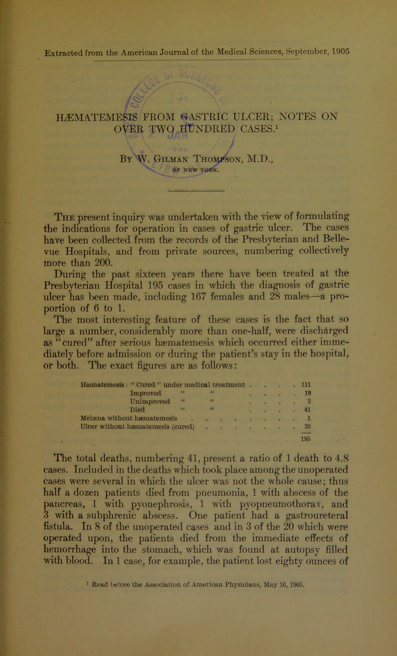 Extracted from the American Journal of the Medical Sciences, September, 1905 14 Hr A HdEMATEMESIS FROM GASTRIC ULCER; NOTES ON OVER TWO HUNDRED CASES.1 By W. Gilman Thompson, M.D., 6F NEW YORK. The present inquiry was undertaken with the view of formulating the indications for operation in cases of gastric ulcer. The cases have been collected from the records of the Presbyterian and Belle- vue Hospitals, and from private sources, numbering collectively more than 200. During the past sixteen years there have been treated at the Presbyterian Hospital 195 cases in which the diagnosis of gastric ulcer has been made, including 167 females and 28 males—a pro- portion of 6 to 1. The most interesting feature of these cases is the fact that so large a number, considerably more than one-half, were discharged as “cured” after serious haematemesis which occurred either imme- diately before admission or during the patient’s stay in the hospital, or both. The exact figures are as follows: lliematemesis: ” Cured ” under medical treatment . . . .111 Improved “ “ .... 19 Unimproved “ “ .... 3 Died  “ .... 41 Melsena without hsematemesis 1 Ulcer without haematemesis (cured) 20 195 The total deaths, numbering 41, present a ratio of 1 death to 4.8 cases. Included in the deaths which took place among the unoperated cases were several in which the ulcer was not the whole cause; thus half a dozen patients died from pneumonia, 1 with abscess of the pancreas, 1 with pyonephrosis, 1 with pyopneumothorax, and 3 with a subphrenic abscess. One patient had a gastroureteral fistula. In 8 of the unoperated cases and in 3 of the 20 which were operated upon, the patients died from the immediate effects of hemorrhage into the stomach, which was found at autopsy filled with blood. In 1 case, for example, the patient lost eighty ounces of