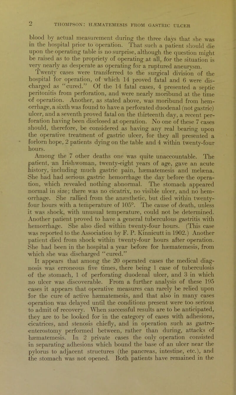 blood by actual measurement during the three days that she was in the hospital prior to operation. That such a patient should die upon the operating table is no surprise, although the question might be raised as to the propriety of operating at all, for the situation is very nearly as desperate as operating for a ruptured aneurysm. Twenty cases were transferred to the surgical division of the hospital for operation, of which 14 proved fatal and 6 were dis- charged as “cured.” Of the 14 fatal cases, 4 presented a septic peritonitis from perforation, and were nearly moribund at the time of operation. Another, as stated above, was moribund from hem- orrhage, a sixth was found to have a perforated duodenal (not gastric) ulcer, and a seventh proved fatal on the thirteenth day, a recent per- foration having been disclosed at operation. No one of these 7 cases should, therefore, be considered as having any real bearing upon the operative treatment of gastric ulcer, for they all presented a forlorn hope, 2 patients dying on the table and 4 within twenty-four hours. Among the 7 other deaths one was quite unaccountable. The patient, an Irishwoman, twenty-eight years of age, gave an acute history, including much gastric pain, hiematemesis and melama. She had had serious gastric hemorrhage the day before the opera- tion, which revealed nothing abnormal. The stomach appeared normal in size; there was no cicatrix, no visible ulcer, and no hem- orrhage. She rallied from the anaesthetic, but died within twenty- four hours with a temperature of 105°. The cause of death, unless it was shock, with unusual temperature, could not be determined. Another patient proved to have a general tuberculous gastritis with hemorrhage. She also died within twenty-four hours. (This case was reported to the Association by F. P. Kinnicutt in 1902.) Another patient died from shock within twenty-four hours after operation. She had been in the hospital a year before for hiematemesis, from which she was discharged “cured.” It appears that among the 20 operated cases the medical diag- nosis was erroneous five times, there being 1 case of tuberculosis of the stomach, 1 of perforating duodenal ulcer, and 3 in which no ulcer was discoverable. From a further analysis of these 195 cases it appeal's that operative measures can rarely be relied upon for the cure of active hiematemesis, and that also in many cases operation was delayed until the conditions present were too serious to admit of recovery. When successful results are to be anticipated, they are to be looked for in the category of cases with adhesions, cicatrices, and stenosis chiefly, and in operation such as gastro- enterostomy performed between, rather than during, attacks of hiematemesis. In 2 private cases the only operation consisted in separating adhesions which bound the base of an ulcer near the pylorus to adjacent structures (the pancreas, intestine, etc.), and the stomach was not opened. Both patients have remained in the