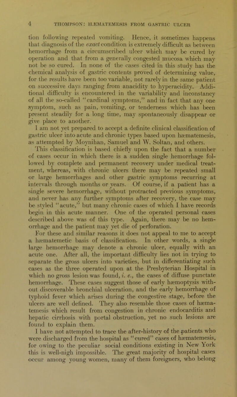 tion following repeated vomiting. Hence, it sometimes happens that diagnosis of the exact condition is extremely difficult as between hemorrhage from a circumscribed ulcer which may be cured bv operation and that from a generally congested mucosa which may not be so cured. In none of the cases cited in this study has the chemical analysis of gastric contents proved of determining value, for the results have been too variable, not rarely in the same patient on successive days ranging from anaeidity to hyperacidity. Addi- tional difficulty is encountered in the variability and inconstancy of all the so-called “cardinal symptoms,” and in fact that any one symptom, such as pain, vomiting, or tenderness which has been present steadily for a long time, may spontaneously disappear or give place to another. I am not yet prepared to accept a definite clinical classification of gastric ulcer into acute and chronic types based upon ha-matemesis, as attempted by Moynihan, Samuel and W. Soltan, and others. This classification is based chiefly upon the fact that a number of cases occur in which there is a sudden single hemorrhage fol- lowed by complete and permanent recovery under medical treat- ment, whereas, with chronic ulcers there may be repeated small or large hemorrhages and other gastric symptoms recurring at intervals through months or years. Of course, if a patient has a single severe hemorrhage, without protracted previous symptoms, and never has any further symptoms after recovery, the case may be styled “acute,” but many chronic cases of which I have records begin in this acute manner. One of the operated personal cases described above was of this type. Again, there may be no hem- orrhage and the patient may yet die of perforation. For these and similar reasons it does not appeal to me to accept a luematemetic basis of classification. In other words, a single large hemorrhage may denote a chronic ulcer, equally with an acute one. After all, the important difficulty lies not in trying to separate the gross ulcers into varieties, but in differentiating such cases as the three operated upon at the Presbyterian Hospital in which no gross lesion was found, i. e., the cases of diffuse punctate hemorrhage. These cases suggest those of early haemoptysis with- out discoverable bronchial ulceration, and the early hemorrhage of typhoid fever which arises during the congestive stage, before the ulcers are well defined. They also resemble those cases of htema- temesis which result from congestion in chronic endocarditis and hepatic cirrhosis with portal obstruction, yet no such lesions are found to explain them. I have not attempted to trace the after-history of the patients who were discharged from the hospital as “cured” cases of ha-matemesis, for owing to the peculiar social conditions existing in New York this is well-nigh impossible. The great majority of hospital cases occur among young women, many of them foreigners, who belong