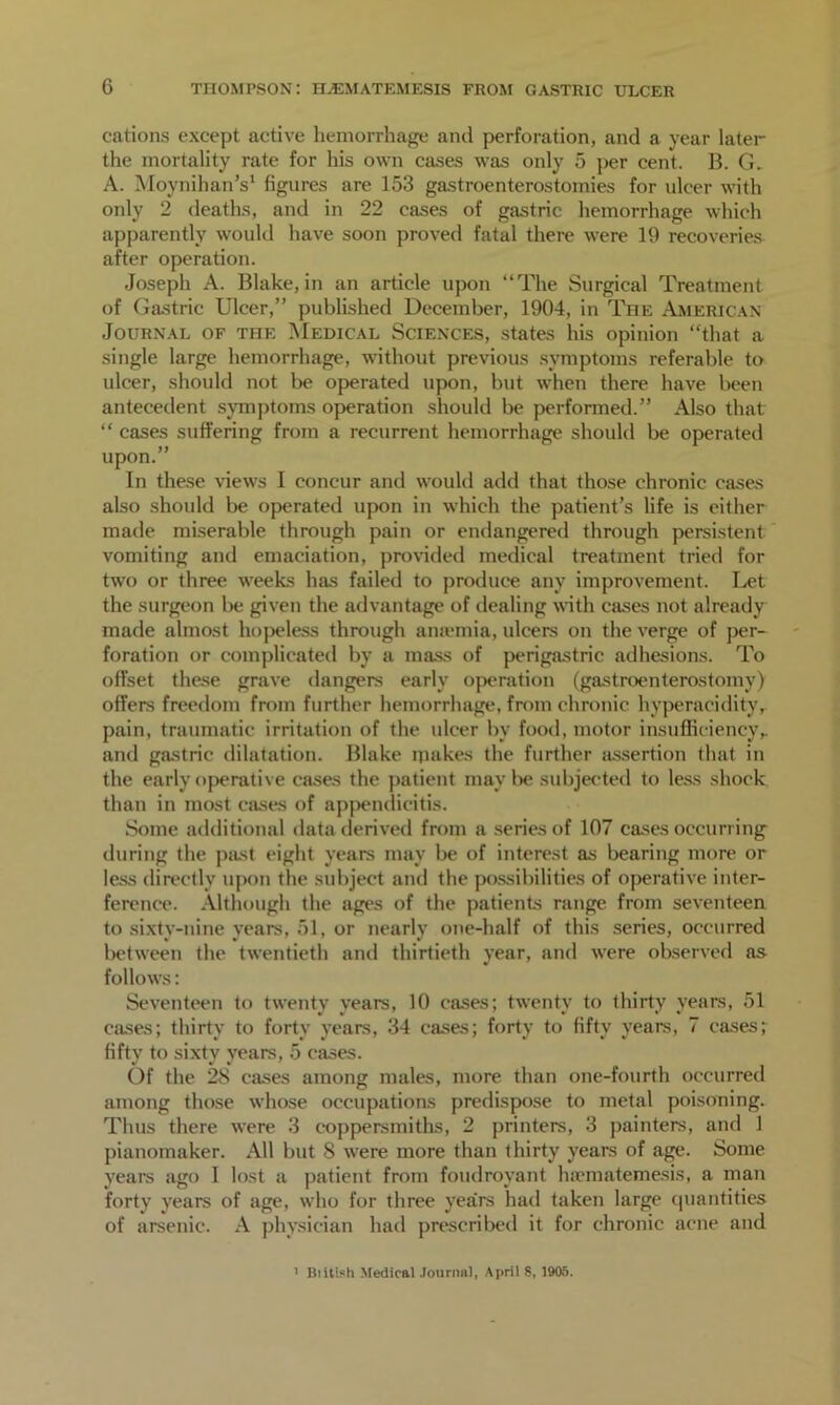 cations except active hemorrhage and perforation, and a year later the mortality rate for his own cases was only 5 per cent. B. G. A. MoynihanY figures are 153 gastroenterostomies for ulcer with only 2 deaths, and in 22 cases of gastric hemorrhage which apparently would have soon proved fatal there were 19 recoveries after operation. Joseph A. Blake, in an article upon “The Surgical Treatment of Gastric Ulcer,” published December, 1904, in The American Journal of the Medical Sciences, states his opinion “that a single large hemorrhage, without previous symptoms referable to ulcer, should not be operated upon, but when there have been antecedent symptoms operation should be performed.” Also that “ cases suffering from a recurrent hemorrhage should be operated upon.” In these views I concur and would add that those chronic cases also should be operated upon in which the patient’s life is either made miserable through pain or endangered through persistent vomiting and emaciation, provided medical treatment tried for two or three weeks has failed to produce any improvement. Let the surgeon be given the advantage of dealing with cases not already made almost hopeless through anaemia, ulcers on the verge of per- foration or complicated by a mass of perigastric adhesions. To offset these grave dangers early operation (gastroenterostomy) offers freedom from further hemorrhage, from chronic hyperacidity, pain, traumatic irritation of the ulcer by food, motor insufficiency,, and gastric dilatation. Blake makes the further assertion that in the early operative cases the patient maybe subjected to less shock than in most cases of appendicitis. Some additional data derived from a series of 107 cases occurring during the past eight years may be of interest as bearing more or less directly upon the subject anil the possibilities of operative inter- ference. Although the ages of the patients range from seventeen to sixty-nine years, 51, or nearly one-half of this series, occurred between the twentieth and thirtieth year, and were observed as follows: Seventeen to twenty years, 10 cases; twenty to thirty years, 51 cases; thirty to forty years, 34 cases; forty to fifty years, 7 cases; fifty to sixty years, 5 cases. Of the 28 cases among males, more than one-fourth occurred among those whose occupations predispose to metal poisoning. Thus there were 3 coppersmiths, 2 printers, 3 painters, and 1 pianomaker. All but 8 were more than thirty years of age. Some years ago 1 lost a patient from foudroyant fuematemesis, a man forty years of age, who for three years had taken large quantities of arsenic. A physician had prescribed it for chronic acne and 1 Biitish Medical Journal, April 8, 1905.