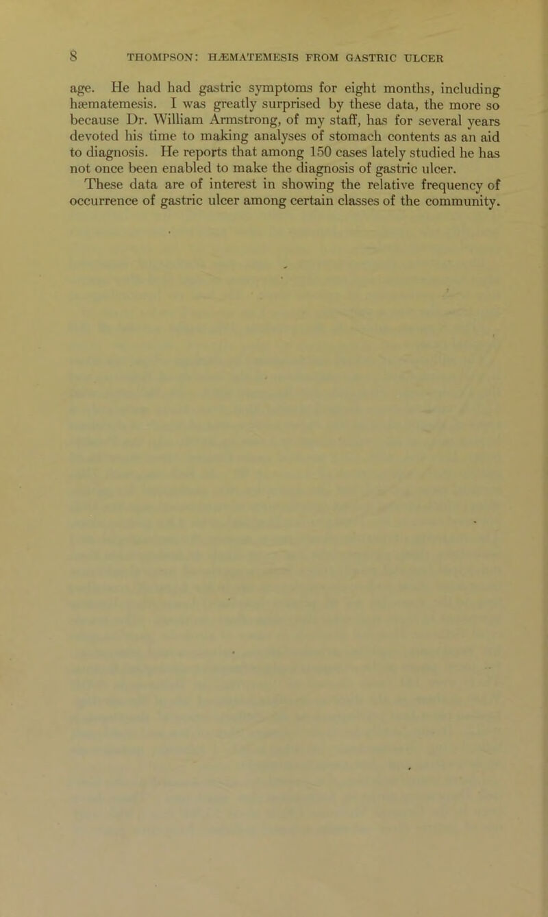 age. He had had gastric symptoms for eight months, including luematemesis. I was greatly surprised by these data, the more so because Dr. William Armstrong, of my staff, has for several years devoted his time to making analyses of stomach contents as an aid to diagnosis. He reports that among 150 cases lately studied he has not once been enabled to make the diagnosis of gastric ulcer. These data are of interest in showing the relative frequency of occurrence of gastric ulcer among certain classes of the community.