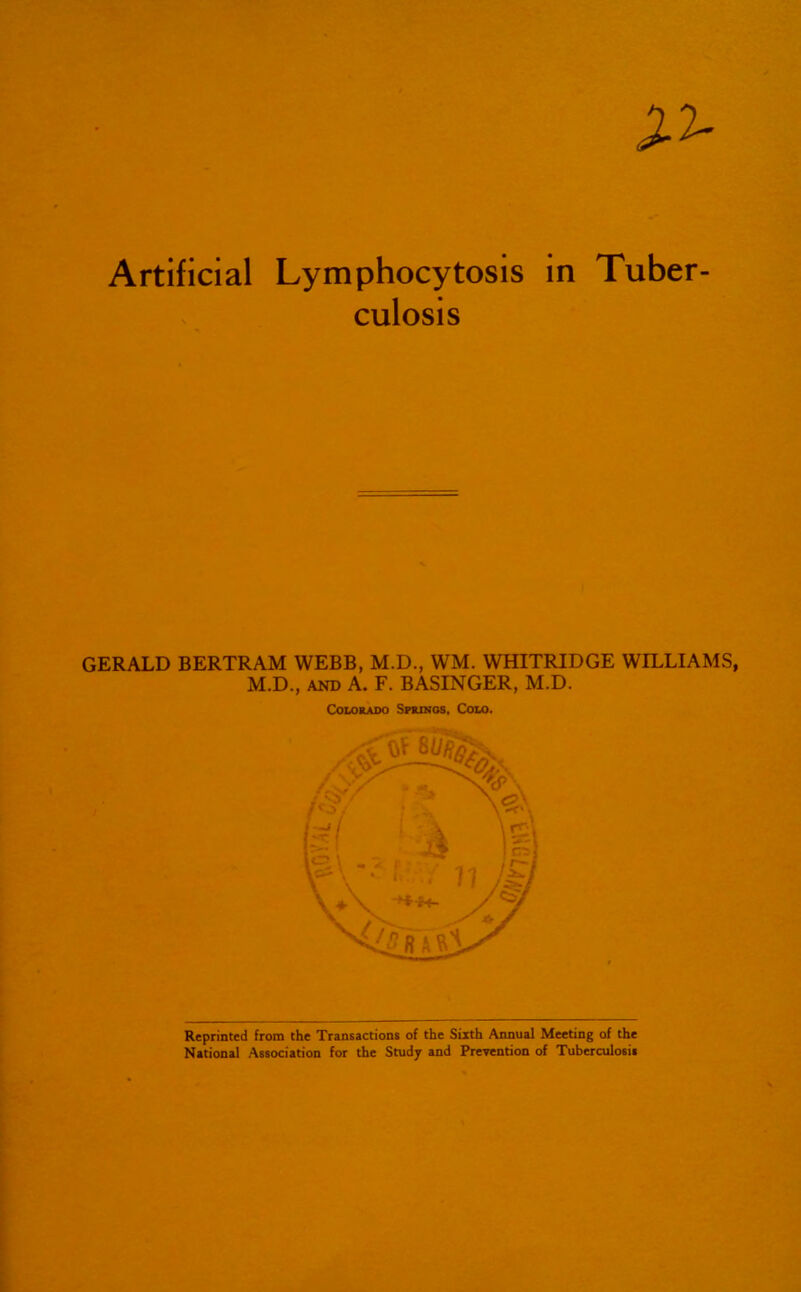 Artificial Lymphocytosis in Tuber- culosis GERALD BERTRAM WEBB, M.D., WM. WHITRIDGE WILLIAMS, M.D., AND A. F. BASINGER, M.D. Colorado Sprxnos, Colo. Reprinted from the Transactions of the Sixth Aimual Meeting of the National Association for the Studj and Prevention of TuberoJosis