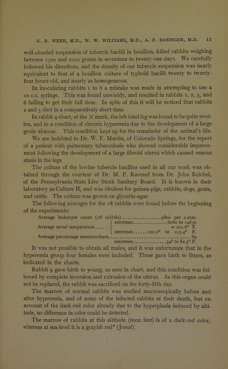 well-clouded suspension of tubercle bacilli in bouillon, killed rabbits weighing between 1300 and 2200 grams in seventeen to tw'enty-one days. We carefully followed his directions, and the density of our tubercle suspension was nearly equivalent to that of a bouillon culture of typhoid bacilli twenty to twenty- four hours old, and nearly as homogeneous. In inoculating rabbits i to 6 a mistake was made in attempting to use a 10 c.c. syringe. This was found unwieldy, and resulted in rabbits i, 2, 3, and 6 failing to get their full dose. In spite of this it will be noticed that rabbits 2 and 3 died in a comparatively short time. In rabbit 4 chart, at the X mark, the left hind leg was found to be quite swol- len, and in a condition of chronic hyperemia due to the development of a large groin abscess. This condition kept up for the remainder of the animal’s life. We are indebted to Dr. W. F. Martin, of Colorado Springs, for the report of a patient with pulmonary tuberculosis who showed considerable improve- ment following the development of a large fibroid uterus which caused venous stasis in the legs. The culture of the bovine tubercle bacillus used in all our work was ob- tained through the courtesy of Dr. M. P. Ravenel from Dr. John Reichel, of the Pennsylvania State Live Stock Sanitary Board. It is known in their laboratory as Culture H, and was virulent for guinea-pigs, rabbits, dogs, goats, and cattle. The culture was grown on glycerin-agar. The following averages for the 18 rabbits were found before the beginning of the experiments: Average leukocyte count (18 rabbits) 9800 per c.mm. extremes 6060 to 14630 Average rectal temperature ■ =101.6° F. extremes 100.2° to 103.4° F. Average percentage mononuclears 69 extremes 54° to 82.5° F. It was not possible to obtain all males, and it was unfortunate that in the hyperemia group four females were included. These gave birth to litters, as indicated in the charts. Rabbit 9 gave birth to young, as seen in chart, and this condition was fol- lowed by complete inversion and extrusion of the uterus. As this organ could not be replaced, the rabbit was sacrificed on the forty-fifth day. The marrow of normal rabbits was studied macroscopically before and after hyperemia, and of some of the infected rabbits at their death, but on account of the dark-red color already due to the hyperplasia induced by alti- tude, no difference in color could be detected. The marrow of rabbits at this altitude (6000 feet) is of a dark-red color, whereas at sea-level it is a grayish red‘ (Josud).