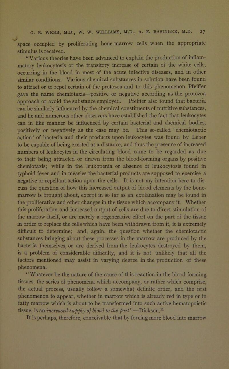space occupied by proliferating bone-marrow cells when the appropriate stimulus is received. “Various theories have been advanced to explain the production of inflam- matory leukocytosis or the transitory increase of certain of the white cells, occurring in the blood in most of the acute infective diseases, and in other similar conditions. Various chemical substances in solution have been found to attract or to repel certain of the protozoa and to this phenomenon Pfeiffer gave the name chemiotaxis—positive or negative according as the protozoa approach or avoid the substance employed. Pfeiffer also found that bacteria can be similarly influenced by the chemical constituents of nutritive substances, and he and numerous other observers have established the fact that leukocytes can in like manner be influenced by certain bacterial and chemical bodies, positively or negatively as the case may be. This so-called ‘ chemiotactic action’ of bacteria and their products upon leukocytes was found by Leber to be capable of being exerted at a distance, and thus the presence of increased numbers of leukocytes in the circulating blood came to be regarded as due to their being attracted or drawn from the blood-forming organs by positive chemiotaxis; while in the leukopenia or absence of leukocytosis found in typhoid fever and in measles the bacterial products are supposed to exercise a negative or repellant action upon the cells. It is not my intention here to dis- cuss the question of how this increased output of blood elements by the bone- marrow is brought about, except in so far as an explanation may be found in the proliferative and other changes in the tissue which accompany it. Whether this proliferation and increased output of cells are due to direct stimulation of the marrow itself, or are merely a regenerative effort on the part of the tissue in order to replace the cells which have been withdrawn from it, it is extremely diflhcult to determine; and, again, the question whether the chemiotactic substances bringing about these processes in the marrow are produced by the bacteria themselves, or are derived from the leukocytes destroyed by them, is a problem of considerable difficulty, and it is not unlikely that all the factors mentioned may assist in varying degree in the production of these phenomena. “Whatever be the nature of the cause of this reaction in the blood-forming tissues, the series of phenomena which accompany, or rather which comprise, the actual process, usually follow a somewhat definite order, and the first phenomenon to appear, whether in marrow which is already red in type or in fatty marrow which is about to be transformed into such active hematopoietic tissue, is an increased supply 0} blood to the part”—Dickson. It is perhaps, therefore, conceivable that by forcing more blood into marrow