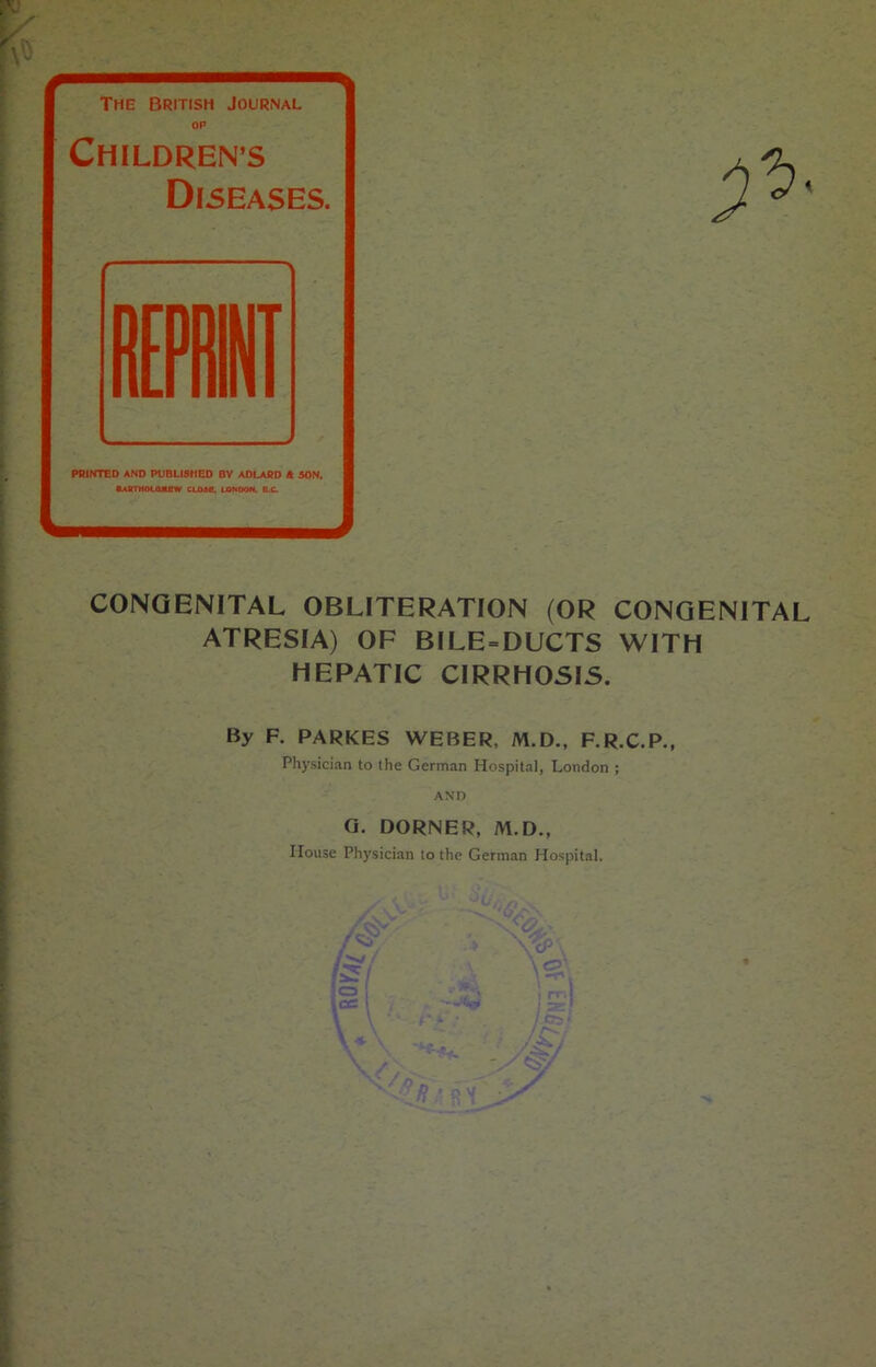 The British Journal OP CHILDREN’S Diseases. PRINTED AND PUBLISHED BY ADLARD & SON. Bartholomew class. London. b.c. CONGENITAL OBLITERATION (OR CONGENITAL ATRESIA) OF BILE = DUCTS WITH HEPATIC CIRRHOSIS. By F. PARKES WEBER, M.D., F.R.C.P., Physician to ihe German Hospital, London ; AND G. CORNER, M.D., House Physician to the German Hospital. * \