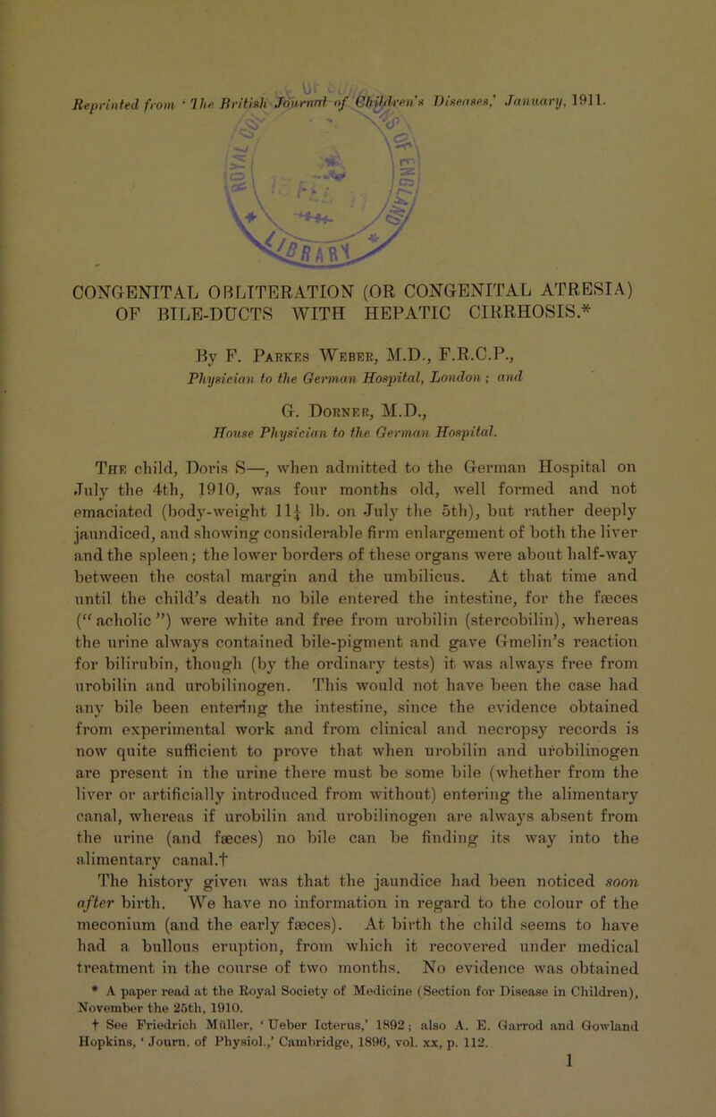 CONGENITAL OBLITERATION (OR CONGENITAL ATRESIA) OF BILE-DUCTS WITH HEPATIC CIRRHOSIS* By F. Parkes Weber, M.D., F.R.C.P., Physician to the German Hospital, London ; and G. Dorner, M.D., House Physician to the German Hospital. The child, Doris S—, when admitted to the German Hospital on July the 4th, 1910, was four months old, well formed and not emaciated (body-weight 11£ lb. on July the 5th), but rather deeply jaundiced, and showing considerable firm enlargement of both the liver and the spleen; the lower borders of these organs wei*e about half-way between the costal margin and the umbilicus. At that time and until the child’s death no bile entered the intestine, for the faeces (“acholic”) were white and free from urobilin (stercobilin), whereas the urine always contained bile-pigment and gave Gmelin’s reaction for bilirubin, though (by the ordinary tests) it was always free from urobilin and urobilinogen. This would not have been the case had any bile been entering the intestine, since the evidence obtained from experimental work and from clinical and necropsy records is now quite sufficient to prove that when urobilin and urobilinogen are present in the urine there must be some bile (whether from the liver or artificially introduced from without) entering the alimentary canal, whereas if urobilin and urobilinogen are always absent from the urine (and faeces) no bile can be finding its way into the alimentary canal.t The history given was that the jaundice had been noticed soon after birth. We have no information in regard to the colour of the meconium (and the early faeces). At birth the child seems to have had a bullous eruption, from which it recovered under medical treatment in the course of two months. No evidence was obtained * A paper read at the Eoyal Society of Medicine (Section for Disease in Children), November the 25th, 1910. f See Friedrich Midler, ‘ Ueber Icterus,’ 1892; also A. E. Garrod and Gowland Hopkins, ‘ Journ. of Physiol.,’ Cambridge, 189(3, vol. xx, p. 112.