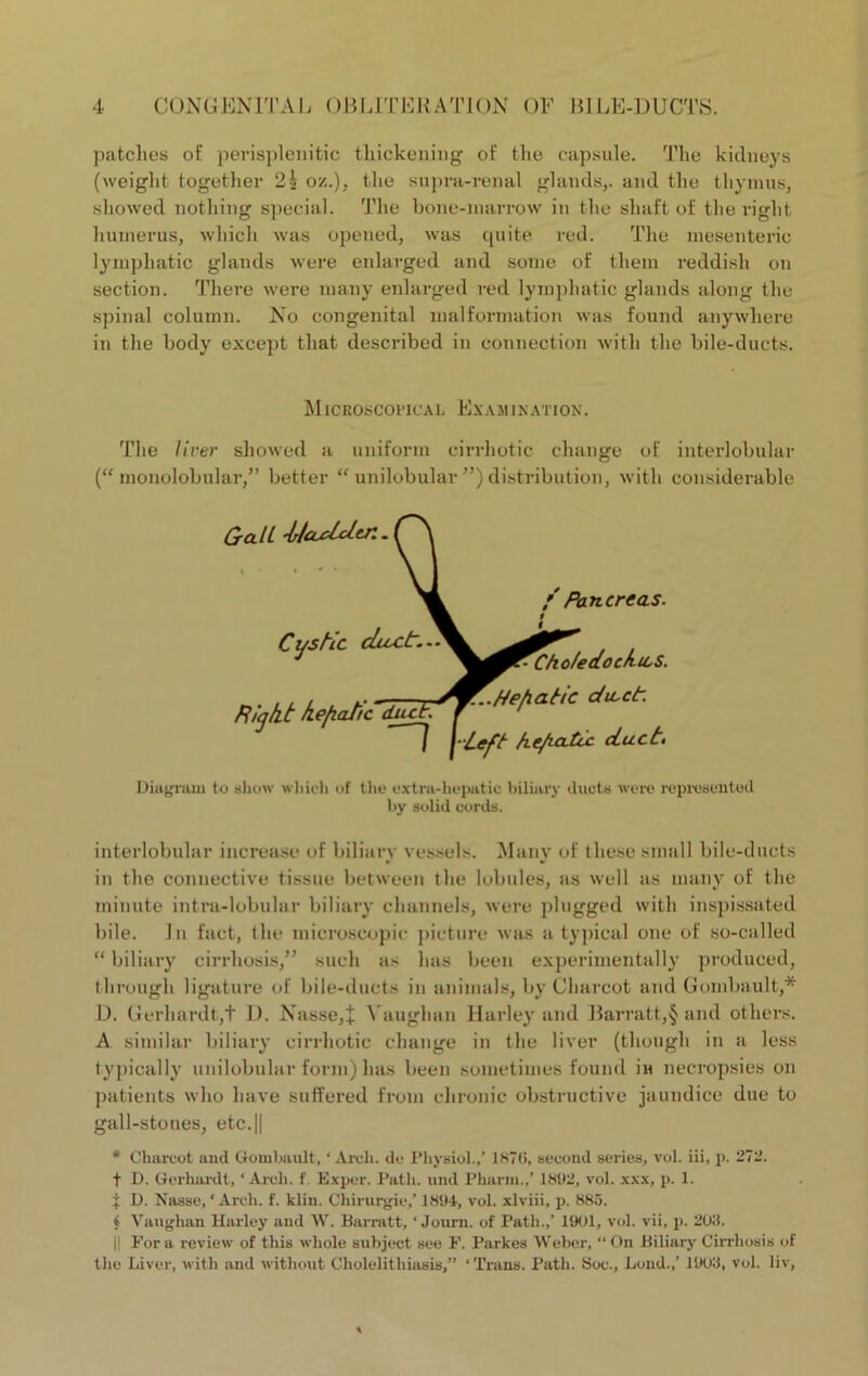 patches of perisplenitic thickening of the capsule. The kidneys (weight together 2i oz.), the supra-renal glands,, and the thymus, showed nothing special. The bone-marrow in the shaft of the right humerus, which was opened, was quite red. The mesenteric lymphatic glands were enlarged and some of them reddish on section. There were many enlarged red lymphatic glands along the spinal column. No congenital malformation was found anywhere in the body except that described in connection with the bile-ducts. The liver showed a uniform cirrhotic change of interlobular (“ monolobular,” better “ unilobular ”) distribution, with considerable Diagram to show which of tho extra-hepatic biliary ducts were represented by solid cords. interlobular increase of biliary vessels. Many of these small bile-ducts in the connective tissue between the lobules, as well as many of the minute intra-lobular biliary channels, were plugged with inspissated bile. In fact, the microscopic picture was atypical one of so-called “ biliary cirrhosis,” such as has been experimentally produced, through ligature of bile-ducts in animals, by Charcot and Gombault,* D. Gerhardtjt D. Nasse,+ Vauglmn Harley and Barratt,§ and others. A similar biliary cirrhotic change in the liver (though in a less typically unilobular form) has been sometimes found iu necropsies on patients who have suffered from chronic obstructive jaundice due to gall-stones, etc.|| * Charcot and Gombault, ‘ Arch, do Physiol.,’ 1870, second series, vol. iii, p. 272. t D. Gorhardt, ‘ Arch. f. Exper. Path, und Pharm.,’ 1802, vol. xxx, p. 1. f D. Nasse, ‘ Arch. f. klin. Chirurgie,’ 1804, vol. xlviii, p. 885. i Vaughan Harley and W. Barratt, ‘ Jouni. of Path.,’ 1001, vol. vii, p. 200. || For a review of this whole subject see F. Parkes Weber, “ On Biliary Cirrhosis of the Liver, with and without Cholelithiasis,” ‘Trans. Path. Soc., Loud.,’ 1000, vol. liv, Microscopical Examination.