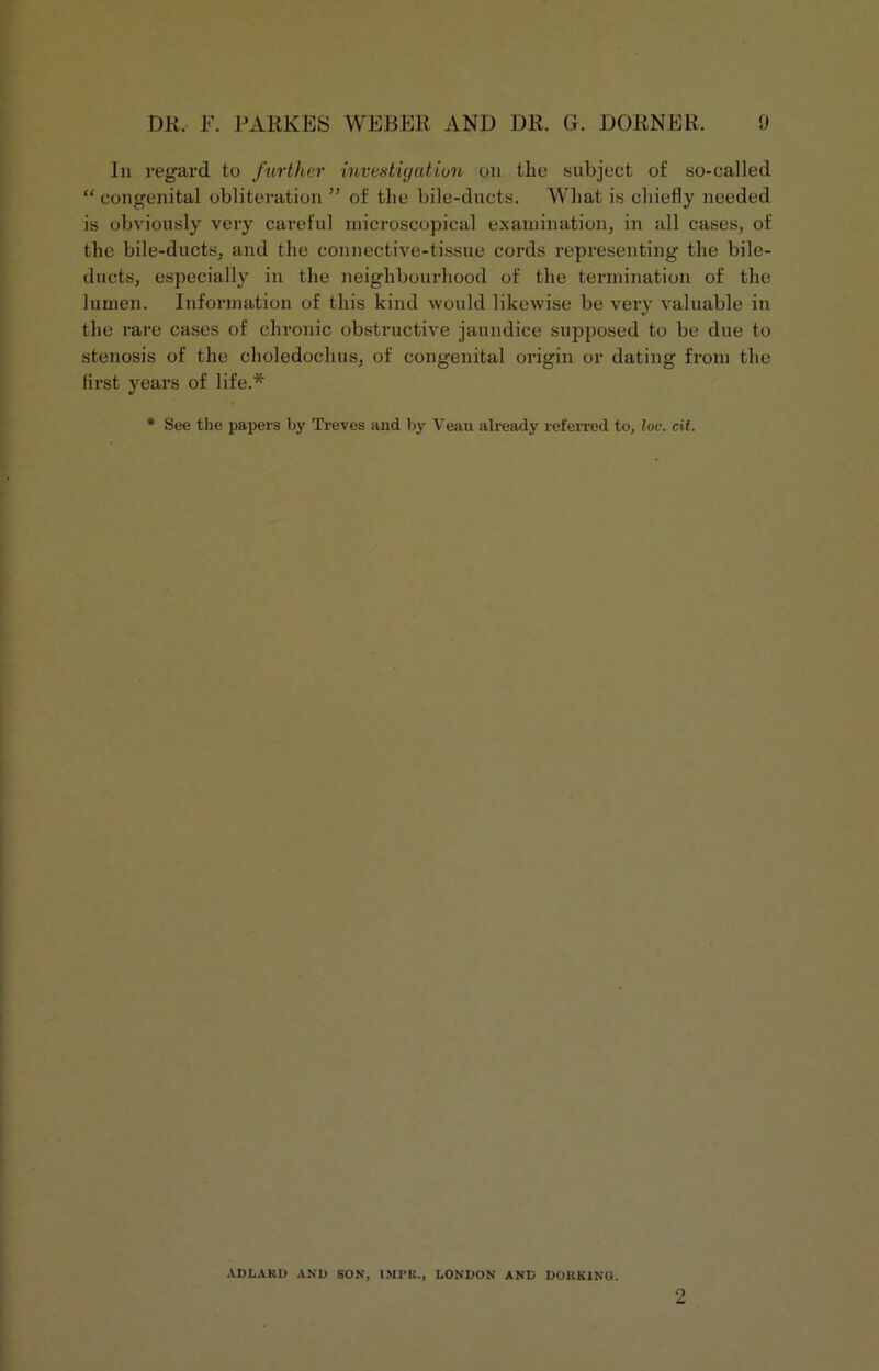 In regard to further investigation on the subject of so-called “ congenital obliteration ” of the bile-ducts. What is chiefly needed is obviously very careful microscopical examination, in all cases, of the bile-ducts, and the connective-tissue cords representing the bile- ducts, especially in the neighbourhood of the termination of the lumen. Information of this kind would likewise be very valuable in the rare cases of chronic obstructive jaundice supposed to be due to stenosis of the choledochus, of congenital origin or dating from the first years of life.* * See the papers by Treves and by Veau already referred to, loc. cit. ADLAKD AND SON, IMI'K., LONDON AND DORKING.