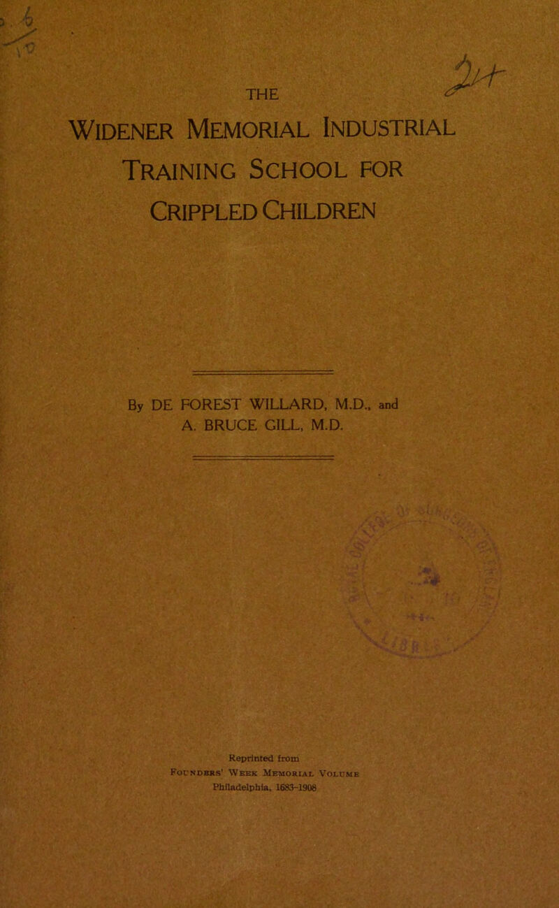 THE Widener Memorial Industrial Training School for Crippled Children By DE FOREST WILLARD, M.D., and A. BRUCE GILL, M.D. Reprinted from Founders' Week Memorial Volume Philadelphia, 1683-1908