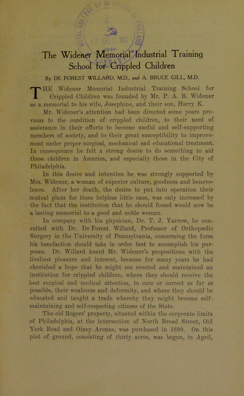 School for Crippled Children By DE FOREST WILLARD. M.D., and A. BRUCE GILL, M.D. THE Widener Memorial Industrial Training School for Crippled Children was founded by Mr. P. A. B. Widener as a memorial to his wife, Josephine, and their son, Harry K. Mr. Widener’s attention had been directed some years pre- vious to the condition of crippled children, to their need of assistance in their efforts to become useful and self-supporting members of society, and to their great susceptibility to improve- ment under proper surgical, mechanical and educational treatment. In consequence he felt a strong desire to do something to aid these children in America, and especially those in the City of Philadelphia. In this desire and intention he was strongly supported by Mrs. Widener, a woman of superior culture, goodness and benevo- lence. After her death, the desire to put into operation their mutual plans for these helpless little ones, was only increased by the fact that the institution that he should found would now he a lasting memorial to a good and noble woman. In company with his physician, Dr. T. J. Yarrow, he con- sulted with Dr. De Forest Willard, Professor of Orthopaedic Surgery in the University of Pennsylvania, concerning the form his benefaction should take in order best to accomplish his pur- poses. Dr. Willard heard Mr. Widener’s propositions with the liveliest pleasure and interest, because for many years he had cherished a hope that he might see erected and maintained an institution for crippled children, where they should receive the best surgical and medical attention, to cure or correct as far as possible, their weakness and deformity, and where they should be educated and taught a trade whereby they might become self- maintaining and self-respecting citizens of the State. The old Rogers’ property, situated within the corporate limits of Philadelphia, at the intersection of North Broad Street, Old York Road and Olney Avenue, was purchased in 1899. On this plot of ground, consisting of thirty acres, was begun, in April,