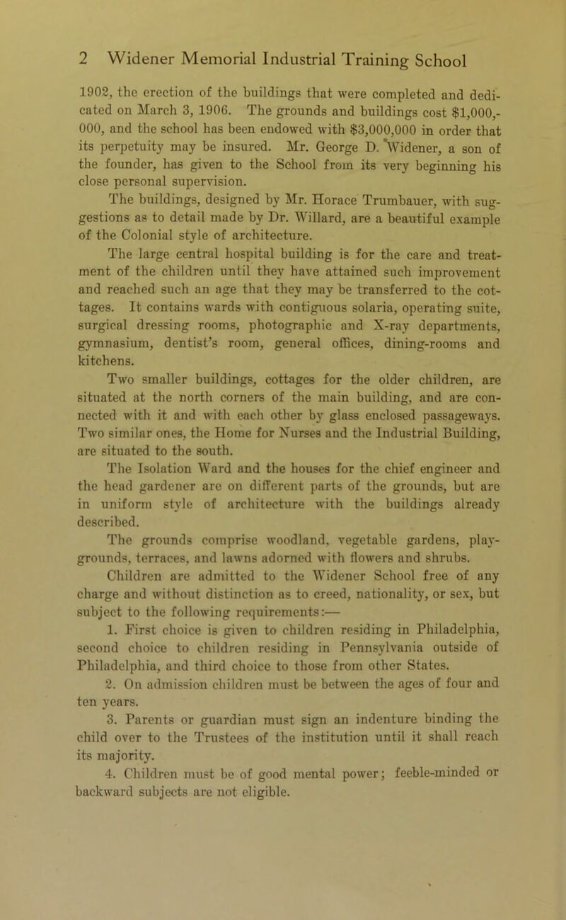 1902, the erection of the buildings that were completed and dedi- cated on March 3, 1906. The grounds and buildings cost $1,000,- 000, and the school has been endowed with $3,000,000 in order that its perpetuity may be insured. Mr. George D. *\Videner, a son of the founder, has given to the School from its very beginning his close personal supervision. The buildings, designed by Mr. Horace Trumbauer, with sug- gestions as to detail made by Dr. Willard, are a beautiful example of the Colonial style of architecture. The large central hospital building is for the care and treat- ment of the children until they have attained such improvement and reached such an age that they may be transferred to the cot- tages. It contains wards with contiguous solaria, operating suite, surgical dressing rooms, photographic and X-ray departments, gymnasium, dentist’s room, general offices, dining-rooms and kitchens. Two smaller buildings, cottages for the older children, are situated at the north corners of the main building, and are con- nected with it and with each other by glass enclosed passageways. Two similar ones, the Home for Nurses and the Industrial Building, are situated to the south. The Isolation Ward and the houses for the chief engineer and the head gardener are on different parts of the grounds, but are in uniform style of architecture with the buildings already described. The grounds comprise woodland, vegetable gardens, play- grounds, terraces, and lawns adorned with flowers and shrubs. Children are admitted to the Widener School free of any charge and without distinction as to creed, nationality, or sex, but subject to the following requirements:— 1. First choice is given to children residing in Philadelphia, second choice to children residing in Pennsylvania outside of Philadelphia, and third choice to those from other States. 2. On admission children must be between the ages of four and ten years. 3. Parents or guardian must sign an indenture binding the child over to the Trustees of the institution until it shall reach its majority. 4. Children must be of good mental power; feeble-minded or backward subjects are not eligible.