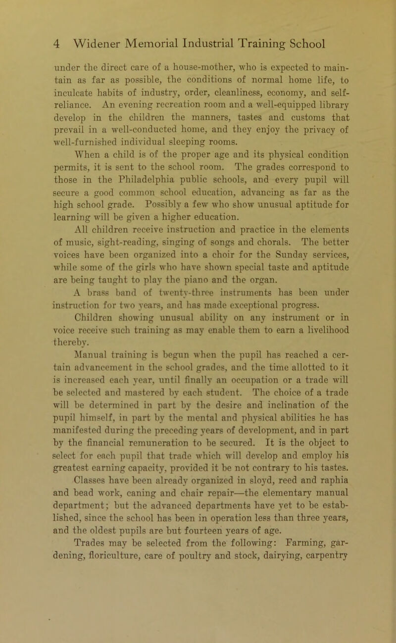 under the direct care of a house-mother, who is expected to main- tain as far as possible, the conditions of normal home life, to inculcate habits of industry, order, cleanliness, economy, and self- reliance. An evening recreation room and a well-equipped library develop in the children the manners, tastes and customs that prevail in a well-conducted home, and they enjoy the privacy of well-furnished individual sleeping rooms. When a child is of the proper age and its physical condition permits, it is sent to the school room. The grades correspond to those in the Philadelphia public schools, and every pupil will secure a good common school education, advancing as far as the high school grade. Possibly a few who show unusual aptitude for learning will be given a higher education. All children receive instruction and practice in the elements of music, sight-reading, singing of songs and chorals. The better voices have been organized into a choir for the Sunday services, while some of the girls who have shown special taste and aptitude are being taught to play the piano and the organ. A brass band of twenty-three instruments has been under instruction for two years, and has made exceptional progress. Children showing unusual ability on any instrument or in voice receive such training as may enable them to earn a livelihood thereby. Manual training is begun when the pupil has reached a cer- tain advancement in the school grades, and the time allotted to it is increased each year, until finally an occupation or a trade will be selected and mastered by each student. The choice of a trade will be determined in part by the desire and inclination of the pupil himself, in part by the mental and physical abilities he has manifested during the preceding years of development, and in part by the financial remuneration to be secured. It is the object to select for each pupil that trade which will develop and employ his greatest earning capacity, provided it be not contrary to his tastes. Classes have been already organized in sloyd, reed and raphia and bead work, caning and chair repair—the elementary manual department ; but the advanced departments have yet to be estab- lished, since the school has been in operation less than three years, and the oldest pupils are but fourteen years of age. Trades may be selected from the following: Farming, gar- dening, floriculture, care of poultry and stock, dairying, carpentry