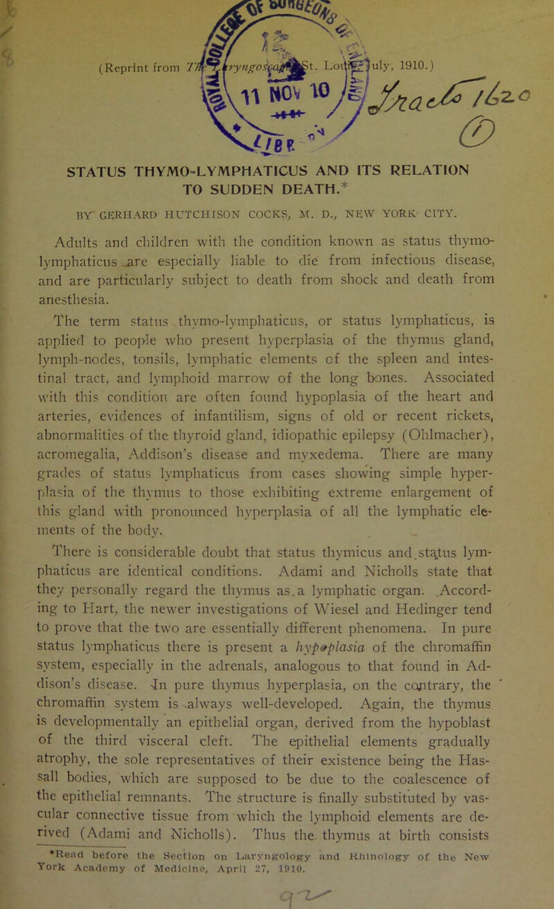 (Reprint from 7 uly, 1910.) (Z> STATUS THYJVUHLYMPHATICUS AND ITS RELATION TO SUDDEN DEATH.* BY GERHARD HUTCHISON COCKS, M. D., NEW YORK CITY. Adults and children with the condition known as status thymo- lymphaticus are especially liable to die from infectious disease, and are particularly subject to death from shock and death from anesthesia. The term status thvmo-lymphaticus, or status lymphaticus, is applied to people who present hyperplasia of the thymus gland, lymph-nodes, tonsils, lymphatic elements of the spleen and intes- tinal tract, and lymphoid marrow of the long bones. Associated with this condition are often found hypoplasia of the heart and arteries, evidences of infantilism, signs of old or recent rickets, abnormalities of the thyroid gland, idiopathic epilepsy (Ohlmacher), acromegalia, Addison’s disease and myxedema. There are many grades of status lymphaticus from cases showing simple hyper- plasia of the thymus to those exhibiting extreme enlargement of this gland with pronounced hyperplasia of all the lymphatic ele- ments of the body. There is considerable doubt that status thymicus and.status lym- phaticus are identical conditions. Adami and Nicholls state that they personally regard the thymus as.a lymphatic organ. .Accord- ing to Hart, the newer investigations of Wiesel and Hedinger tend to prove that the two are essentially different phenomena. In pure status lymphaticus there is present a hypoplasia of the chromaffin system, especially in the adrenals, analogous to that found in Ad- dison’s disease. -In pure thymus hyperplasia, on the contrary, the chromaffin system is always well-developed. Again, the thymus is developmentaily an epithelial organ, derived from the hypoblast of the third visceral cleft. The epithelial elements gradually atrophy, the sole representatives of their existence being the ITas- sall bodies, which are supposed to be due to the coalescence of the epithelial remnants. The structure is finally substituted by vas- cular connective tissue from which the lymphoid elements are de- rived (Adami and Nicholls). Thus the thymus at birth consists •Read before the Section on Laryngology and Khtnology of the New York Academy of Medicine, April 27, 11)10.