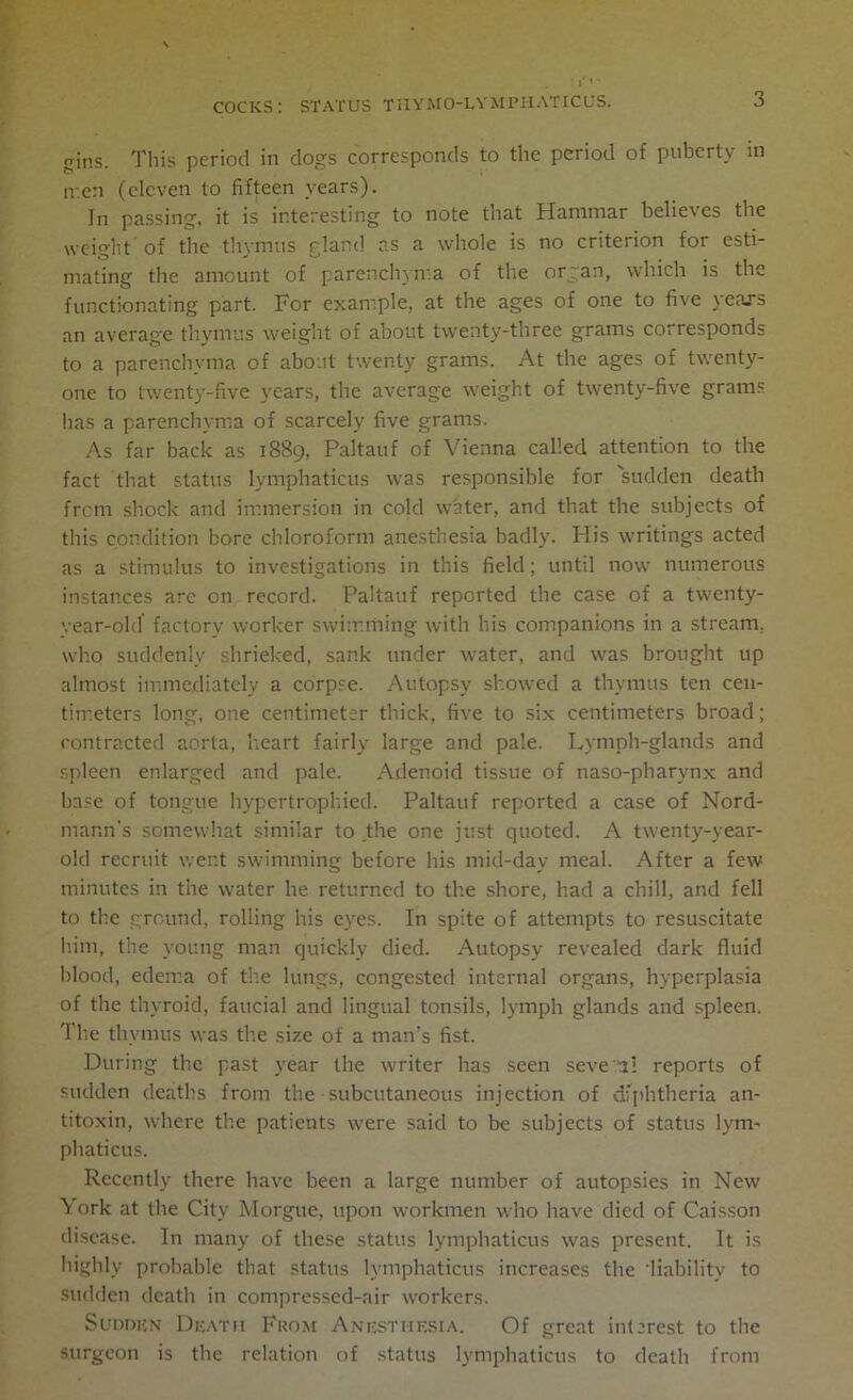 gins. This period in dogs corresponds to the period of puberty in ir.cn (eleven to fifteen years). In passing, it is interesting to note that Hammar believes the weight of the thymus gland as a whole is no criterion for esti- mating the amount of parenchyma of the organ, which is the functionating part. For example, at the ages of one to five years an average thymus weight of about twenty-three grams corresponds to a parenchyma of about twenty grams. At the ages of twenty- one to twenty-five years, the average weight of twenty-five grams lias a parenchyma of scarcely five grams. As far back as 1889, Paltauf of Vienna called attention to the fact that status lymphaticus was responsible for sudden death frem shock and immersion in cold w'ater, and that the subjects of this condition bore chloroform anesthesia badly. His writings acted as a stimulus to investigations in this field; until now numerous instances arc on record. Paltauf reported the case of a twenty- year-old factory worker swimming with his companions in a stream, who suddenly shrieked, sank under water, and was brought up almost immediately a corpse. Autopsy showed a thymus ten cen- timeters long, one centimeter thick, five to six centimeters broad; contracted aorta, heart fairly large and pale. Lymph-glands and spleen enlarged and pale. Adenoid tissue of naso-pharynx and base of tongue hypertrophied. Paltauf reported a case of Nord- mann’s somewhat similar to .the one just quoted. A twenty-year- old recruit went swimming before his mid-day meal. After a few minutes in the water he returned to the shore, had a chill, and fell to the ground, rolling his eyes. In spite of attempts to resuscitate him, the young man quickly died. Autopsy revealed dark fluid blood, edema of the lungs, congested internal organs, hyperplasia of the thyroid, faucial and lingual tonsils, lymph glands and spleen. The thymus was the size of a man’s fist. During the past year the writer has seen several reports of sudden deaths from the subcutaneous injection of diphtheria an- titoxin, where the patients were said to be subjects of status lym- phaticus. Recently there have been a large number of autopsies in New York at the City Morgue, upon workmen who have died of Caisson disease. In many of these status lymphaticus was present. It is highly probable that status lymphaticus increases the liability to sudden death in compressed-air workers. Sudden Death From Anesthesia. Of great interest to the surgeon is the relation of status lymphaticus to death from