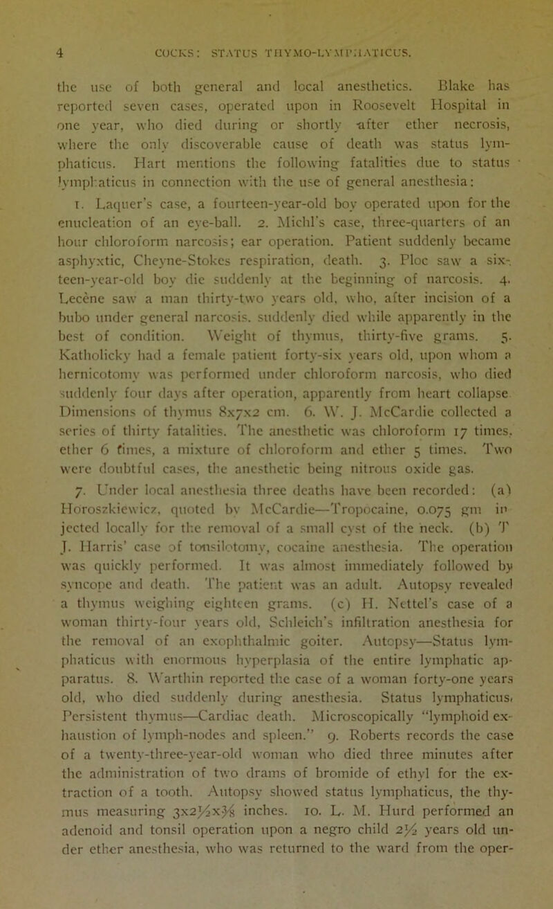 the use of both general and local anesthetics. Blake has reported seven cases, operated upon in Roosevelt Hospital in one year, who died during or shortly -alter ether necrosis, where the only discoverable cause of death was status lym- phaticus. Hart mentions the following fatalities due to status Jymphaticus in connection with the use of general anesthesia: i. Laquer’s case, a fourteen-year-old boy operated upon for the enucleation of an eye-ball. 2. Michl's case, three-quarters of an hour chloroform narcosis; ear operation. Patient suddenly became asphyxtic, Cheyne-Stokes respiration, death. 3. Ploc saw a six- teen-year-old boy die suddenly at the beginning of narcosis. 4. Lecene saw a man thirty-two years old, who, after incision of a bubo under general narcosis, suddenly died while apparently in the best of condition. Weight of thymus, thirty-five grams. 5. Katholicky had a female patient forty-six years old, upon whom a hernicotoniv was performed under chloroform narcosis, who died suddenly four days after operation, apparently from heart collapse Dimensions of thymus 8x7x2 cm. 6. W. J. McCardie collected a series of thirty fatalities. The anesthetic was chloroform 17 times, ether 6 times, a mixture of chloroform and ether 5 times. Two were doubtful cases, the anesthetic being nitrous oxide gas. 7. Under local anesthesia three deaths have been recorded: (a1! Horoszkicwicv, quoted by McCardie—Tropocaine, 0.075 gm in jected locally for the removal of a small cyst of the neck, (b) T J. Harris’ case of tcnsilotomy, cocaine anesthesia. The operation was quickly performed. It was almost immediately followed by syncope and death. The patient was an adult. Autopsy revealed a thymus weighing eighteen grams, (c) H. Ncttel's case of a woman thirty-four years old, Schleich's infiltration anesthesia for the removal of an exophthalmic goiter. Autopsy—Status lym- phaticus with enormous hyperplasia of the entire lymphatic ap- paratus. 8. Warthin reported the case of a woman forty-one years old, who died suddenly during anesthesia. Status lymphaticus, Persistent thymus—Cardiac death. Microscopically lymphoid ex- haustion of lymph-nodes and spleen.” 9. Roberts records the case of a twenty-three-year-old woman who died three minutes after the administration of two drams of bromide of ethyl for the ex- traction of a tooth. Autopsy showed status lymphaticus, the thy- mus measuring 3x2j/<xjHi inches. 10. L- M. Hurd performed an adenoid and tonsil operation upon a negro child 2}4 years old un- der ether anesthesia, who was returned to the ward from the oper-