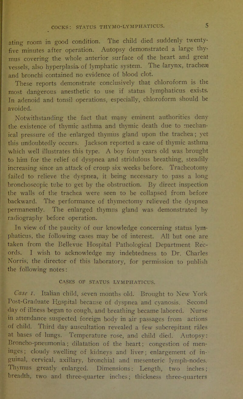 ating room in good condition. The child died suddenly twenty- five minutes after operation. Autopsy demonstrated a large thy. mus covering the whole anterior surface of the heart and great vessels, also hyperplasia of lymphatic system. The larynx, tracheae and bronchi contained no evidence of blood clot. These reports demonstrate conclusively that chloroform is the most dangerous anesthetic to use if status lymphaticus exists, In adenoid and tonsil operations, especially, chloroform should be avoided. Notwithstanding the fact that many eminent authorities deny the existence of thymic asthma and thymic death due to mechan- ical pressure of the enlarged thymus gland upon the trachea; yet this undoubtedly occurs. Jackson reported a case of thymic asthma which well illustrates this type. A boy four years old was brought to him for the relief of dyspnea and stridulous breathing, steadily increasing since an attack of croup six weeks before. Tracheotomy failed to relieve the dyspnea, it being necessary to pass a long bronchosccpic tube to get by the obstruction. By direct inspection the walls of the trachea were seen to be collapsed from before backward. The performance of thymectomy relieved the dyspnea permanently. The enlarged thymus gland was demonstrated by radiography before operation. In view of the paucity of our knowledge concerning status lym- phaticus, the following cases may be of interest. All but one are taken from the Bellevue Hospital Pathological Department Rec- ords. I wish to acknowledge my indebtedness to Dr. Charles Norris, the director of this laboratory, for permission to publish the following notes: CASES OF STATUS LYMPHATICUS. Case i. Italian child, seven months old. Brought to New York Post-Graduate Hospital because of dyspnea and cyanosis. Second day of illness began to cough, and breathing became labored. Nurse in attendance suspected foreign body in air passages from actions of child. Third day auscultation revealed a few subcrepitant rales at bases of lungs. Temperature rose, and child died. Autopsy: Broncho-pneumonia; dilatation of the heart; congestion of men- inges ; cloudy swelling of kidneys and liver; enlargement of in- guinal, cervical, axillary, bronchial and mesenteric lymph-nodes. Thymus greatly enlarged. Dimensions: Length, two inches; breadth, two and three-quarter inches; thickness three-quarters
