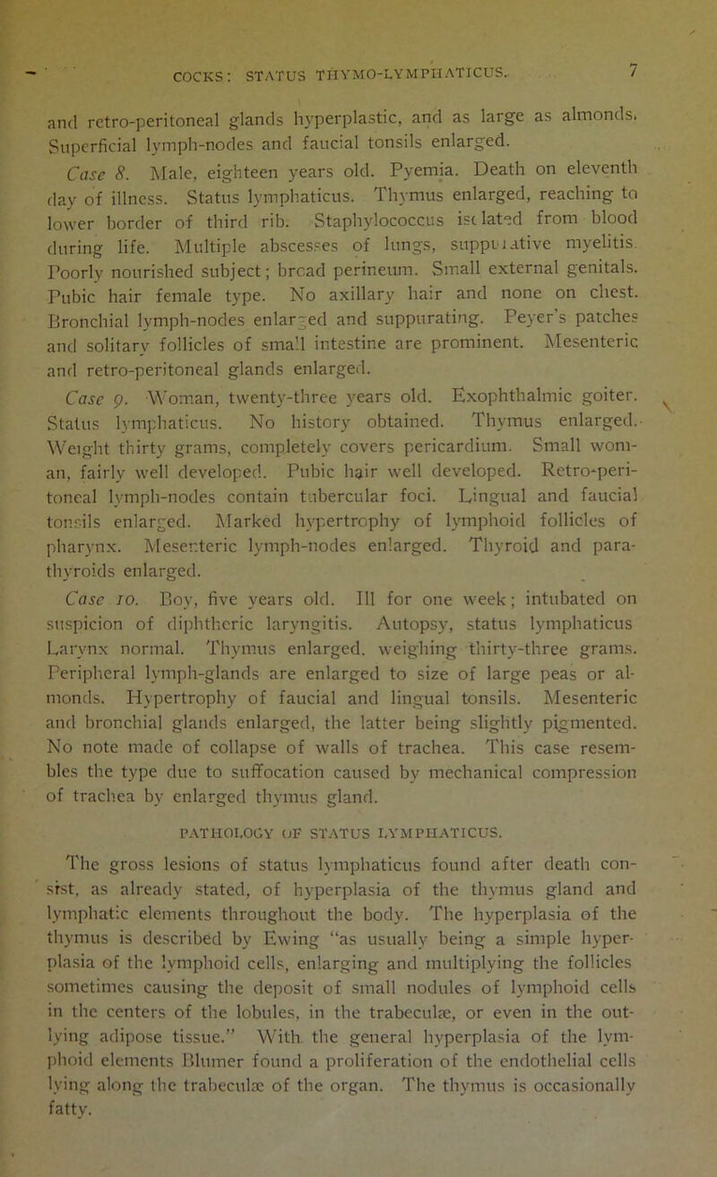 and retro-peritoneal glands hyperplastic, and as large as almondsi Superficial lymph-nodes and faucial tonsils enlarged. Case 8. Male, eighteen years old. Pyemia. Death on eleventh day of illness. Status lymphaticus. Thymus enlarged, reaching to lower border of third rib. Staphylococcus isolated from blood during life. Multiple abscesses of lungs, suppwative myelitis. Poorly nourished subject; bread perineum. Small external genitals. Pubic hair female type. No axillary hair and none on chest. Bronchial lymph-nodes enlarged and suppurating. Peyer's patches and solitary follicles of small intestine are prominent. Mesenteric and retro-peritoneal glands enlarged. Case 9. Woman, twenty-three years old. Exophthalmic goiter. Status lymphaticus. No history obtained. Thymus enlarged.- Weight thirty grams, completely covers pericardium. Small wom- an, fairly well developed. Pubic hair well developed. Retro-peri- toneal lymph-nodes contain tubercular foci. Lingual and faucial tonsils enlarged. Marked hypertrophy of lymphoid follicles of pharynx. Mesenteric lymph-nodes enlarged. Thyroid and para- thyroids enlarged. Case 70. Boy, five years old. Ill for one week; intubated on suspicion of diphtheric laryngitis. Autopsy, status lymphaticus Larynx normal. Thymus enlarged, weighing thirty-three grams. Peripheral lymph-glands are enlarged to size of large peas or al- monds. Hypertrophy of faucial and lingual tonsils. Mesenteric and bronchial glands enlarged, the latter being slightly pigmented. No note made of collapse of walls of trachea. This case resem- bles the type due to suffocation caused by mechanical compression of trachea by enlarged thymus gland. PATHOLOGY OF STATUS LYMPHATICUS. The gross lesions of status lymphaticus found after death con- sist, as already stated, of hyperplasia of the thymus gland and lymphatic elements throughout the body. The hyperplasia of the thymus is described by Ewing “as usually being a simple hyper- plasia of the lymphoid cells, enlarging and multiplying the follicles sometimes causing the deposit of small nodules of lymphoid cells in the centers of the lobules, in the trabeculae, or even in the out- lying adipose tissue.” With the general hyperplasia of the lym- phoid elements Blumer found a proliferation of the endothelial cells lying along the trabecula: of the organ. The thymus is occasionally fatty.