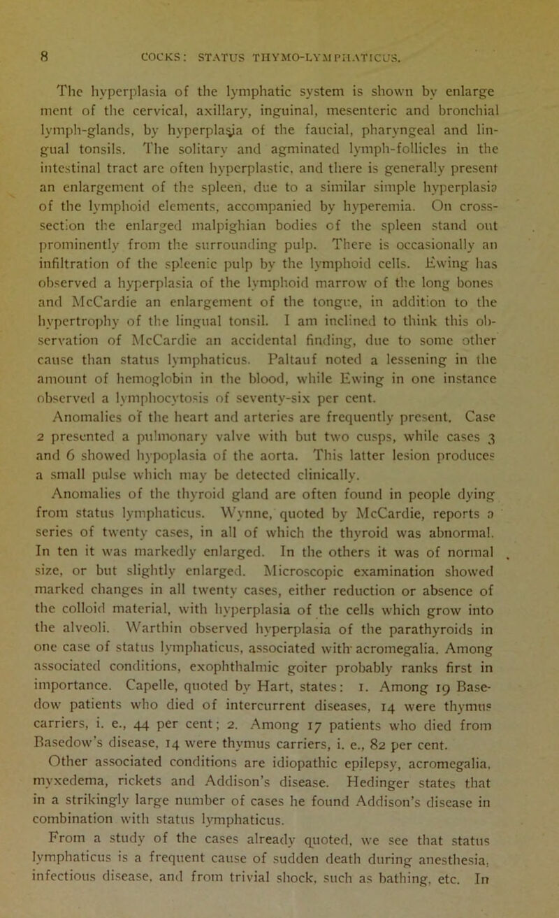 The hyperplasia of the lymphatic system is shown by enlarge ment of the cervical, axillary, inguinal, mesenteric and bronchial lymph-glands, by hyperplasia of the faucial, pharyngeal and lin- gual tonsils. The solitary and agminated lymph-follicles in the intestinal tract arc often hyperplastic, and there is generally present an enlargement of the spleen, due to a similar simple hyperplasia of the lymphoid elements, accompanied by hyperemia. On cross- section the enlarged malpighian bodies of the spleen stand out prominently from the surrounding pulp. There is occasionally an infiltration of the spleenic pulp by the lymphoid cells. Ewing has observed a hyperplasia of the lymphoid marrow of the long bones and McCardie an enlargement of the tongue, in addition to the hypertrophy of the lingual tonsil. I am inclined to think this ob- servation of McCardie an accidental finding, due to some other cause than status lymphaticus. Paltauf noted a lessening in the amount of hemoglobin in the blood, while Ewing in one instance observed a lymphocytosis of seventy-six per cent. Anomalies of the heart and arteries are frequently present. Case 2 presented a pulmonary valve with but two cusps, while cases 3 and 6 showed hypoplasia of the aorta. This latter lesion produces a small pulse which may be detected clinically. Anomalies of the thyroid gland are often found in people dying from status lymphaticus. Wynne, quoted by McCardie, reports 0 series of twenty cases, in all of which the thyroid was abnormal. In ten it was markedly enlarged. In the others it was of normal size, or but slightly enlarged. Microscopic examination showed marked changes in all twenty cases, either reduction or absence of the colloid material, with hyperplasia of the cells which grow into the alveoli. Warthin observed hyperplasia of the parathyroids in one case of status lymphaticus, associated with acromegalia. Among associated conditions, exophthalmic goiter probably ranks first in importance. Capelle, quoted bv Hart, states: 1. Among 19 Base- dow patients who died of intercurrent diseases, 14 were thymus carriers, i. e., 44 per cent; 2. Among 17 patients who died from Basedow’s disease, 14 were thymus carriers, i. e., 82 per cent. Other associated conditions are idiopathic epilepsy, acromegalia, myxedema, rickets and Addison’s disease. Hedinger states that in a strikingly large number of cases he found Addison’s disease in combination with status lymphaticus. From a study of the cases already quoted, we see that status lymphaticus is a frequent cause of sudden death during anesthesia, infectious disease, and from trivial shock, such as bathing, etc. In