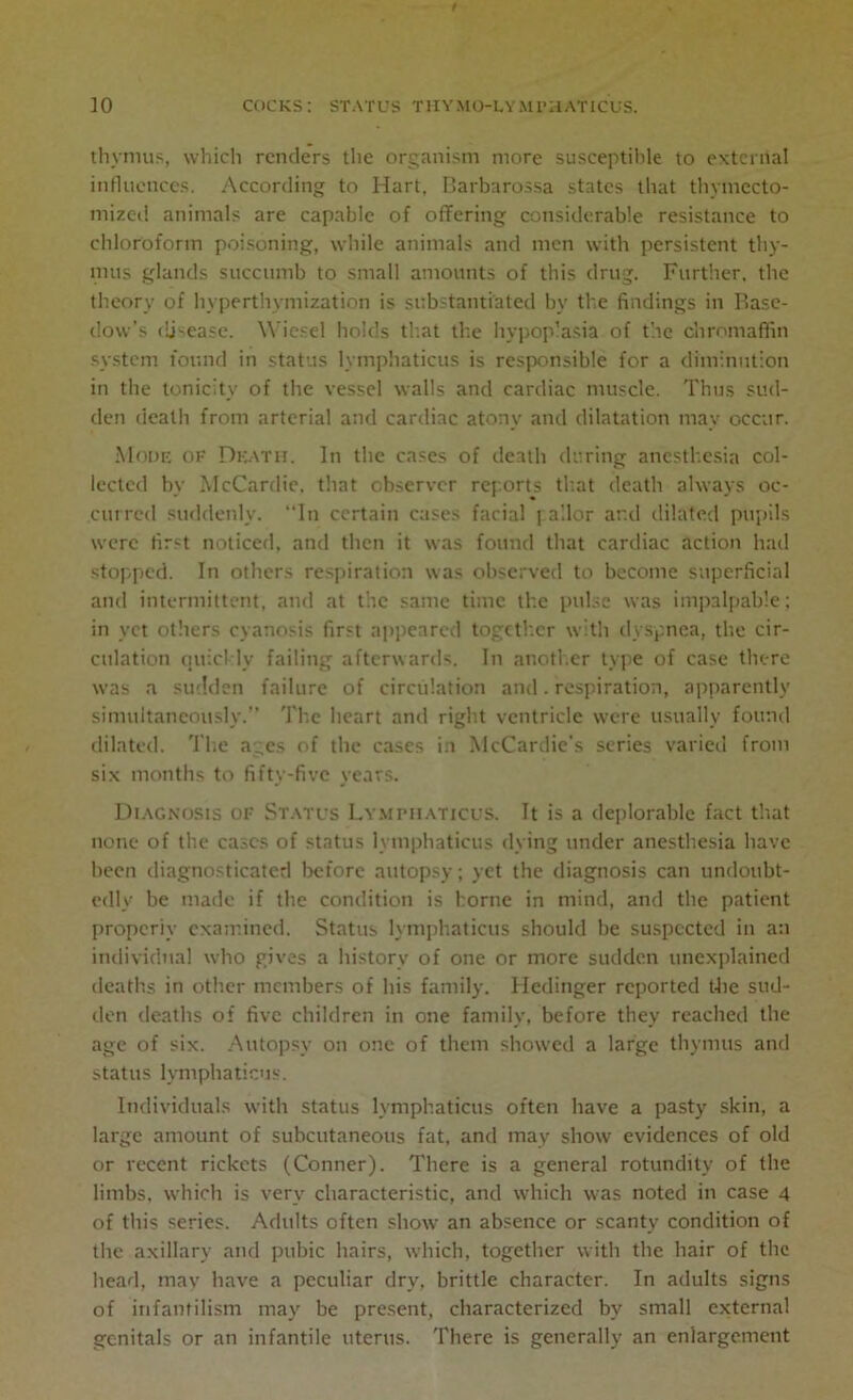 thymus, which renders the organism more susceptible to external influences. According to Hart. Barbarossa states that thymecto- mized animals are capable of offering considerable resistance to chloroform poisoning, while animals and men with persistent thy- mus glands succumb to small amounts of this drug. Further, the theory of hyperthymization is substantiated bv th.c findings in Base- dow’s disease. Wicsel holds that the hypoplasia of the chromaffin system found in status lymphaticus is responsible for a diminution in the tonicity of the vessel walls and cardiac muscle. Thus sud- den death from arterial and cardiac atony and dilatation may occur. Mode of Death. In the cases of death during anesthesia col- lected by McCardie, that observer rep.orts that death always oc- curred suddenly. In certain cases facial pallor ar.d dilated pupils were first noticed, and then it was found that cardiac action had stopped. In others respiration was observed to become superficial and intermittent, and at the same time the pulse was impalpable; in vet others cyanosis first appeared together with dyspnea, the cir- culation quickly failing afterwards. In another type of case there was a sudden failure of circulation and. respiration, apparently simultaneously.’’ The heart and right ventricle were usually found dilated. The ages of the cases in McCardie’s series varied from six months to fifty-five years. Diagnosis of Status Lymphaticus. It is a deplorable fact that none of the cases of status lymphaticus dying under anesthesia have been diagnosticated before autopsy; yet the diagnosis can undoubt- edly be made if the condition is borne in mind, and the patient properly examined. Status lymphaticus should be suspected in an individual who gives a history of one or more sudden unexplained deaths in other members of his family. Hedinger reported the sud- den deaths of five children in one family, before they reached the age of six. Autopsy on one of them showed a large thymus and status lymphaticus. Individuals with status lymphaticus often have a pasty skin, a large amount of subcutaneous fat, and may show evidences of old or recent rickets (Conner). There is a general rotundity of the limbs, which is very characteristic, and which was noted in case 4 of this series. Adults often show an absence or scanty condition of the axillary and pubic hairs, which, together with the hair of the head, may have a peculiar dry, brittle character. In adults signs of infantilism may be present, characterized by small external genitals or an infantile uterus. There is generally an enlargement
