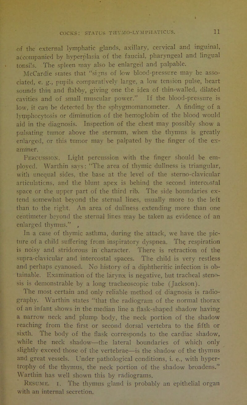 of the external lymphatic glands, axillary, cervical and inguinal, accompanied by hyperplasia of the faucial, pharyngeal and lingual tonsils. The spleen may also be enlarged and palpable. McCardie states that “signs of low blood-pressure may be asso- ciated, e. g., pupils comparatively large, a low tension pulse, heart sounds thin and flabby, giving one the idea of thin-walled, dilated cavities and of small muscular power.” If the blood-pressure is low, it can be detected by the sphygmomanometer. A finding of a lymphocytosis or diminution of the hemoglobin of the blood would aid in the diagnosis. Inspection of the chest may possibly show a pulsating tumor above the sternum, when the thymus is greatly enlarged, or this tumor may be palpated by the finger of the ex- aminer. Percussion. Light percussion with the finger should be em- ployed. Warthin says: “The area of thymic dullness is triangular, with unequal sides, the base at the level of the sterno-clavicular articulations, and the blunt apex is behind the second intercostal space or the upper part of the third rib. The side boundaries ex- tend somewhat beyond the sternal lines, usually more to the left than to the right. An area of dullness extending more than one centimeter beyond the sternal lines may be taken as evidence of an enlarged thymus.” , In a case of thymic asthma, during the attack, we have the pic- ture of a child suffering from inspiratory dyspnea. Thq respiration is noisy and stridorous in character. There is retraction of the supra-clavicular and intercostal spaces. The child is very restless and perhaps cyanosed. No history of a diphtheritic infection is ob- tainable. Examination of the larynx is negative, but tracheal steno- sis is demonstrable by a long tracheoscopic tube (Jackson). The most certain and only reliable method of diagnosis is radio- graphy. Warthin states “that the radiogram of the normal thorax of an infant shows in the median line a flask-shaped shadow having a narrow neck and plump body, the neck portion of the shadow reaching from the first or second dorsal vertebra to the fifth or sixth. The body of the flask corresponds to the cardiac shadow, while the neck shadow—the lateral boundaries of which only slightly exceed those of the vertebrae—is the shadow of the thymus and great vessels. Under pathological conditions, i. e., with hyper- trophy of the thymus, the neck portion of the shadow broadens.” Warthin has well shown this by radiograms. Resume, i. The thymus gland is probably an epithelial organ with an internal secretion.