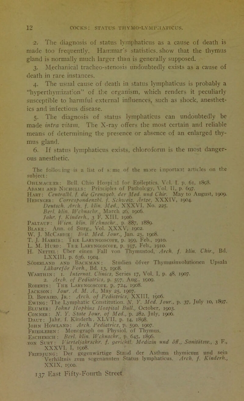 2. The diagnosis of status lymphaticus as a cause of death is made too frequently. Hammar's statistics, show that the thymus gland is normally much larger than is generally supposed. 3. Mechanical tracheo-stenosis undoubtedly exists as a cause of death in rare instances. 4. The usual cause of death in status lymphaticus is probably a “hvperthyrr.ization” of the organism, which renders it peculiarly susceptible to harmful external influences, such as shock, anesthet- ics and infectious disease. 5. The diagnosis of status lymphaticus can undoubtedly be made intra lit am. The X-ray offers the most certain and reliable means of determining the presence or absence of an enlarged thy- mus gland. 6. If status lymphaticus exists, chloroform is the most danger- ous anesthetic. The follow ing is a list of s me of the more important articles on the subject: Ohlm acker: Bill. Ohio Hospi.al for Epileptics. Vcl. 1. p. 6r, 1898. Adami and Nichcus: Principles of Pathology. Yol. 11, p. 697. Hart: Ccutralbl. f. die Grcnsgeb. der Med mid Chir. May to August, 1909. Hedingek: Corrcspondcnsbl. f. Schzceis. Arise, XXXIV, 1904. Deutsch. Arch. f. A/in. Sled.. XXXVI, No. 225. Berl. klin. Wehnschr., March 26. 1906. Jahr. /. Kinderh., 3 F, XIII, 1906 PaLTAUf: Wien. klin. Wehnschr.. p. 887, 1889. Blake: Ann. of Surg., Vol. XXXV, 1902. W. J. McCardie: Biit. Med. Jour., Jan. 25, 1908. T. J. Harris: The Laryngoscope, p. 199. Feb., 1910. L. M. Hurd: Tee Laryngoscope, p. 197, Feb.. 1910. H. Netted: Cher einen Fall von Thymustod, Arch. f. klin. Chir., Bd. LXX11I, p- 636. 1904. Soderland and Backman : Studien cifver Thymusinvolutionen Upsala L'dkarefor Fork., Bd. 13, 1908. Warthin: 1. Internal. Clinics, Series 17, Vol. I, p. 48, 1907. 2. Arch, of Pediatrics, p. 597, Aug.. 1909. Roberts: The Laryngoscope, p. 724, 1908. Jackson: Jour. A. M. A., May 25. 1907. D. Bovaird, Jr.: Arch, of Pediatrics, XXIII. 1906. Ewing: The Lymphatic Constitution. N. V. Med. Jour., p. 37, July 10, 1897. Blumer: Johns Hopkins Ilosfital Bull., October, 1903. Conner: N. Y. State Jour, of Med., p. 282. July, 1906. Daut: Jahr. f. Kinderh. XLV1I, p. 14. 1898. John Howland: Arch. Pediatrics, p. 590. 1907. Friedleben : Monograph on Physiol, of Thymus. Escherich : Berl. klin. Wehnschr., p 645. 1896. von Sury: Vierleljahrschr. f. gerichil. Medisin und off., Sanitatsw., 3 F., XXXVI. I, 1908. Friedjung: Der gegenwartige Stand der Asthma thymicum und sein Verhaltnis zum sogenannten Status lymphaticus. Arch. /. Kinderh., XXIX. 19CO. 137 Hast Fifty-Fourth Street