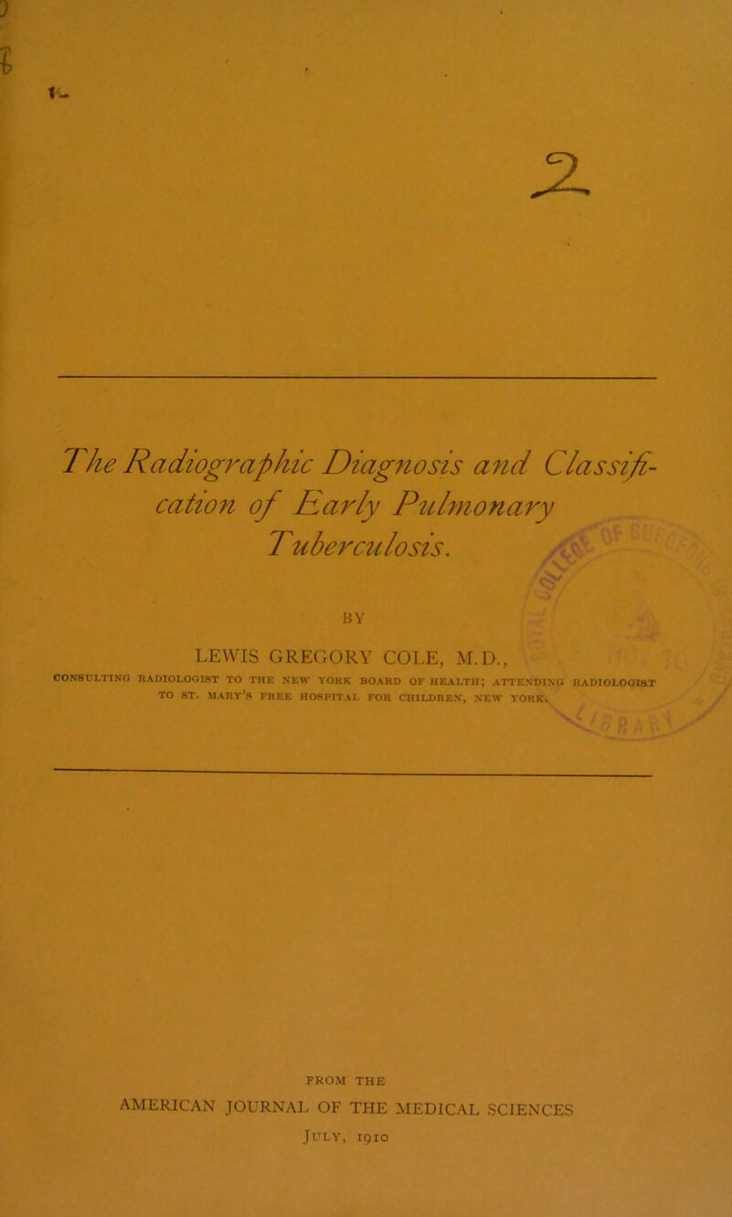 3 1- The Radiographic Diagfiosis and Classifi- cation of Early Puhnonary Tuberculosis. BY LEWIS GREGORY COLE, M.D., CON8CLTINO RADIOLOGIST Tb THE NEW YORK BOARD OF HEALTH; ATTENDING RADIOLOGIST TO ST. MARY’S FREE HOSPITAL FOR CHILDRE.V, NEW YORK. ’ p A FROM THE AMERICAN JOURNAL OF THE MEDICAL SCIENCES July, 1910