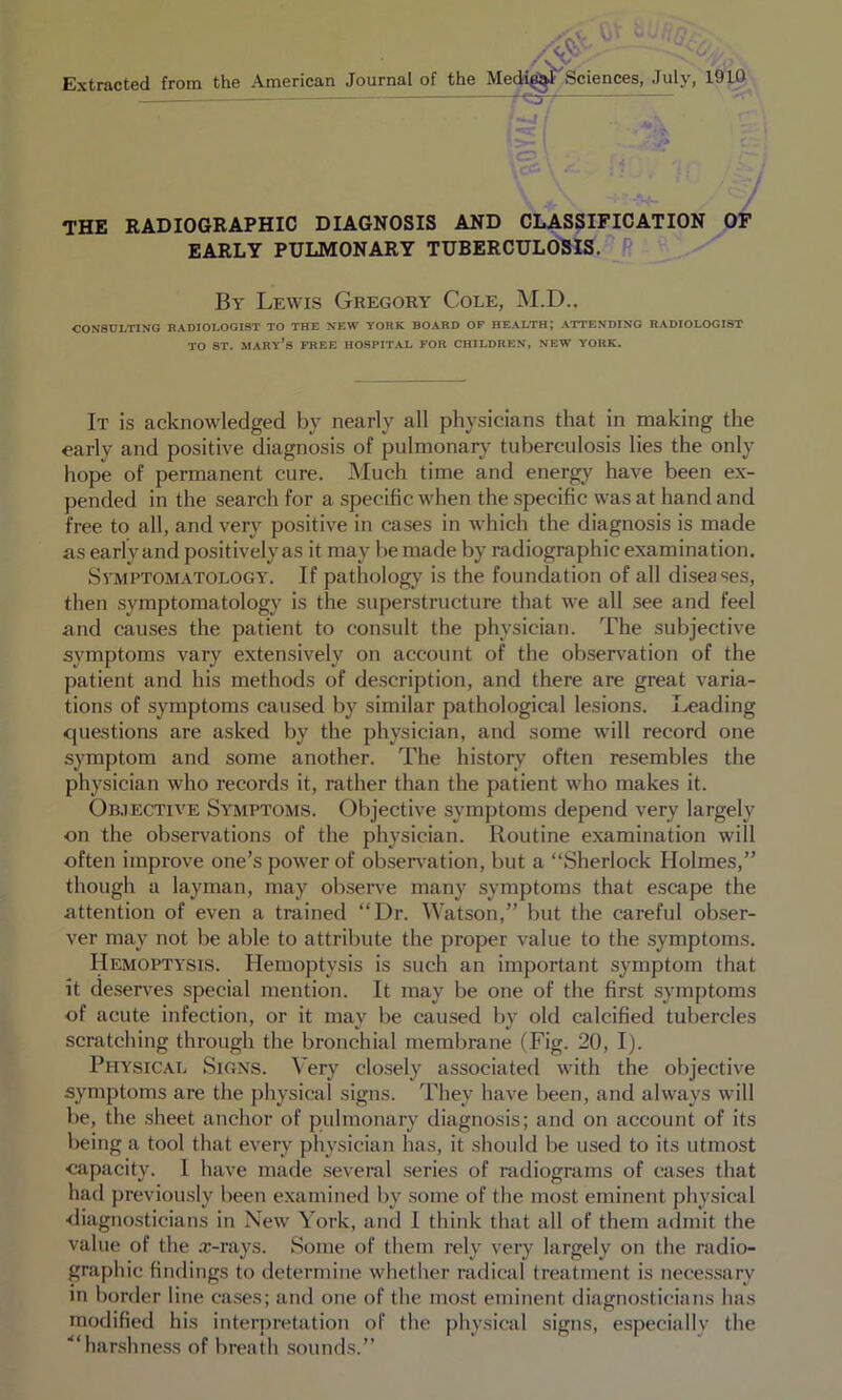 THE RADIOGRAPHIC DIAGNOSIS AND CLASSIFICATION OP EARLY PULMONARY TUBERCULOSIS. R By Lewis Gregory Cole, M.D.. CONSULTING RADIOLOGIST TO THE NEW YORK BOARD OF HEALTH; ATTENDING RADIOLOGIST TO ST. Mary’s free hospital for children, new York. It is acknowledged by nearly all physicians that in making the early and positive diagnosis of pulmonary tuberculosis lies the only hope of permanent cure. Much time and energy have been ex- pended in the search for a specific when the specific was at hand and free to all, and very positive in cases in which the diagnosis is made as early and positively as it may be made by radiographic examination. SvMPTOM.vTOLOGY. If pathology is the foundation of all diseases, then symptomatology is the superstructure that we all see and feel and causes the patient to consult the physician. The subjective symptoms vary extensively on account of the observation of the patient and his methods of description, and there are great varia- tions of symptoms caused by similar pathological lesions. Leading questions are asked by the physician, and some will record one symptom and some another. The history often resembles the physician who records it, rather than the patient who makes it. On.iECTivE Symptoms. Objective symptoms depend very largely on the observations of the physician. Routine examination will often improve one’s power of obser\’ation, but a “Sherlock Holmes,” though a layman, may observe many symptoms that escape the attention of even a trained “Dr. Watson,” but the careful obser- ver may not be able to attribute the proper value to the symptoms. Hemoptysis. Hemoptysis is such an important symptom that it deserves special mention. It may be one of the first symptoms of acute infection, or it may be caused by old calcified tubercles scratching through the bronchial membrane (Fig. 20, I). Physical Signs. Very closely associated with the objective symptoms are the physical signs. They have been, and always will be, the sheet anchor of pulmonary diagnosis; and on account of its being a tool that every physician has, it should be used to its utmost capacity. I have made several series of radiograms of cases that had previously been examined by .some of the most eminent physical diagno-sticians in New York, and I think that all of them admit the value of the a;-rays. Some of them rely very largely on the radio- graphic findings to determine whetlier radical treatment is necessary in l)order line cases; and one of the most eminent diagnosticians has modified his interpretation of the physical signs, especially the ■“har.shne.ss of breath .sounds.”