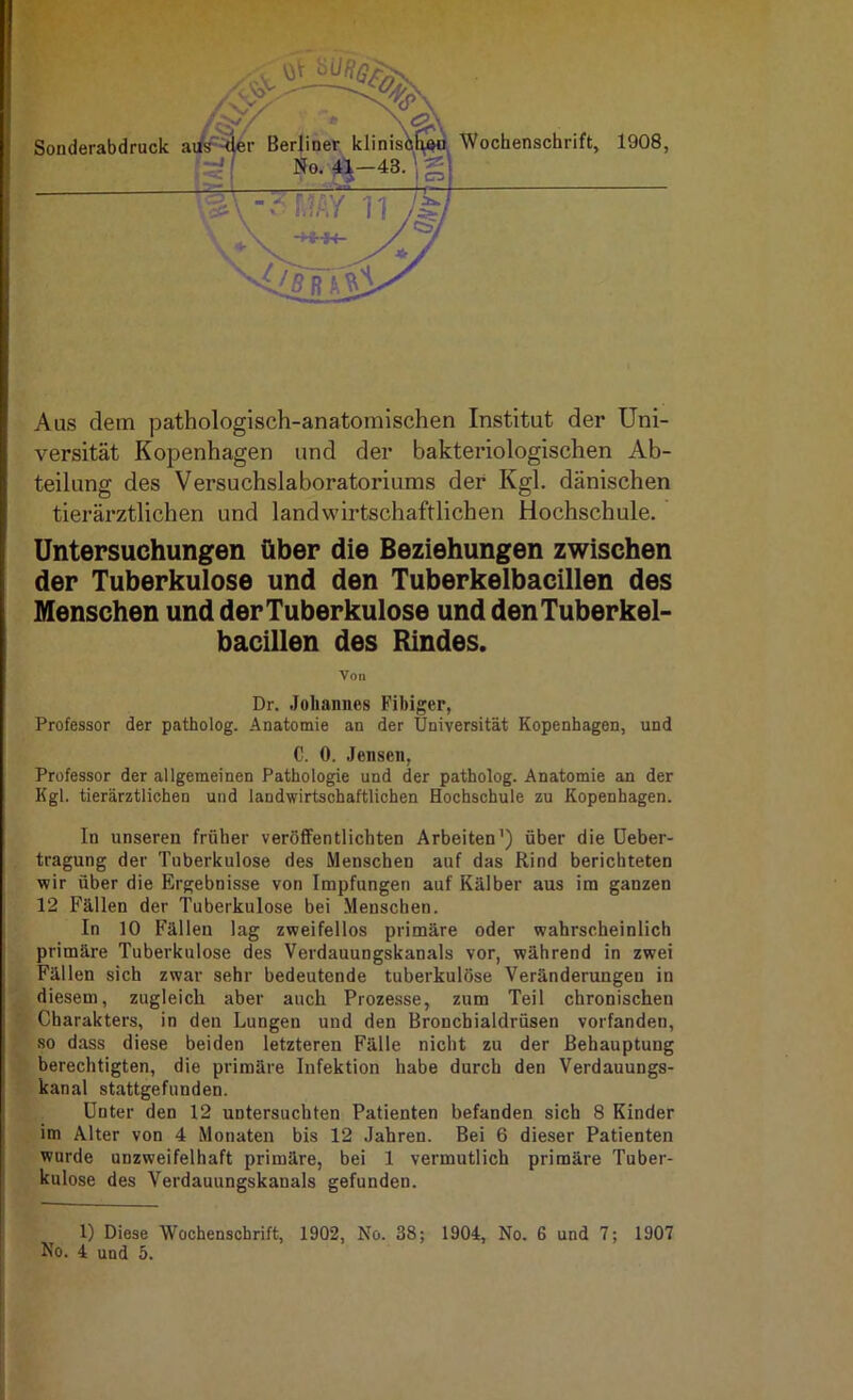 Wochenschrift, 1908, Aus dem pathologisch-anatomischen Institut der Uni- versität Kopenhagen und der bakteriologischen Ab- teilung des Versuchslaboratoriums der Kgl. dänischen tierärztlichen und landwirtschaftlichen Hochschule. Untersuchungen über die Beziehungen zwischen der Tuberkulose und den Tuberkelbacillen des Menschen und der Tuberkulose und den Tuberkel- bacillen des Rindes. Von Dr. Johannes Fihiger, Professor der patholog. Anatomie an der Universität Kopenhagen, und C. 0. Jensen, Professor der allgemeinen Pathologie und der patholog. Anatomie an der Kgl. tierärztlichen und landwirtschaftlichen Hochschule zu Kopenhagen. In unseren früher veröffentlichten Arbeiten’) über die üeber- tragung der Tuberkulose des Menschen auf das Rind berichteten wir über die Ergebnisse von Impfungen auf Kälber aus im ganzen 12 Fällen der Tuberkulose bei Menschen. In 10 Fällen lag zweifellos primäre oder wahrscheinlich primäre Tuberkulose des Verdauungskanals vor, während in zwei Fällen sich zwar sehr bedeutende tuberkulöse Veränderungen in diesem, zugleich aber auch Proze.sse, zum Teil chronischen Charakters, in den Lungen und den Bronchialdrüsen vorfanden, so dass diese beiden letzteren Fälle nicht zu der Behauptung berechtigten, die primäre Infektion habe durch den Verdauungs- kanal stattgefunden. Unter den 12 untersuchten Patienten befanden sich 8 Kinder im Alter von 4 Monaten bis 12 Jahren. Bei 6 dieser Patienten wurde unzweifelhaft primäre, bei 1 vermutlich primäre Tuber- kulose des Verdauungskanals gefunden. 1) Diese Wochenschrift, 1902, No. 38; 1904, No. 6 und 7; 1907 No. 4 und 5.