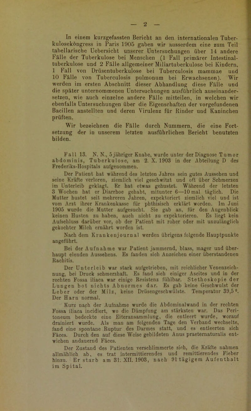 In einem kurzgefassten Bericht an den internationalen Tuber- kuloseköngress in Paris 1905 gaben wir ausserdem eine zum Teil tabellarische Uebersicht unserer Untersuchungen über 14 andere Fälle der Tuberkulose bei Menschen (1 Fall primärer Intestinal- tuberkulose und 2 Fälle allgemeiner Miliartuberkulose bei Kindern, 1 Fall von Drüsentuberkulose bei Tuberculosis mammae und 10 Fälle von Tuberculosis pulmonum bei Erwachsenen). Wir werden im ersten Abschnitt dieser Abhandlung diese Fälle und die später unternommenen Untersuchungen ausführlich auseinander- setzen, wie auch einzelne andere Fälle mitteilen, in welchen wir ebenfalls Untersuchungen über die Eigenschaften der Vorgefundenen Bacillen anstellten und deren Virulenz für Rinder und Kaninchen prüften. Wir bezeichnen die Fälle durch Nummern, die eine Fort- setzung der in unserem letzten ausführlichen Bericht benutzten bilden. Fall 13. N. N., 5 jähriger Knabe, wurde unter der Diagnose Tumor abdominis, Tuberkulose, am 2. X. 1903 in der Abteilung D des Frederiks-Hospitals aufgenommen. Der Patient hat während des letzten Jahres sein gutes Aussehen und seine Kräfte verloren, ziemlich viel geschwitzt und oft über Schmerzen im Unterleib geklagt. Er bat etwas gehustet. Während der letzten 3 Wochen hat er Diarrhoe gehabt, mitunter 6—10 mal täglich. Die Mutter hustet seit mehreren Jahren, expektoriert ziemlich viel und ist vom Arzt ihrer Krankenkasse für pbthisisch erklärt worden. Im Juni 1905 wurde die Mutter aufgesucht. Sie gab an, für den Augenblick keinen Husten zu haben, auch nicht zu expektorieren. Es liegt kein Aufschluss darüber vor, ob der Patient mit roher oder mit unzulänglich gekochter Milch ernährt worden ist. Nach dem Krankenjournal werden übrigens folgende Hauptpunkte angeführt. Bei der Aufnahme war Patient jammernd, blass, mager und über- haupt elenden Aussehens. Es fanden sich Anzeichen einer überstandenen Rachitis. Der Unterleib war stark aufgetrieben, mit reichlicher Venenzeich- nung, bei Druck schmerzhaft. Es fand sich einiger Ascites und in der rechten Fossa iliaca war einige Resistenz fühlbar. Stethoskopie der Lungen bot nichts Abnormes dar. Es gab keine Geschwulst der Leber oder der Milz, keine Drüsengeschwülste. Temperatur 39,5®. Der Harn normal. Kurz nach der Aufnahme wurde die Abdominalwand in der rechten Fossa iliaca incidiert, wo die Dämpfung am stärksten war. Das Peri- toneum bedeckte eine Eiteransaramlung, die entleert wurde, worauf drainiert wurde. Als man am folgenden Tage den Verband wechselte, fand eine spontane Ruptur des Darmes statt, und es entleerten sich Fäces. Durch den auf diese Weise gebildeten Anus praeternaturalis ent- wichen andauernd Fäces. Der Zustand des Patienten verschlimmerte sich, die Kräfte nahmen allmählich ab, es trat intermittierendes und remittierendes Fieber hinzu. Er starb am 31. XII. 1903, nach 91 tägigem Aufenthalt im Spital.