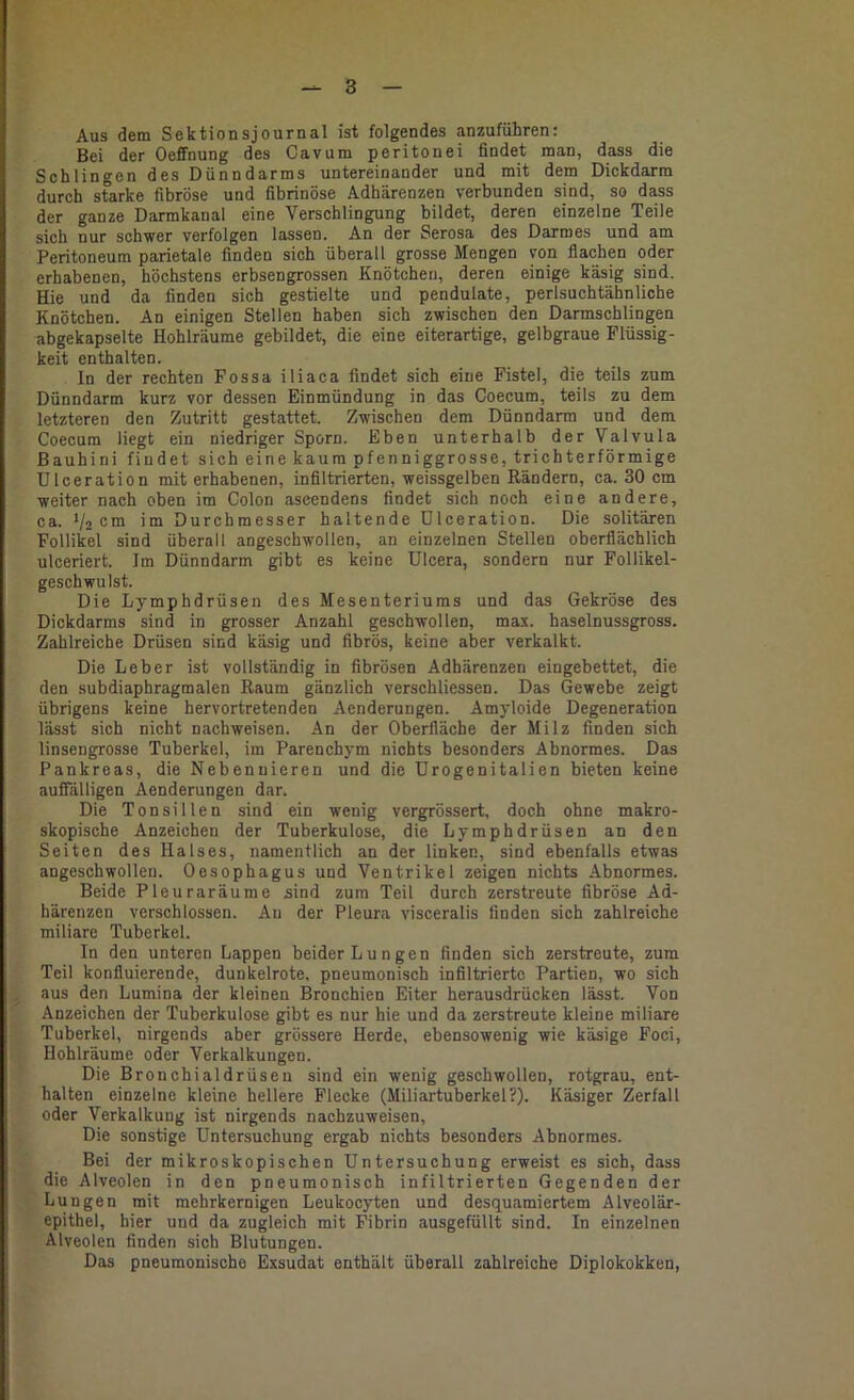 Aus dem Sektionsjournal ist folgendes anzuführen: Bei der Oeffnung des Cavum peritonei findet man, dass die Schlingen des Dünndarms untereinander und mit dem Dickdarm durch starke fibröse und fibrinöse Adhärenzen verbunden sind, so dass der ganze Darmkanal eine Verschlingung bildet, deren einzelne Teile sich nur schwer verfolgen lassen. An der Serosa des Darmes und am Peritoneum parietale finden sich überall grosse Mengen von flachen oder erhabenen, höchstens erbsengrossen Knötchen, deren einige käsig sind. Hie und da finden sich gestielte und pendulate, perlsuchtähnliche Knötchen. An einigen Stellen haben sich zwischen den Darmschlingen abgekapselte Hohlräume gebildet, die eine eiterartige, gelbgraue Flüssig- keit enthalten. In der rechten Fossa iliaca findet sich eine Fistel, die teils zum Dünndarm kurz vor dessen Einmündung in das Coecum, teils zu dem letzteren den Zutritt gestattet. Zwischen dem Dünndarm und dem Coecum liegt ein niedriger Sporn. Eben unterhalb der Valvula ßauhini findet sich eine kaum pfenniggrosse, trichterförmige Ulceration mit erhabenen, infiltrierten, weissgelben Rändern, ca. 30 cm weiter nach oben im Colon ascendens findet sich noch eine andere, ca. 1/2 cm im Durchmesser haltende ülceration. Die solitären Follikel sind überall angeschwollen, an einzelnen Stellen oberflächlich ulceriert. Im Dünndarm gibt es keine Ulcera, sondern nur Follikel- geschwulst. Die Lymphdrüsen des Mesenteriums und das Gekröse des Dickdarms sind in grosser Anzahl geschwollen, max. haselnussgross. Zahlreiche Drüsen sind käsig und fibrös, keine aber verkalkt. Die Leber ist vollständig in fibrösen Adhärenzen eingebettet, die den subdiaphragmalen Raum gänzlich verschliessen. Das Gewebe zeigt übrigens keine hervortretenden Aenderungen. Amyloide Degeneration lässt sich nicht nachweisen. An der Oberfläche der Milz finden sich linsengrosse Tuberkel, im Parenchym nichts besonders Abnormes. Das Pankreas, die Nebennieren und die Urogenitalien bieten keine aufTälligen Aenderungen dar. Die Tonsillen sind ein wenig vergrössert, doch ohne makro- skopische Anzeichen der Tuberkulose, die Lymphdrüsen an den Seiten des Halses, namentlich an der linken, sind ebenfalls etwas angeschwolleu. Oesophagus und Ventrikel zeigen nichts Abnormes. Beide Pleuraräume sind zum Teil durch zerstreute fibröse Ad- härenzen verschlossen. Au der Pleura visceralis finden sich zahlreiche miliare Tuberkel. In den unteren Lappen beider Lungen finden sich zerstreute, zum Teil konfluierende, dunkelrote, pneumonisch infiltrierte Partien, wo sich aus den Lumina der kleinen Bronchien Eiter herausdrücken lässt. Von Anzeichen der Tuberkulose gibt es nur hie und da zerstreute kleine miliare Tuberkel, nirgends aber grössere Herde, ebensowenig wie käsige Foci, Hohlräume oder Verkalkungen. Die Bronchialdrüsen sind ein wenig geschwollen, rotgrau, ent- halten einzelne kleine hellere Flecke (Miliartuberkel?). Käsiger Zerfall oder Verkalkung ist nirgends nachzuweisen. Die sonstige Untersuchung ergab nichts besonders Abnormes. Bei der mikroskopischen Untersuchung erweist es sich, dass die Alveolen in den pneumonisch infiltrierten Gegenden der Lungen mit mehrkernigen Leukocyten und desquamiertem Alveolär- epithel, hier und da zugleich mit Fibrin ausgefüllt sind. In einzelnen Alveolen finden sich Blutungen. Das pneumonische Exsudat enthält überall zahlreiche Diplokokken,